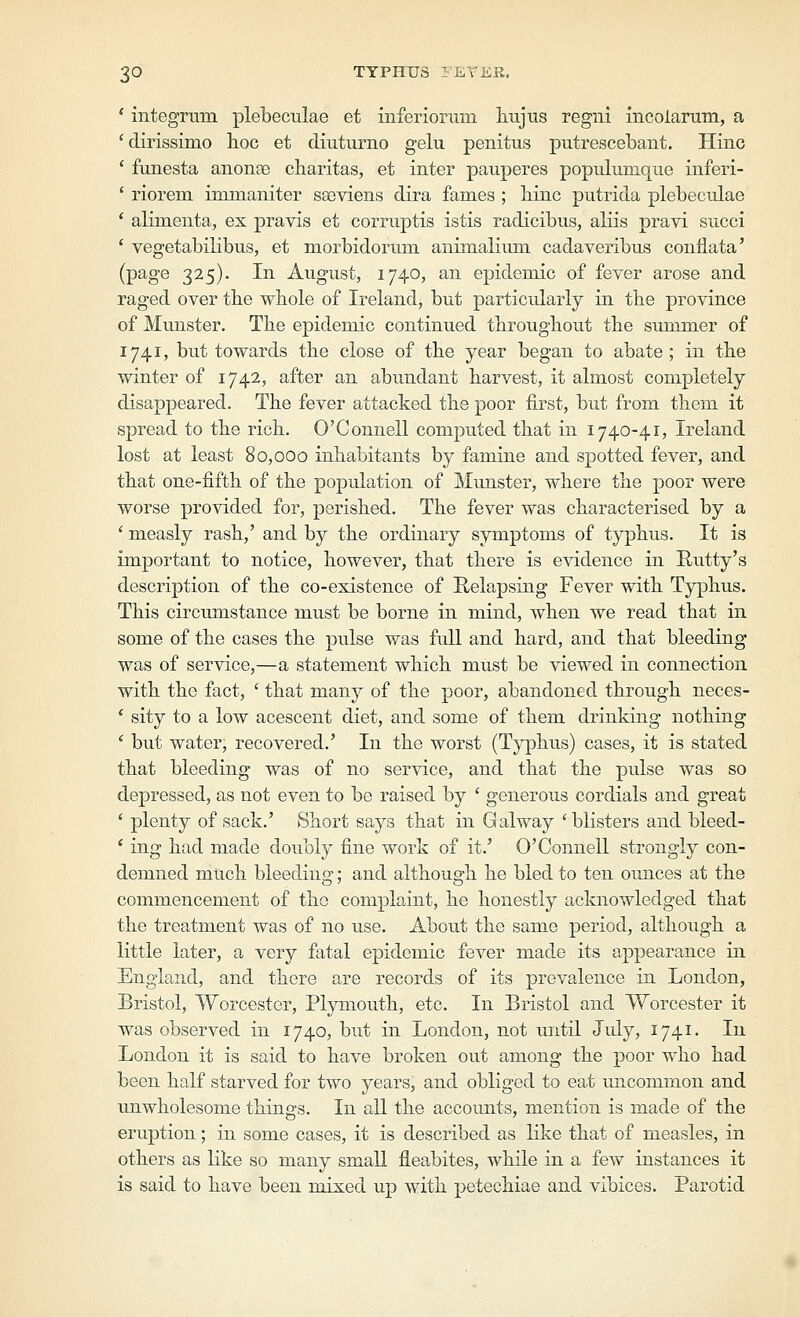 * integrum plebeculae et inferiorum liujus regni incolarum, a 'dirissimo lioc et diuturno gelu penitus putrescebant. Hinc ' fimesta anonse charitas, et inter pauperes popnlumque inferi- ' riorem immaniter saeviens dira fames ; liinc putrida plebeculae * aKmenta, ex pravis et corruptis istis radicibus, aliis pravi succi * vegetabiKbus, et morbidorum animalium cadayeribus conflata' (page 325). In August, 1740, an epidemic of fever arose and raged over the whole of Ireland, but particularly in tbe province of Munster. Tbe epidemic continued tbrougbout the summer of 1741, but towards the close of the year began to abate; in tbe winter of 1742, after an abundant harvest, it almost completely disappeared. The fever attacked the poor first, but from them it spread to the rich. O'Connell computed that in 1740-41, Ireland lost at least 80,000 inhabitants by famine and spotted fever, and that one-fifth of the population of Munster, where the ]30or were worse provided for, perished. The fever was characterised by a ' measly rash,' and by the ordinary symptoms of typhus. It is important to notice, however, that there is evidence in Rutty's description of the co-existence of Relapsing Fever with Typhus. This circumstance must be borne in mind, when we read that in some of the cases the pulse was full and hard, and that bleeding was of service,—a statement which must be viewed in connection with the fact, ' that many of the poor, abandoned through neces- ' sity to a low acescent diet, and some of them drinking nothing ' but water, recovered.' In the worst (Typhus) cases, it is stated that bleeding was of no service, and that the pulse was so depressed, as not even to be raised by ' generous cordials and great ' plenty of sack.' Short says that in Galway 'blisters and bleed- ' ing had made doubly fine work of it.' O'Connell strongly con- demned much bleeding; and although he bled to ten oxmces at the commencement of the complaint, he honestly acknowledged that the treatment was of no use. About the same period, although a little later, a very fatal epidemic fever made its appearance in England, and there are records of its prevalence in London, Bristol, Worcester, Plymouth, etc. In Bristol and Worcester it was observed in 1740, but in London, not tmtil Jiily, 1741. In London it is said to have broken out among the poor who had been half starved for two years, and obliged to eat uncommon and unwholesome things. In all the accounts, mention is made of the eruption; in some cases, it is described as Kke that of measles, in others as like so many small fleabites, while in a few instances it is said to have been mixed up with petechiae and vibices. Parotid