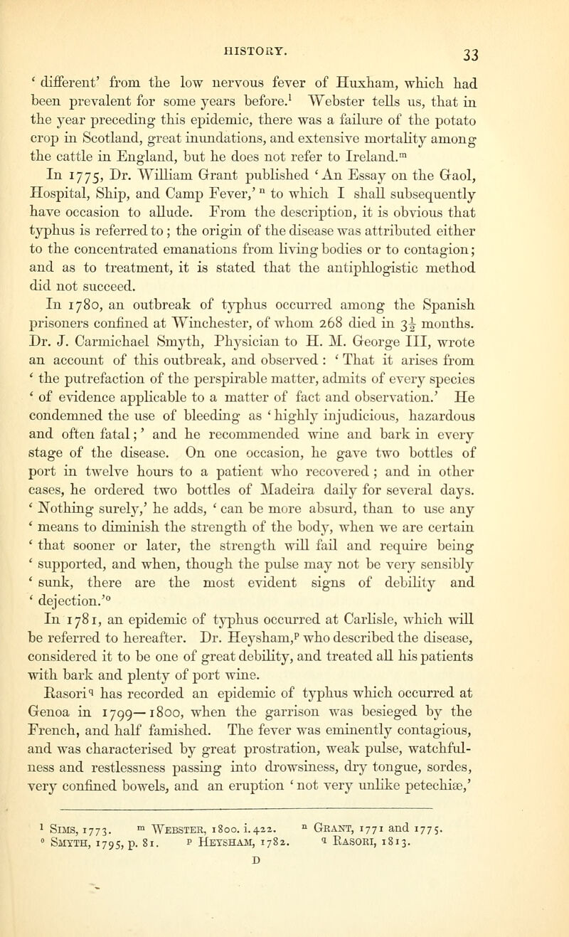 ' different' from tlie low nervous fever of Huxham, which had been prevalent for some years before.^ Webster tells ns, that in the year preceding this epidemic, there was a failure of the potato crop in Scotland, great inundations, and extensive mortality among the cattle in England, but he does not refer to Ireland.™ In 1775, Dr. William Grant published 'An Essay on the Gaol, Hospital, Ship, and Camp Fever,' '^ to which I shall subsequently have occasion to allude. From the description, it is obvious that typhus is referred to; the origin of the disease was attributed either to the concentrated emanations from living bodies or to contagion; and as to treatment, it is stated that the antiphlogistic method did not succeed. In 1780, an outbreak of tj^phus occurred among the Spanish prisoners confined at Winchester, of whom 268 died in 3^ months. Dr. J. Carmichael Smyth, Physician to H. M. George III, wrote an account of this outbreak, and observed : ' That it arises from * the putrefaction of the perspirable matter, admits of every species ' of evidence applicable to a matter of fact and observation.' He condemned the use of bleeding as * highlj^ injudicious, hazardous and often fatal;' and he recommended wine and bark in every stage of the disease. On one occasion, he gave two bottles of port in twelve hours to a patient who recovered; and in other cases, he ordered two bottles of Madeira daily for several days. ' Nothing surely,' he adds, ' can be more absurd, than to use any * means to diminish the strength of the body, when we are certain ' that sooner or later, the strength will fail and require being ' supported, and when, though the pulse may not be very sensibly ' sunk, there are the most evident signs of debility and ' dejection.' In 1781, an epidemic of typhus occurred at Carlisle, which will be referred to hereafter. Dr. Heysham,? who described the disease, considered it to be one of great debility, and treated all his patients with bark and plenty of port wine. Rasori^ has recorded an epidemic of typhus which occurred at Genoa in 1799—1800, when the garrison was besieged by the French, and half famished. The fever was eminently contagious, and was characterised by great prostration, weak pulse, watchful- ness and restlessness passing into drowsiness, dry tongue, sordes, very confined bowels, and an eruption ' not very unlike petechise,' 1 Sims, 1773. ™ Webster, 1800. i.422. ^ Grant, 1771 and 1775. » Smyth, 1795, p. 81. p Hetsham, 1782. 1 Rasori, 1813. D