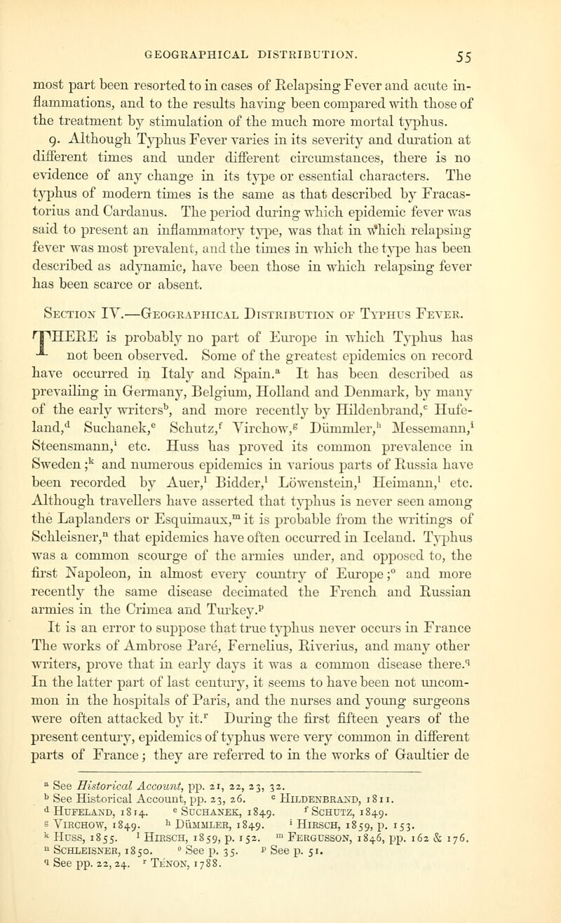 most part been resorted to in cases of Relapsing Fever and acute in- flammations, and to the results having been compared with those of the treatment by stimulation of the much more mortal typhus. g. Although Typhus Fever varies in its severity and duration at different times and under different circumstances, there is no evidence of any change in its type or essential characters. The tjqahus of modern times is the same as that described by Fracas- torius and Cardanus. The period during which epidemic fever was said to present an inflammatory type, was that in Which relapsing fever was most prevalent, and the times in which the type has been described as adynamic, have been those in which relapsing fever has been scarce or absent. Section TV.—Gteographical Distribution of Typhus Fever. T^HEIIE is probably no part of Europe in which Typhus has •*- not been observed. Some of the greatest epidemics on record have occurred in Italy and Spain.^ It has been described as prevailing in Germany, Belgium, Holland and Denmark, by many of the early writers'', and more recently by Hildenbrand,'^ Hufe- land,*^ Suchanek,^ Schutz,'' Yirchow,^ Diimniler,'' Messemann,^ Steensmann,' etc. Huss has proved its common prevalence in Sweden ;^ and numerous epidemics in various parts of Russia have been recorded by Auer,^ Bidder,^ Lowenstein,^ Heimann,' etc. Although travellers have asserted that t^^phus is never seen among the Laplanders or Esquimaux,™ it is probable from the writings of Schleisner,^ that epidemics have often occurred in Iceland. Typhus was a common scourge of the armies under, and opposed to, the first Napoleon, in almost every country of Europe f and more recently the same disease decimated the French and Russian armies in the Crimea and Turkey.^ It is an error to suppose that true typhus never occiu's in France The works of Ambrose Pare, Fernelius, Riverius, and many other writers, prove that in early days it was a common disease there.'' In the latter part of last century, it seems to have been not uncom- mon in the hospitals of Paris, and the nurses and young surgeons were often attacked by it.^ During the first fifteen years of the present centui-y, epidemics of typhus were very common in difierent parts of France; they are referred to in the works of Gaultier de '^ See Historical Account, pp. 21, 22, 23, 32. ^ See Historical Account, pp. 23, 26. = Hildenbraxd, 181 i. •1 HUFELAND, 18 14. e SucHANEK, 1849. ^ ScHUTZ, 1849. S ViRCHOW, 1849. ^ DiiMMLER, I 849. ' HiRSCH, 1859, p. I 5 3. ^ Huss, 1855. 1 HiRSCH, 1859, p. 152. Fergusson, 1846, pp. 162 & 176. ^ ScmiEisNER, 1850. » See p. 35. 1= See p. 51. 1 See pp. 22,24. <■ Tenon, 1788.