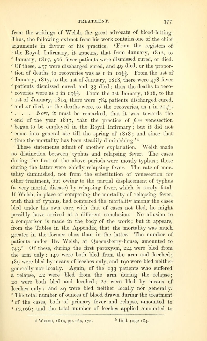 from the writings of Welsli, tlie great advocate of blood-letting. Thus, the following extract from his work contains one of the chief arguments in favour of his practice. 'From the registers of 'the Royal Infirmary, it appears, that from January, 1812, to ' January, 1817, 506 fever patients were dismissed cured, or died. ' Of these, 457 were discharged cured, and 49 died, or the propor- ' tion of deaths to recoveries was as i in ioA-|. From the ist of ' January, 1817, to the ist of January, 1818, there were 478 fever ' patients dismissed cured, and 33 died; thus the deaths to reco- ' coveries were as i in I5-|-|. From the 1st January, 1818, to the ' 1st of January, 1819, there were 784 patients discharged cured, ' and 41 died, or the deaths were, to the recoveries, as i in lo-^j. ' . . . Now, it must be remarked, that it was towards the ' end of the year 1817, that the practice of free venesection ' began to be employed in the Royal Infirmary; but it did not ' come into general use till the spring of 1818 ; and siuce that ' time the mortality has been steadily diminishing.'^ These statements admit of another explanation. Welsh made no distinction between typhus and relapsing fever. The cases during the first of the above periods were mostly tj^hus; those during the latter were chiefly relapsing fever. The rate of mor- tality diminished, not from the substitution of venesection for other treatment, but owing to the partial displacement of typhus (a very mortal disease) by relapsing fever, which is rarely fatal. If Welsh, in place of comparing the mortality of relapsing fever, with that of typhus, had compared the mortality among the cases bled imder his own care, with that of cases not bled, he might possibly have arrived at a different conclusion. IN'o allusion to a comparison is made in the body of the work; but it appears, from the Tables in the Appendix, that the mortality was much greater in the former class than in the latter. The number of patients under Dr. Welsh, at Queensberry-house, amounted to 743.^ Of these, during the first paroxysm, 224 were bled from the arm only; 140 were both bled from the arm and leeched; 189 were bled by means of leeches only, and 190 were bled neither generally nor locally. Again, of the 133 patients who sufiered a relapse, 42 were bled from the arm duriug the relapse; 20 were both bled and leeched; 22 were bled by means of leeches only; and 49 were bled neither locally nor generally. * The total number of ounces of blood drawn during the treatment * of the cases, both of primary fever and relapse, amounted to ' 10,166; and the total number of leeches applied amounted to g Welsh, 1819, pp. 169, 170. ^ Ibid, page 184,