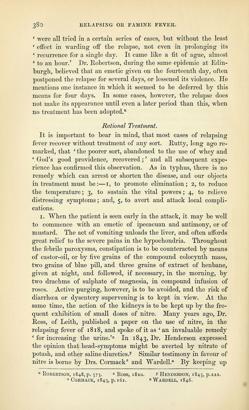 * were all tried in a certain series of cases, but without tlie least ' effect in warding off tlie relapse, not even in prolonging its ' recurrence for a single day. It came like a fit of ague, almost * to an hour.' Dr. Robertson, during the same epidemic at Edin- burgh, believed that an emetic given on the fourteenth day, often postponed the relapse for several days, or lessened its violence. He mentions one instance in which it seemed to be deferred by this means for four days. In some cases, however, the relapse does not make its appearance until even a later period than this, when no treatment has been adopted. Rational Treatment. It is important to bear in mind, that most cases of relapsing fever recover without treatment of any sort. Rutty, long ago re- marked, that ' the poorer sort, abandoned to the use of whey and ' God's good providence, recovered;' and all subsequent expe- rience has confirmed this observation. As in typhus, there is no remedy which can arrest or shorten the disease, and our objects in treatment must be:—i, to promote elimination; 2, to reduce the temperature; 3, to sustain the vital powers ; 4, to relieve distressing symptoms; and, 5, to avert and attack local compli- cations. I. When the patient is seen early in the attack, it may be well to commence with an emetic of ipecacuan and antimony, or of mustard. The act of vomiting unloads the liver, and often affords great relief to the severe pains in the hypochondria. Throughout the febrile paroxysms, constipation is to be counteracted by means of castor-oil, or by five grains of the compound colocynth mass, two grains of blue pill, and three grains of extract of henbane, given at night, and followed, if necessary, in the morning, by two drachms of sulphate of magnesia, in compound infusion of roses. Active purging, however, is to be avoided, and the risk of diarrhoea or dysentery supervening is to kept in view. At the same time, the action of the kidneys is to be kept up by the fre- quent exhibition of small doses of nitre. Many years ago. Dr. Ross, of Leith, published a paper on the use of nitre, in the relapsing fever of 1818, and spoke of it as ' an invaluable remedy ' for increasing the urine.'^ In 1843, -D^* Henderson expressed the opinion that head-symptoms might be averted by nitrate of potash, and other saline diuretics.^ Similar testimony in favour of nitre is borne by Drs. Cormack^ and Wardell.'* By keeping up  Robertson, 1848, p. 373. ^ Ross, 1820. y Henderson, 1843, p.222- ^ CORMACK, 1843, p. 161. ''WaRDELL, 1846.