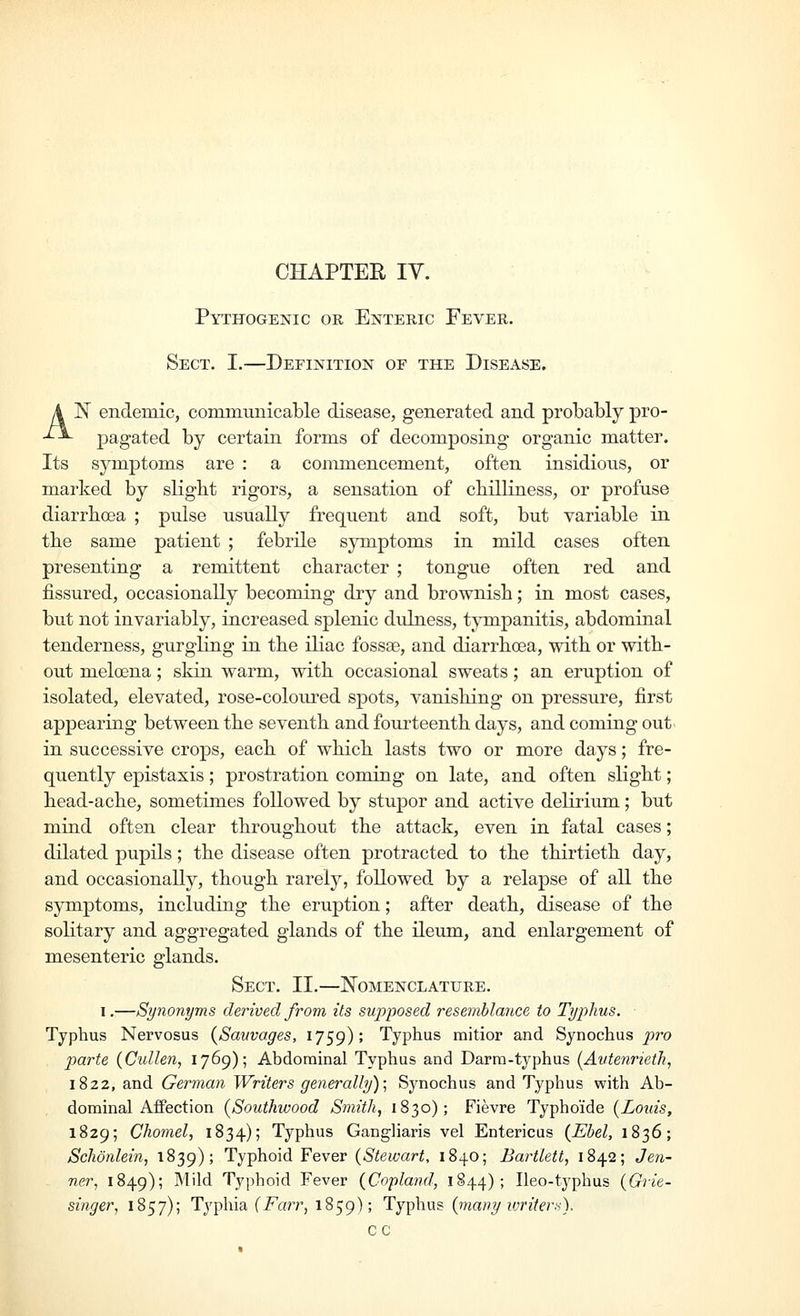 CHAPTER lY. Pythogenic or Enteric Fever. Sect. I.—Definition of the Disease. N endemic, communicable disease, generated and probably pro- pagated by certain forms of decomposing organic matter. Its symptoms are : a commencement, often insidious, or marked by slight rigors, a sensation of chilliness, or profuse diarrhoea ; pulse usually frequent and soft, but variable in the same patient ; febrile symptoms in mild cases often presenting a remittent character ; tongue often red and fissured, occasionally becoming dry and brownish; in most cases, but not invariably, increased splenic dulness, tympanitis, abdominal tenderness, gurgling in the iliac fossse, and diarrhoea, with or with- out meloena; skin warm, with occasional sweats; an eruption of isolated, elevated, rose-coloiu-ed spots, vanishing on pressure, first appearing between the seventh and fourteenth days, and coming out in successive crops, each of which lasts two or more days; fre- quently epistaxis; prostration coming on late, and often slight; head-ache, sometimes followed by stupor and active delirium; but mind often clear throughout the attack, even in fatal cases; dilated pupils; the disease often protracted to the thirtieth day, and occasionally, though rarely, followed by a relapse of all the symptoms, including the eruption; after death, disease of the solitary and aggregated glands of the ileum, and enlargement of mesenteric glands. Sect. II.—Nomenclature. I.—Synonyms derived from its supposed resemblance to Typhus. ■ Typhus Nervosus {Savvages, 1759); Typhus mitior and Synochus j^^o parte (Cullen, 1769); Abdominal Typhus and Darra-typhus (Autenrieth, 1822, and German Writers generally)-^ Synochus and Typhus with Ab- dominal Affection (Southwood Smith, 1830); Fievre Typhoide {Louis, 1829; Chomel, 1834); Typhus Gangliaris vel Entericus (Ebel, 1836; Schonlein, 1839); Typhoid Fever {Stewart, 1840; Bartlett, 1842; Jen- ner, 1849); ^'^'^^ Typhoid Fever {Copland, 1844); Ileo-typhus {Grie- singer, 1857); Typhia (i^ar?-, 1859); Typhus {many ivriter:<). cc