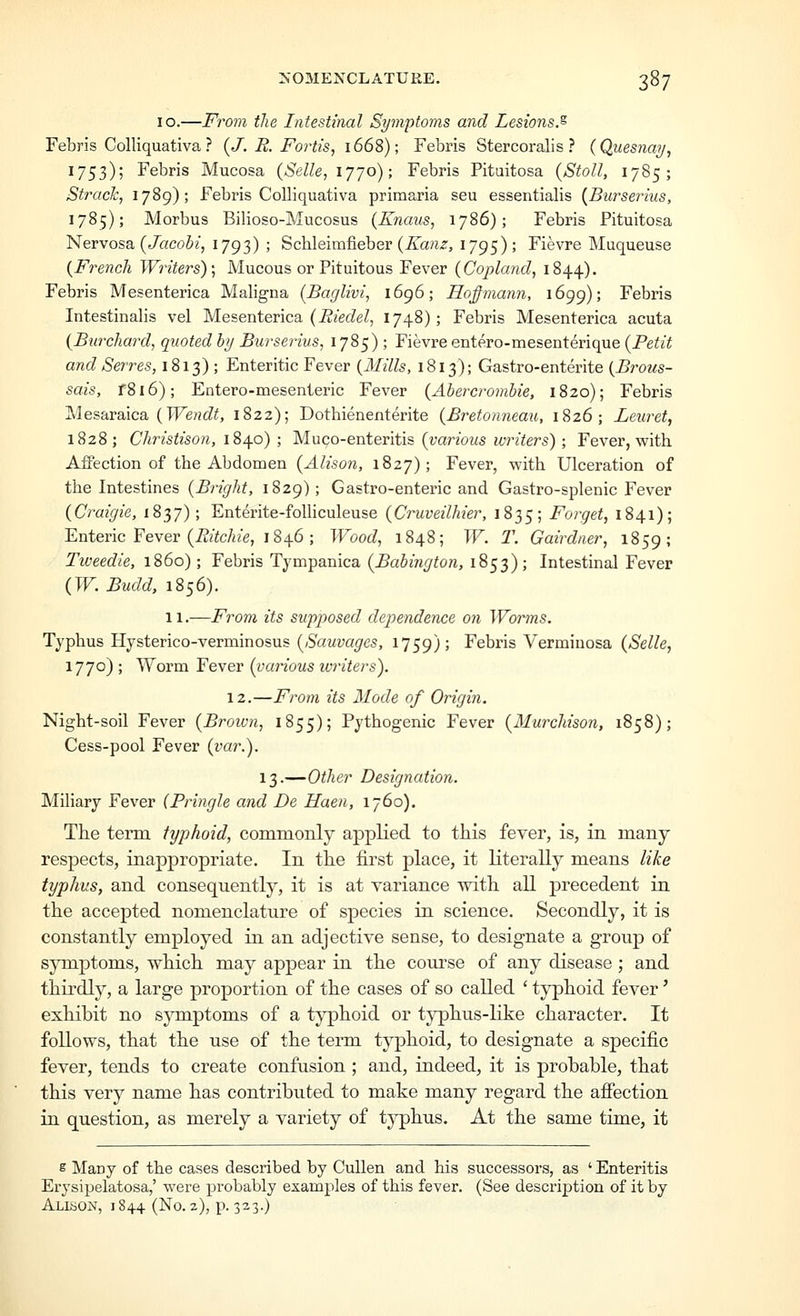 10.—From the Intestinal Symptoms and Lesions^ Febris Colliquativa ? {J. R. Fortis, 1668); Febris Stercoralis ? {Quesnay, 1753); Febris Mucosa {Selle, ijjo); Febris Pituitosa {Stoll, 1785; Struck, 1789); Febris Colliquativa primaria seu essentialis {^Burserius, 1785); Morbus Bilioso-Mucosus (Knaus, 1786); Febris Pituitosa Nervosa. {Jacobi, 1793) ; Schleimfieber (A'anz, ijg^); Fievre Muqueuse {French Writers) \ Mucous or Pituitous Fever {Copland, 1844). Febris Mesenterica Maligna {Baglivi, 1696; Hofimann, 1699); Febris Intestinalis vel Mesenterica (i??efZe/, 1748); Febris Mesenterica acuta {Burchard, quoted by Burserius, 1785); Fievre entero-mesenterique {Petit and Serres, 1813) ; Enteritic Fever {Hills, 1813); Gastro-enterite {Brous- sais, f8l6); Entero-mesenteric Fever {Abercrombie, 1820); Febris Mesaraica (TFe??cZ^, 1822); Dothienenterite {Bretonneau, 1826; Leuret, 1828; Christison, i^^o) ; M-uco-entevili?: {various writers); Fever, with Affection of the Abdomen {Alison, 1827); Fever, with Ulceration of the Intestines {Bright, 1829); Gastro-enteric and Gastro-splenic Fever {Craigie, 1837); Enterite-folhculeuse {Cruveilhier, 1835; Forget, 1841); Enteric Fever (i?/te/ae, 1846 ; Wood, 1848; W. T. Gairdner, 1859; Tweedie, i860); Febris Tympanica {^Babington, 1853); Intestinal Fever {W. Budd, 1856). 11.—From its supposed dependence on Worms. Typhus Hysterico-verminosus {Sauvages, 1759); Febris Verminosa {Selle, 1770) ; Worm Fever {various ivriters). 12.—From its Mode of Origin. Night-soil Fever {Broivn, 1855); Pythogenic Fever {Murchison, 1858); Cess-pool Fever {var.). 13.—Other Designation. Miliary Fever (Pringle and De Haen, 1760). The term typhoid, commonly applied to this fever, is, in many respects, inappropriate. In the first place, it literally means like typhus, and consequently, it is at variance with all precedent in the accepted nomenclature of species in science. Secondly, it is constantly employed in an adjective sense, to designate a group of symptoms, which may appear in the course of any disease; and thirdly, a large proportion of the cases of so called ' typhoid fever' exhibit no symptoms of a tj^hoid or t}^hus-like character. It follows, that the use of the term typhoid, to designate a specific fever, tends to create confusion ; and, indeed, it is probable, that this very name has contributed to make many regard the afiection in question, as merely a variety of typhus. At the same time, it e Many of the cases described by Cullen and his successors, as ' Enteritis Erysipelatosa,' were probably examples of this fever. (See description of it by Alison, 1844 (No. 2), p. 323.)