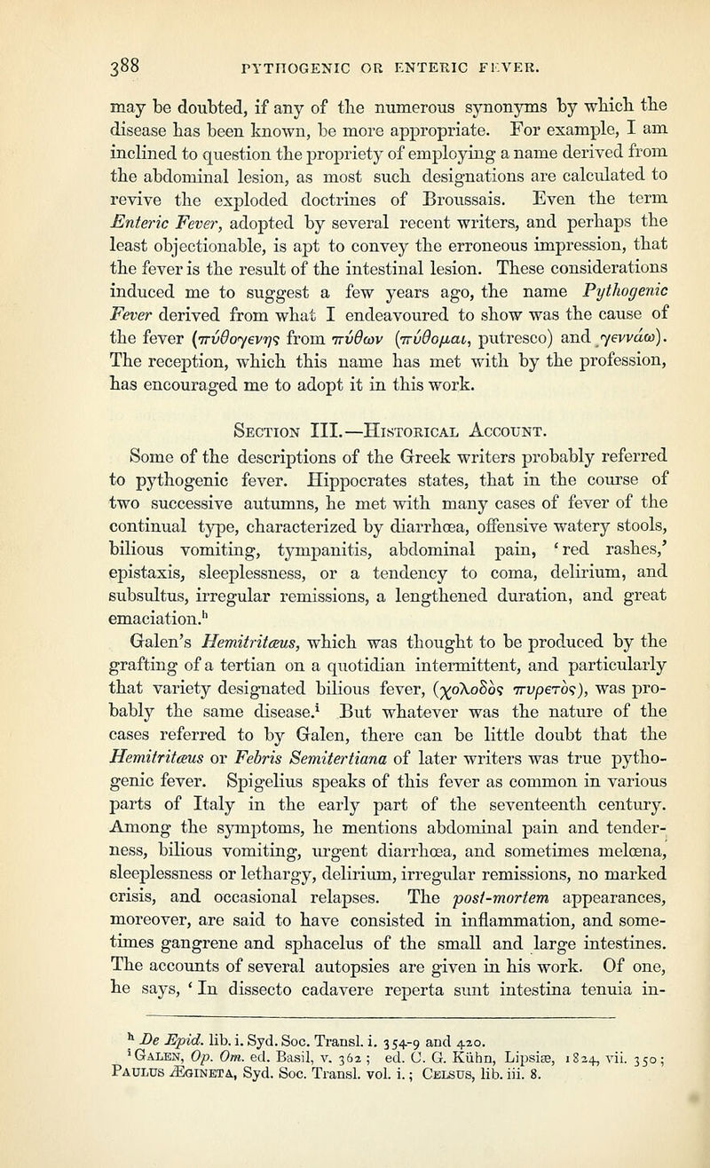 may be doubted, if any of tlie numerous synonyms by wliicli tbe disease lias been known, be more appropriate. For example, I am inclined to question the propriety of employing a name derived from tbe abdominal lesion, as most sucb designations are calculated to revive tlie exploded doctrines of Broussais. Even tbe term Enteric Fever, adopted by several recent writers, and perbaps tbe least objectionable, is apt to convey tbe erroneous impression, that tbe fever is tbe result of tbe intestinal lesion. Tbese considerations induced me to suggest a few years ago, tbe name Pythogenic Fever derived from wbat I endeavoured to sbow was tbe cause of tbe fever {7rvdo<y€vr]<; from ttvOcov {irvdo/nai, putresco) and jevvdo)). Tbe reception, wbicb tbis name bas met witb by tbe profession, bas encouraged me to adopt it in tbis work. Section III.—Historical Account. Some of tbe descriptions of tbe Greek writers probably referred to pytbogenic fever. Hippocrates states, that in tbe course of two successive autumns, be met witb many cases of fever of tbe continual type, cbaracterized by diarrboea, offensive watery stools, bilious vomiting, tympanitis, abdominal pain, 'red rasbes,' epistaxis, sleeplessness, or a tendency to coma, delirium, and subsultus, irregular remissions, a lengthened duration, and great emaciation.'' Galen's HemitritcBus, which was thought to be produced by the grafting of a tertian on a quotidian intermittent, and particularly that variety designated bilious fever, (')(^o\oSo^ wvpero'^), was pro- bably the same disease.^ But whatever was the nature of the cases referred to by Galen, there can be little doubt that the HemitritcBus or Febris Semitertiana of later writers was true pytho- genic fever. Spigelius speaks of this fever as common in various parts of Italy in the early part of the seventeenth century. Among the symptoms, he mentions abdominal pain and tender- ness, bilious vomiting, urgent diarrhoea, and sometimes meloBna, sleeplessness or lethargy, delirium, irregular remissions, no marked crisis, and occasional relapses. The posl-mortem appearances, moreover, are said to have consisted in inflammation, and some- times gangrene and sphacelus of the small and large intestines. The accounts of several autopsies are given iu his work. Of one, he says, * In dissecto cadavere reperta sunt intestina tenuia in- ^ Be Epid. lib. i. Syd. Soc. Transl. i. 354-9 and 420. 'Galen, Op. Om. ed. Basil, v. 362 ; ed. (J. G. Kiihn, Lipsite, 1824, vii. 350; Paulus iEoiNETA, Syd. Soc. Transl. vol. i.; Celsus, lib. iii. 8.