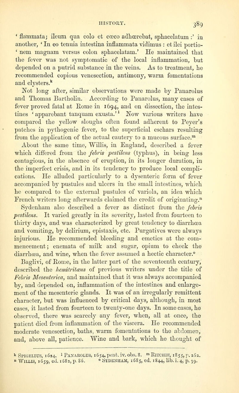 ' flammataj ileum qua colo et coeco adhcerebat, sphacelatum :' iij. anotlier, ' In eo tenuia intestina inflammata vidimus : et ilei portio- ' nem m.agnam. versus colon, sjjliacelatam.' He maintained that the fever was not symptomatic of the local inflammation, but depended on a putrid substance in the veins. As to treatment, he recommended copious venesection, antim^ony, warm fomentations and clysters.^ Not long after, similar observations were made by Panarolus and Thomas BarthoKn. According to Panarolus, many cases of fever proved fatal at Rome in 1694, and on dissection, the intes- tines ' apparebant tanquam exusta.' ^ Now vaiious writers have compared the yellow sloughs often found adherent to Peyer's patches in pythogenic fever, to the superficial eschars resulting from the apj^lication of the actual cautery to a mucous surface.* About the same time, Willis, in England, described a fever which difiered from the febris pestikns (typhus), in being less contagious, in the absence of eruption, in its longer duration, in the imperfect crisis, and in its tendency to produce local compli- cations. He alluded particularly to a dysenteric form of fever accompanied by pustules and ulcers in the small intestines, which he compared to the external pustules of variola, an idea which French writers long afterwards claimed the credit of originating.'* Sydenham also described a fever as distinct from the febris pestilens. It varied greatly in its severity, lasted from fourteen to thirty days, and was characterized by great tendency to diarrhoea and vomiting, by delirium, epistaxis, etc. Purgatives were always injurious. He recommended bleeding and emetics at the com- mencement ; enemata of milk and sugar, opium to check the diarrhoea, and wine, when the fever assumed a hectic character. Baglivi, of Pome, in the latter part of the seventeenth centmy, described the hemitritceus of previous writers under the title of Feb7-is Mesenterica, and maintained that it was always accompanied by, and depended on, inflammation of the intestines and enlarge- ment of the mesenteric glands. It was of an irregularly remittent character, but was influenced by critical days, although, in most cases, it lasted from fourteen to twenty-one days. In some cases, he observed, there was scarcely any fever, when, all at once, the patient died from inflammation of the viscera. He recommended moderate venesection, baths, warm fomentations to the abdomen, and, above all, patience. Wine and bark, which he thought of ^ Spigelius, 1624, ' Panarolus, 1654, pent. iv. obs. 8. ™ Ritchie, 1855, p. 262. ° Willis, 1659, ed. 1682, p. 86. » Sydenham, 1685, ed. 1844, lib. i. 4, p. 39.