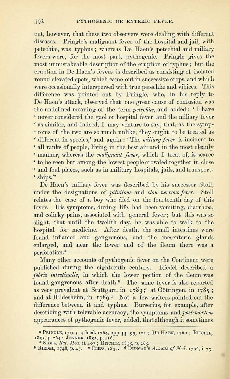 out, however, that these two observers were dealing with different diseases. Pringle's malignant fever of the hospital and jail, with petechiae, was typhus ; whereas De Haen's petechial and miliary fevers were, for the most part, pythogenic. Pringle gives the most unmistakeable description of the eruption of typhus ; but the eruption in De Haen's fevers is described as consisting of isolated round elevated spots^ which came out in successive crops, and which were occasionally interspersed with true petechise and vibices. This difference was pointed out by Pringle, who, in his reply to De Haen's attack, observed that one great cause of confusion was the undefined meaning of the term petechics, and added: ' I have ' never considered the gaol or hosj)ital fever and the miliary fever ' as similar, and indeed, I may venture to say, that, as the symp- * toms of the two are so much unlike, they ought to be treated as ' different in species,' and again : 'The miliary fever is incident to ' all ranks of people, living in the best air and in the most cleanly ' manner, whereas the malignant fever, which I treat of, is scarce ' to be seen but among the lowest people crowded together in close ' and foul places, such as in military hospitals, jails, and transport- * ships.'^ De Haen's miliary fever was described by his successor Stoll, under the designations of pituitous and slow nervous fever. Stoll relates the case of a boy who died on the fourteenth day of this fever. His symptoms, during life, had been vomiting, diarrhoea, and colicky pains, associated with general fever; but this was so slight, that until the twelfth day, he was able to walk to the hospital for medicine. After death, the small intestines were found inflamed and gangrenous, and the mesenteric glands enlarged, and near the lower end of the ileum there was a perforation.* Many other accounts of pythogenic fever on the Continent were published during the eighteenth century. Riedel described a febris infestinalis, in which the lower portion of the ileum was found gangrenous after death.^ The same fever is also reported as very prevalent at Stuttgart, in 1783 ;*' at Gottingen, in 1785 ; and at Hildesheim, in 1789.^ Not a few writers pointed out the difference between it and typhus. Burserius, for example, after describing with tolerable accuracy, the symptoms and post-mortem appearances of pythogenic fever, added, that although it sometimes « Pringle, 1750 ; 4tli ed. 1764, app. pp. 99, 101 ; De Haen, 1760 ; Eitchie, 1855, p. 264; Jenner, 1853, p.416. ^ Stoll, Rat. Med. ii. 407 ; Eitchie, 1855, p. 265. ^ EiEDEL, 1748, p. 45. c Cless, 1837. ^ Duncan's Annals of Med. 1796, i. 73,