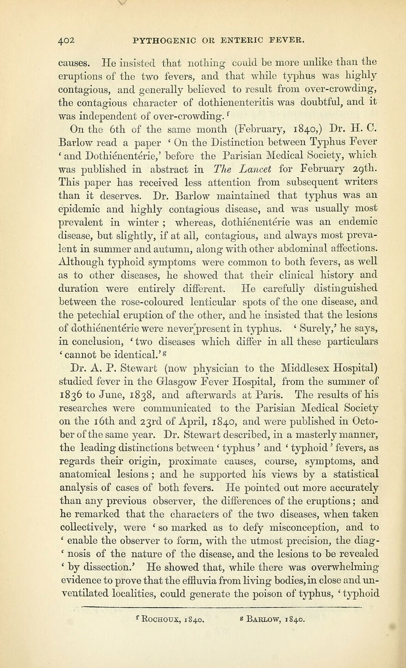 \/ 402 PYTHOGENIC OR ENTERIC FEVER. causes. He insisted tliat nothing could be more unlike than the erujDtions of the two fevers, and that while typhus was highly contagious, and generally believed to result from over-crowding, the contagious character of dothienenteritis was doubtful, and it was independent of over-crowding. ^ On the 6th of the same month (February, 1840,) Dr. H. C. Barlow read a paper ' On the Distinction between Typhus Fever ' and Dothienenterie,' before the Parisian Medical Society, which was published in abstract in The Lancet for February 29th. This paper has received less attention from subsequent writers than it deserves. Dr. Barlow maintained that typhus was an epidemic and highly contagious disease, and was usually most prevalent in winter ; whereas, dothienenterie was an endemic disease, but slightly, if at all, contagious, and always most preva- lent in summer and autumn^ along with other abdominal affections. Although typhoid symptoms were common to both fevers, as well as to other diseases, he showed that their clinical history and duration were entirely different. He carefully distinguished between the rose-coloured lenticular spots of the one disease, and the petechial eruption of the other, and he insisted that the lesions of dothienenterie were neve/present in typhus. ' Surely,' he says, in conclusion, ' two diseases which differ in all these particulars ^cannot be identical.'^ Dr. A. P. Stewart (now physician to the Middlesex Hospital) studied fever in the Glasgow Fever Hospital, from the summer of 1836 to June, 1838, and afterwards at Paris. The results of his researches were communicated to the Parisian Medical Society on the 16th and 23rd of April, 1840, and were published in Octo- ber of the same year. Dr. Stewart described, in a masterly manner, the leading distinctions between ' typhus' and ' typhoid' fevers, as regards their origin, proximate causes, course, symptoms, and anatomical lesions ; and he supported his views by a statistical analysis of cases of both fevers. He pointed out more accurately than any previous observer, the differences of the eruptions; and he remarked that the characters of the two diseases, when taken collectively, were ' so marked as to defy misconception, and to ' enable the observer to form, with the utmost precision, the diag- ' nosis of the nature of the disease, and the lesions to be revealed ' by dissection.' He showed that, while there was overwhelming evidence to prove that the effluvia from living bodies, in close and un- ventilated localities, coidd generate the poison of typhus, ' typhoid