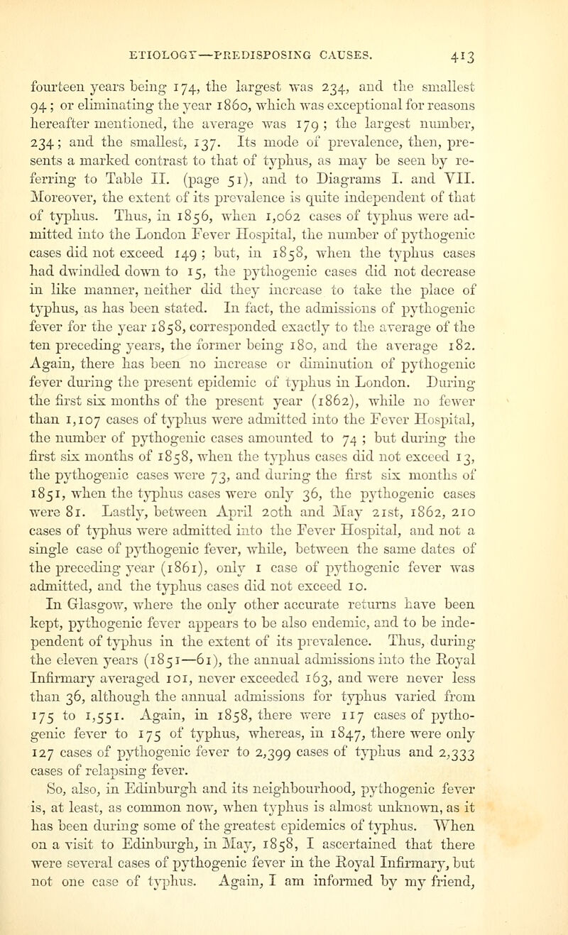 fourteen years being 174., the largest was 234, and tlie smallest 94; or eliminating the year i860, which was exceptional for reasons hereafter mentioned, the average was 179 ; the largest number, 234; and the smallest, 137. Its mode 01 prevalence, then, pre- sents a marked contrast to that of typhus, as may be seen by re- ferring to Table II, (page 51), and to Diagrams I. and VII. Moreover, the extent of its prevalence is quite independent of that of typhus. Thus, in 1856, when 1,062 cases of typhus were ad- mitted into the London Fever Hospital, the number of pythogenic cases did not exceed 149 ; but, in 1858, when the typhus cases had dvfindled down to 15, the pythogenic cases did not decrease in like manner, neither did they increase to take the place of typhus, as has been stated. In fact, the admissions of pythogenic fever for the year 1858, corresponded exactly to the average of the ten preceding years, the former being 180, and the average 182. Again, there has been no increase or diminution of pythogenic fever during the present epidemic of typhus in London. Luring the first six months of the present year (1862), while no fewer than 1,107 cases of tj^hus were admitted into the Fever Hospital, the number of pythogenic cases amounted to 74 ; but during the first six months of 1858, when the typhus cases did not exceed 13, the pythogenic cases were 73, and during the first six months of 1851, when the typhus cases were only 36, the pythogenic cases were 81. Lastly, between April 20th and May 21st, 1862, 210 cases of typhus were admitted into the Fever Hospital, and not a single case of pythogenic fever, while, between the same dates of the preceding year (1861), only i case of pythogenic fever was admitted, and the typhus cases did not exceed 10. In Glasgow, where the only other accurate returns have been kept, pythogenic fever appears to be also endemic, and to be inde- pendent of typhiis in the extent of its prevalence. Thus, during the eleven years (1851—61), the annual admissions into the Royal Infirmary averaged loi, never exceeded 163, and were never less than 36, although the annual admissions for typhus varied from 175 to 1,551. Again, in 1858, there were 117 cases of pytho- genic fever to 175 of typhus, whereas, in 1847, there were only 127 cases of pythogenic fever to 2,399 cases of typhus and 2,333 cases of relapsing fever. So, also, in Edinburgh and its neighbourhood, pythogenic fever is, at least, as common now, when typhus is almost unknown, as it has been during some of the greatest epidemics of typhus. When on a visit to Edinburgh^ in May, 1858, I ascertained that there were several cases of pythogenic fever in the Eoyal Infirmary, but not one case of typhus. Again, I am informed by my friend.