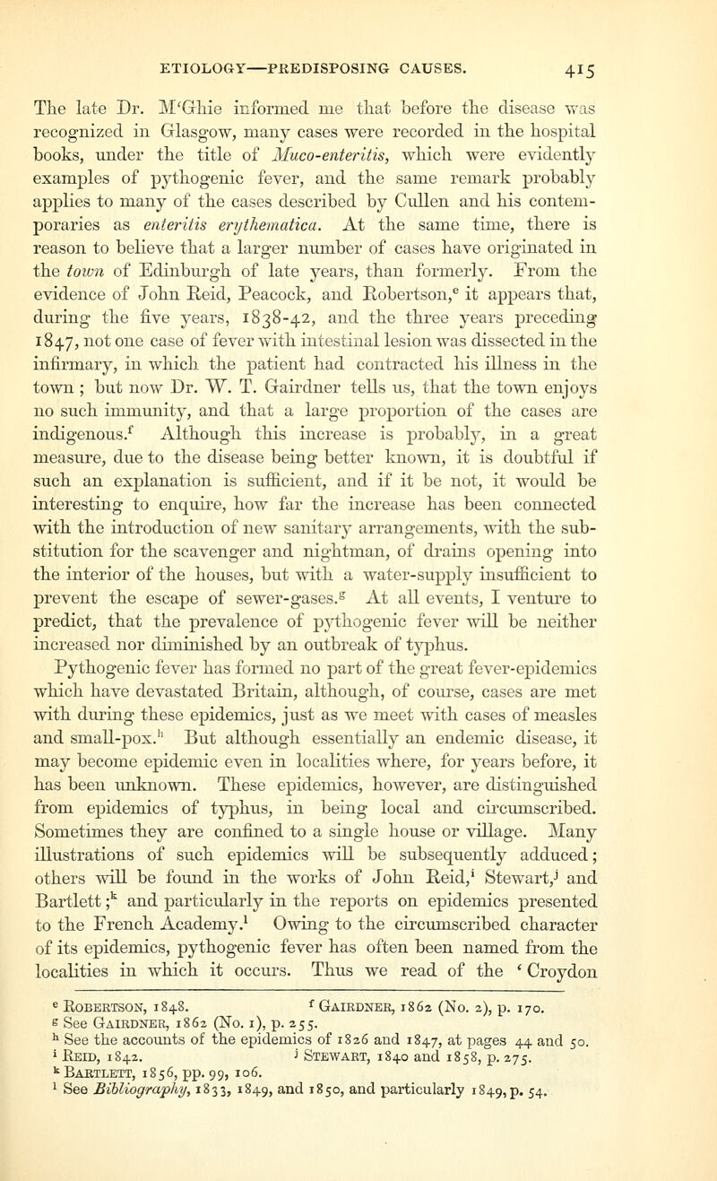 Tlie late Dr. M'Gliie informed me tliat before tlie disease was recognized in Glasgow, many cases were recorded in tlie hospital books, under tlie title of Muco-enteritis, which were evidently examples of pythogenic fever, and the same remark probably applies to many of the cases described by Cullen and his contem- poraries as enteritis erythematica. At the same time, there is reason to believe that a larger number of cases have originated in the town of Edinburgh of late years, than formerly. From the evidence of John Reid, Peacock, and Robertson,^ it appears that, during the five years, 1838-42, and the three years preceding 1847, ^o^ o^^® ^^^® ^^ fever Avith intestinal lesion was dissected in the infirmary, in which the patient had contracted his illness in the town ; but now Dr. W. T. Grairdner tells us, that the town enjoys no such immunity, and that a large proportion of the cases are indigenous.^ Although this increase is j)i'o^a^ly' ^ ^ great measure, due to the disease being better known, it is doubtful if such an explanation is sufficient, and if it be not, it would be interesting to enquire, how far the increase has been connected with the introduction of new sanitarj^ arrangements, with the sub- stitution for the scavenger and nightman, of di-ains opening into the interior of the houses, but with a water-supply insufficient to prevent the escape of sewer-gases.^ At all events, I venture to predict, that the prevalence of pythogenic fever will be neither increased nor diminished by an outbreak of typhus. Pythogenic fever has formed no part of the great fever-epidemics which have devastated Britain, although, of course, cases are met with during these epidemics, just as we meet with cases of measles and small-pox.'' But although essentially an endemic disease, it may become epidemic even in localities where, for years before, it has been unknown. These epidemics, however, are distinguished from epidemics of typhus, in being local and cii^cumscribed. Sometimes they are confined to a single house or village. Many illustrations of such epidemics will be subsequently adduced; others will be foimd in the works of John Reid,' Stewart,J and Bartlett ;^ and particularly in the reports on epidemics presented to the French Academy.^ Owing to the circumscribed character of its epidemics, pythogenic fever has often been named from the localities in which it occurs. Thus we read of the ' Croydon ^ EOBERTSON, 1848. f GaIRDNER, 1862 (No. 2), p. 170. s See Gairdner, 1862 (No. i), p. 255. ^ See the accounts of the epidemics of 1826 and 1847, at pages 44 and 50. i Eeid, 1842. J Stewart, 1840 and 1858, p, 275. ^Bartlett, 1856, pp. 99, 106. ^ See Bibliography, 1833, 1849, ^^^ ^^5o> ^iid particularly 1849,p. 54'