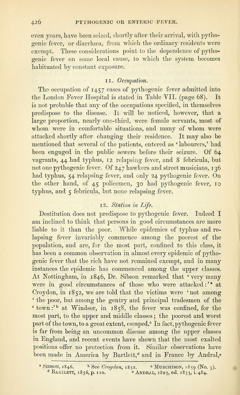 even years, have been seized, shortly after their arrival, with pytho- genic fever, or diarrhoea, from which the ordinary residents were exempt. These considerations point to the dependence of pytho- genic fever on some local cause, to which the system becomes habituated by constant exposure. 11. Occupation. The occupation of 1457 cases of pythogenic fever admitted into the London Fever Hospital is stated in Table YII. (page 68). It is not probable that any of the occupations specified, in themselves predispose to the disease. It will be noticed, however, that a large proportion, nearly one-third, were female servants, most of whom were in comfortable situations, and many of whom were attacked shortly after changing their residence. It may also be mentioned that several of the patients, entered as ' labourers,' had been engaged in the public sewers before their seizure. Of 64 vagrants, 44 had t^qihus, 12 relapsing fever, and 8 febricula, but not one pythogenic fever. Of 247 hawkers and street musicians, 136 had typhus, 54 relapsing fever, and only 24 pythogenic fever. On the other hand, of 45 policemen, 30 had pythogenic fever, 10 typhus, and 5 febricula, but none relapsing fever. 12. Station in Life. Destitution does not predispose to pythogenic fever. Indeed I am inclined to think that persons in good circumstances are more liable to it than the poor. While epidemics of typhus and re- lapsing fever invariably commence among the poorest of the population, and are, for the most part, confined to this class, it has been a common observation in almost every epidemic of pytho- genic fever that the rich have not remained exempt^ and in many instances the epidemic has commenced among the upper classes. At Nottingham, in 1846, Dr. Sibson remarked that ' very many were in good circumstances of those who were attacked:' * at Croydon, in 1852, we are told that the victims were 'not among ' the poor, but among the gentry and principal tradesmen of the 'town:'^ at Windsor, in 1858, the fever was confined, for the most part, to the upper and middle classes; the poorest and worst part of the town, to a great extent, escaped.'^ In fact, pythogenic fever is far from being an uncommon disease among the upper classes in England, and recent events have shown that the most exalted positions ofier no protection from it. Similar observations have been made in America by Bartlett,*^ and in France by Andral,e »■ Sibson, 184.6. ^ See Croydon, 1852. ■= Muechison, 1859 (No. 3). ^ Bautlett, 1856, p. 110. ' e Andral, 1823, ed. 1833, i- 484-