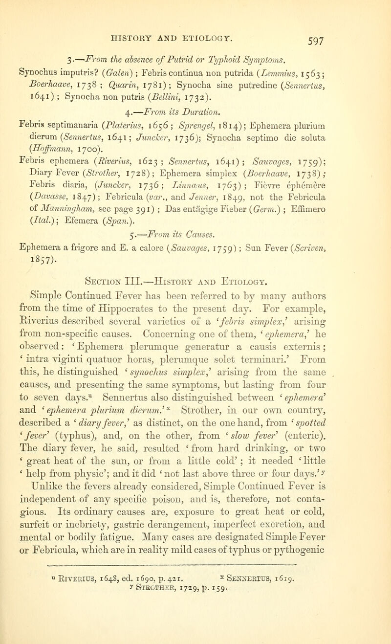 HISTORY AND ETIOLOGY. 3 •—From the absence of Putrid or Tijiplioid Symptoms. Synochus imputris? {Galen) ; Febris continua non putrida {Lemmius, 1563; Boerhaave, 1738; Quarin, 1781); Synocha sine ^^wivedimQ {Sennertus, 1641) ; Synocha non putris {Bellini, 1732). 4.—From its Duration, Febris septimanaria (Platerius, 1656; Sprengel, 1814); Ephemera plurium d.\ev\ixn {Sennertus, 1641; Juncker, 1736); Synocha septimo die soluta {Hoffmann, 1700). Febris ephemera {Riverius, 1623; Sennerttis, 1641); Sauvages, 1759); Diary Fever (,SYro;7zer, 1728); Ephemera simplex {BoerJiaave, 1738); Febris diaria, {Juncker, 17^6; Linnans, 1763); Fievre ephemere (Davasse, 1847); Febricula {var., and Jenner, 1849, ^°^ the Febricula of Manningham, see page 391) ; Das entilgige Fieber {Germ.) ; Effimero {Ital); Efemera {Span.). 5.—From its Causes. Ephemera a frigore and E. a calore {Sauvages, 1759) > ^^^ Fever {Scriven, 1857). Section III.—History and Etiology. Simple Contmued Fever lias been referred to by many authors from the time of Hippocrates to the present day. For example, Riverius described several varieties of a 'febris simplex' arising from non-specific causes. Concerning one of them, * ephemera' he observed: ' Ephemera plermnque generatur a causis externis; * intra viginti quatuor horas, plerumque solet terminari.' From this, he distinguished ' synochus simplex,' arising from the same causes, and jaresenting the same sjmiptoms, but lasting from four to seven days.'^ Sennertus also distinguished between ' ephemera' and ' ephemera plurium dierum.' ^ Strother, in our own coiintry, described a ' diary fever ' as distinct, on the one hand, from 'spotted 'fever' (typhus), and, on the other, from ' slow fever' (enteric). The diary fever, he said, residted ' from hard drinking, or two ' great heat of the sun, or from a little cold' ; it needed ' little * help from physic'; and it did 'not last above three or four days.''^ Unlike the fevers already considered. Simple Continued Fever is independent of any specific poison, and is, therefore, not conta- gious. Its ordinary causes are, exposure to great heat or cold, surfeit or inebriety, gastric derangement, imperfect excretion, and mental or bodily fatigue. Many cases are designated Simple Fever or Febricula, which are in reality mild cases of typhus or pythogenic  EivEEius, 1648, ed. 1690, p. 421. ^ Sej^^ertus, 1619. y Stkgthee, 1729, p. 159.