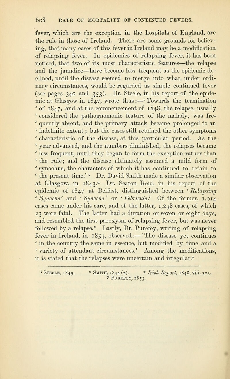 fever, wtich are tlie exception in tlie hospitals of England, are the rule in those of Ireland. There are some grounds for believ- ing, that many cases of this fever in Ireland may be a modification of relapsing fever. In epidemics of relapsing fever, it has been noticed, that two of its most characteristic features—the relapse and the jaundice—have become less frequent as the epidemic de- clined, until the disease seemed to merge into what, under ordi- nary circumstances, would be regarded as simple continued fever (see pages 340 and 353). Dr. Steele, in his report of the epide- mic at Glasgow in 1847, wrote thus:—^Towards the termination ' of 1847, and at the commencement of 1848, the relapse, usually ' considered the pathognomonic feature of the malady, was fre- * quently absent, and the primary attack became prolonged to an ' indefinite extent; but the cases still retained the other symptoms ' characteristic of the disease, at this particular period. As the ' year advanced, and the numbers diminished, the relapses became ' less frequent, until they began to form the exception rather than ' the rule; and the disease ultimately assumed a mild form of ' synochus, the characters of which it has continued to retain to * the present time.' * Dr. David Smith made a similar observation at Glasgow, in 1843.'^ -^^* Beaton Reid, in his report of the epidemic of 1847 ^^ Belfast, distinguished between ^Relapsing ' Synoclia' and '^ Synocha' or '^ Fehricula.^ Of the former, 1,014 cases came under his care, and of the latter, 1,238 cases, of which 23 were fatal. The latter had a duration or seven or eight days, and resembled the first paroxysm of relapsing fever, but was never followed by a relapse.'' Lastly, Dr. Purefoy, writing of relapsing fever in Ireland, in 1853, observed:—'The disease yet continues ' in the country the same in essence, but modified by time and a ' variety of attendant circumstances.' Among the modifications, it is stated that the relapses were uncertain and irregular.^ * Steele, 1849.  Smith, 1844(2). ^ Irish Report, 1848, viii. 303. y PUXIEFOT, 1853.