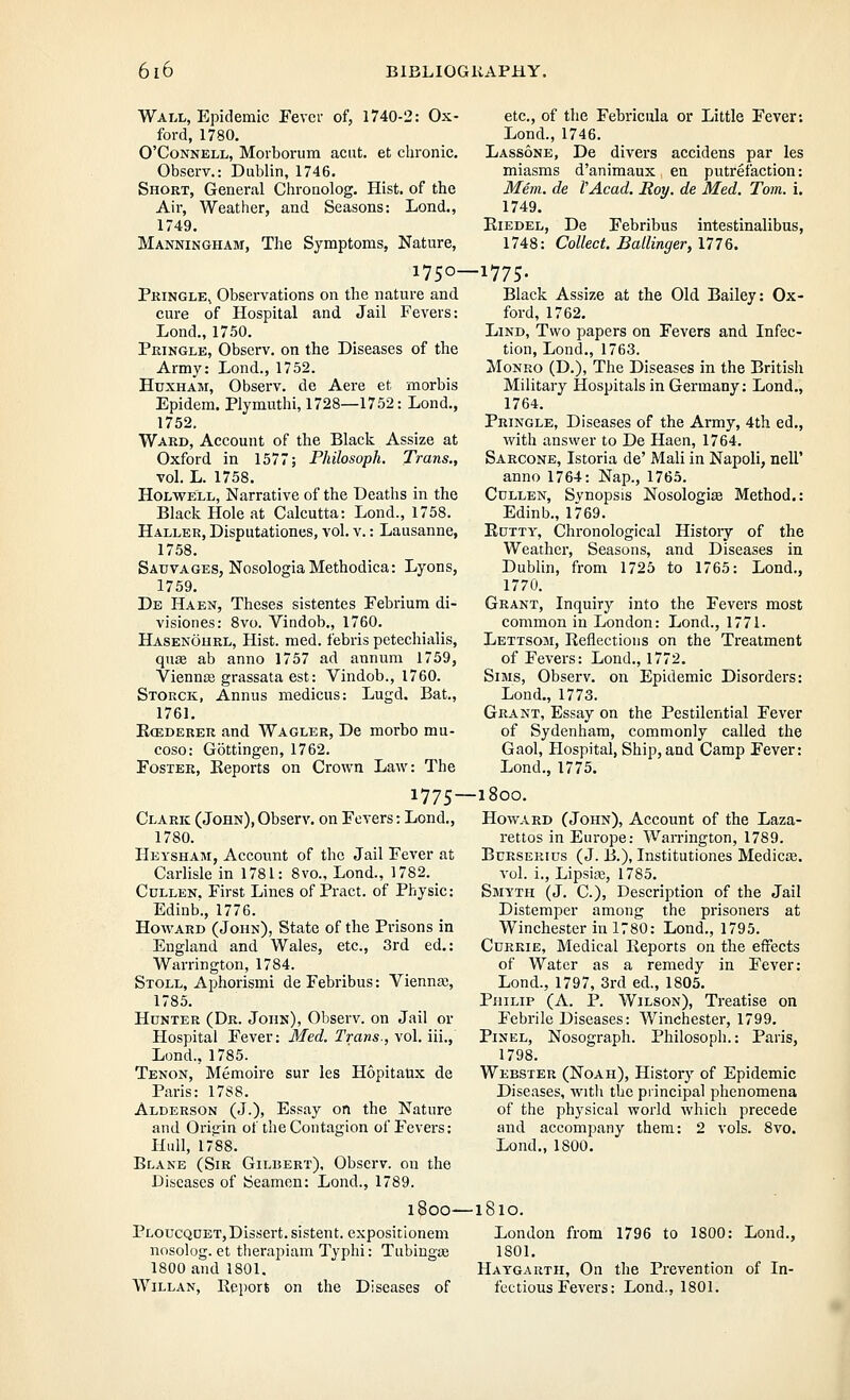 Wall, Epidemic Fever of, 1740-2: Ox- ford, 1780. O'CoNNELL, Morborum aciit. et chronic. Observ.: Dublin, 1746. Short, General Chronolog. Hist, of the Air, Weather, and Seasons: Lond., 1749. Manningham, The Symptoms, Nature, 1750- Pringle^ Observations on the nature and cure of Hospital and Jail Fevers: Lond., 1750. Pringle, Observ. on the Diseases of the Army: Lond., 1752. HuxHAM, Observ. de Aere et morbis Epidem. Plymuthi, 1728—1752: Lond., 1752. Ward, Account of the Black Assize at Oxford in 1577; Philosoph. Trans., vol. L. 1758. HoLWELL, Narrative of the Deaths in the Black Hole at Calcutta: Lond., 1758. Haller, Disputationes, vol. v.: Lausanne, 1758. Sauvages, NosologiaMethodica: Lyons, 1759. Db Haen, Theses sistentes Febrium di- visiones: 8vo. Vindob., 1760. Hasenourl, Hist. med. febris petechialis, quae ab anno 1757 ad annum 1759, Vienna; grassata est: Vindob., 1760. Storck, Annus medicus: Lugd. Bat., 1761. Ecederer and Wagler, De morbo mu- coso: Gottingen, 1762. Foster, Eeports on Crown Law: The 1775- Clark (John), Observ. on Fevers: Lend., 1780. Heysham, Account of the Jail Fever at Carlisle in 1781: 8vo., Lond., 1782. CuLLEN. First Lines of Pract. of Physic: Edinb., 1776. Howard (John), State of the Prisons in England and Wales, etc., 3rd ed.: Warrington, 1784. Stoll, Aphorism! deFebribus: Vienna;, 1785. Hunter (Dr. John), Observ. on Jail or Plospital Fever: Med. Trans., vol. iii., Lond., 1785. Tenon, Memoire sur les Hopitatix de Paris: 17S8. Alderson (J.), Essay on the Nature and Orisrin of the Contagion of Fevers: Hull, 1788. Blane (Sir Gilbert), Observ. on the Diseases of JSeamen: Lond., 1789. etc., of the Febricula or Little Fever: Lond., 1746. Lassone, De divers accidens par les miasms d'animaux en putrefaction: Mem. de VAcad, Hoy. de Med. Tom. i. 1749. Kiedel, De Febribus intestinalibus, 1748: Collect. Ballinger, 177Q. -1775- Black Assize at the Old Bailey: Ox- ford, 1762. LiND, Two papers on Fevers and Infec- tion, Lond., 1763. Monro (D.), The Diseases in the British Military Hospitals in Germany: Lond., 1764. Pringle, Diseases of the Army, 4th ed., with answer to De Haen, 1764. Sarcone, Istoria de' Mali in Napoli, nell' anno 1764: Nap., 1765. CuLLEN, Synopsis Nosologise Method.: Edinb., 1769. KuTTY, Chronological History of the Weather, Seasons, and Diseases in Dublin, from 1725 to 1765: Lond., 1770. Grant, Inquiry into the Fevers most common in London: Lond., 1771. Lettsom, Reflections on the Treatment of Fevers: Lond., 1772. Sims, Observ. on Epidemic Disorders: Lond., 1773. Grant, Essay on the Pestilential Fever of Sydenham, commonly called the Gaol, Hospital, Ship, and Camp Fever: Lond., 1775. -1800. Howard (John), Account of the Laza- rettos in Europe: Warrington, 1789. BcRSEKius (J. B.), Institutiones Medico, vol. i., Lipsiaj, 1785. Smyth (J. C), Description of the Jail Distemper among the prisoners at Winchester in 1780: Lond., 1795. CuRRiE, Medical Eeports on the effects of Water as a remedy in Fever: Lond., 1797, 3rd ed., 1805. Philip (A. P. Wilson), Treatise on Febrile Diseases: Winchester, 1799. PiNEL, Nosograph. Philosoph.: Paris, 1798. Webster (Noah), History of Epidemic Diseases, with the principal phenomena of the physical world which precede and accompany them: 2 vols. 8vo. Lond., 1800. Ploucqoet,Dissert, sistent. expositionem nosolog. et therapiam Typhi: Tubingse 1800 and 1801, 1800—1810. London from 1796 to 1800: Lond., 1801, Haygartii, On the Prevention of In-