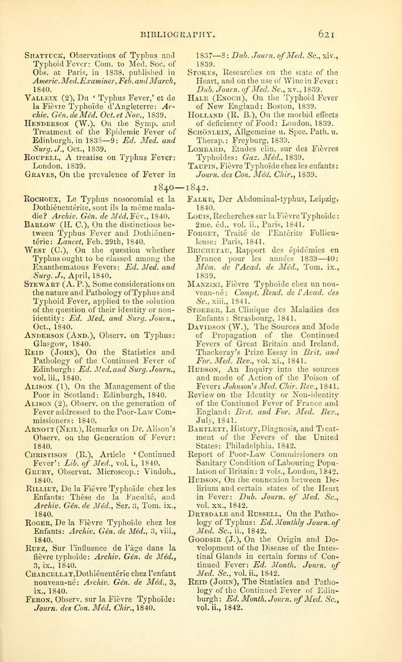 Shattcck, Observations of Typluis and Typhoid Fever: Com. to Med. Soc. of Obs. at Paris, in 1838, published in Americ.Med.Examiner, Feb. and March, 1840. Valletx (2), Du ■ Typhus Fever,' et de la Fievre Typhoids d'Angleterre: Ar- chiv. Gen.de Med. Octet Nov., 1839. Henderson (W.), On the Symp. and Treatment of the Epidemic Fever of Edinburgh, in 183S—9: Ed. Med. and Surg. J., Oct., 1839. EouPELL, A treatise on Typhus Fever: London, 1839. Graves, On the prevalence of Fever in EocHODX, Le Typhus nosocomial et la Dothienenterite, sont ils la mememala- die? Archiv. Gen. de Med.'Edw, 1840. Barlow (H. C), On the distinctions be- tween Typhus Fever and Dothienen- terie: Lancet, Feb. 29th, 1840. West (C), On the question whether Typhus ought to be classed among the Exanthematous Fevers: Ed. Med. and Surg. J., April, 1840. Stewart (A. P.), Some considerations on the nature and Pathology of Typhus and Typhoid Fever, applied to the solution of the question of their identity or non- identity : Ed. Med. and Surg. Journ., Oct., 1*840. Anderson (And.), Observ. on Typhus: Glasgow, 1840. Eeid (John), On the Statistics and Pathology of the Continued Fever of Edinburgh: Ed. Med.and Surg. Journ., vol. lii., 1840. Alison (1), On the Management of the Poor in Scotland: Edinburgh, 1840. Alison (2), Observ. on tlie generation of Fever addressed to the Poor-Law Com- missioners: 1840. Arnott (Neil), Remarks on Dr. Alison's Observ. on the Generation of Fever: 1840. CiiRiSTisoN (E.), Article ' Continued Fever': Lib. of Med., vol. i., 1840. Grcby, Observat. Microscop.: Vindob., 1840. EiLLiET, De la Fievre Typhoide chez les Enfants: These de la Faculte, and Archiv. Gen. de Med., Sen 3, Tom. ix., 1840. EoGER, De la Fievre Typhoide chez les Enfants: Archiv. Gen. de Med., 3, viii., 1840. EcFz, Sur rinfluencc de Page dans la fievre typhoide: Archiv. Gen. de Med., 3, ix,, 1840. CHARCELLAT,Dothienenterie chez I'enfant nouveau-ne: Archiv. Gen. de Med., 3, ix., 1840. Feron, Observ. sur la Fievre Typhoide: Journ. des Con. Med. Chir., 1840. 1837—S: Dub. .Journ. of Med. Sc, xiv., 1839. Stokes, Eesearches on the state of the Heart, and on the use of Wine in Fever: Dub. Journ. of Med. Sc, xv., 1839. Hale (Enoch), On the Typhoid Fever of New England: Boston, 1839. Holland (R. B.), On the morbid effects of deficiency of Food: London. 1839. ScHONLEiN, Allgemeine u. Spec. Path. u. Tiierap.: Freyburg, 1839. Lombard, Etudes clin. sur des Fievres Typhoides: Gaz. Med., 1839. Tacpin, Fievre Typhoide chez les enfants: Journ. des Con. Med. Chir., 1839. 1840—1842 Falke, Der Abdominal-typhus, Leipzig, 1840. Louis, Rechcrches sur la Fievre Typhoide: 2me. ed.. vol. ii., Paris, 1841. Forget, Traite de I'Enterite Follicu- leuse: Paris, 1841. Briciietau, Eapport des epidemics en France pour les annecs 1839—40: 3Iem. de VAcad. de Med., Tom, ix., 1839. Manzini, Fievre Typhoide chez un noti- veau-ne: Compt. Rend, de I'Acad. des -Sc, xiii., 1S41. Stoeber, La Clinique des Maladies des Enfants : Strasbourg, 1841. Davidson (W.), The Sources and Mode of Propagation of the Continued Fevers of Great Britain and Ireland. Thackeray's Prize Essay in Brit, and For. Med. Bev., vol. xi.,' 1841. Hudson, An Inquiry into the sources and mode of Action of the Poison of Fever: Johnson's Med. Chir. Bev., 1841. Eeview on the Identity or Non-identity of the Continued Fever of France and England: Brit, and For. Med. Bev., July, 1841. Bartlett, History, Diagnosis, and Tieat- ment of the Fevers of the United States: Philadelphia, 1842. Eeport of Poor-Law Commissioners on Sanitary Condition of Labouring Popu- lation of Britain: 2 vols., London, 1842. Hudson, On the connexion between De- lirium and certain states of the Heart in Fever: Dub. Journ. of Med. Sc, vol. XX., 1842. Drtsdale and Eussell, On the Patho- logy of Typhus: Ed. Monthly Journ. of Med. Sc, ii., 1842, GooDsiR (J.), On the Origin and De- velopment of the Disease of the Intes- tinal Glands in certain forms of Con- tinued Fever: Ed. Month. Journ. of Med. Sc, vol. ii., 1842. Eeid (John), The Statistics and Patho- logy of the Continued Fever of Edin- burgh: Ed. Month. Journ. of Med. Sc, vol, ii., 1842.