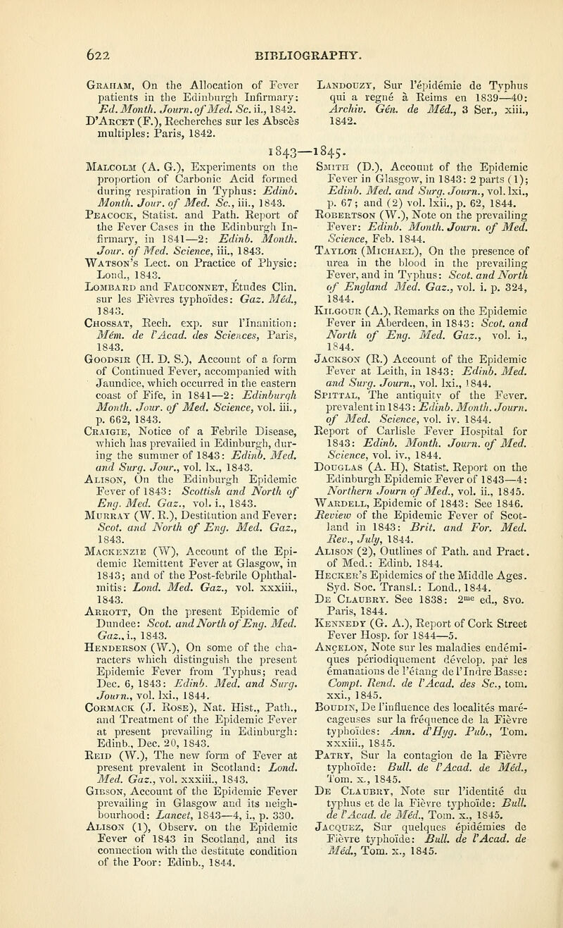 Gkaiiam, On the Allocation of Fever patients in the Edinburgh Infirmary: J^d. Month. Journ.ofMed. Sc. ii., 1842. D'Akcet (F.), Eecherches sur les Absces multiples: Paris, 1842. 1843- Malcolm (A. G.), Experiments on the proportion of Carbonic Acid formed during respiration in Typhus: Edinb. Month. Jour, of Med. Sc, iii., 1843. Peacock, Statist, and Path. Keport of the Fever Cases in the Edinburgii In- firmary, in 1841—2: Edinb. Month. Jour, of Med. Science, iii., 1843. Watson's Leet. on Practice of Physic: Loud., 1843. Lombard and Fauconnet, Etudes Clin. sur les Fievres typho'ides: Gaz. Med., 1843. Chossat, Eech. exp. sur I'lnanition: Mem. de VAcad. des Sciences, Paris, 1843. GooDsiK (H. D. S.), Account of a form of Continued Fever, accompanied with Jaundice, which occurred in the eastern coast of Fife, in 1841—2: Edinburgh Month. Jour, of Med. Science, vol. iii., p. 662, 1843. Craigie, Notice of a Febrile Disease, which has prevailed in Edinburgh, dur- ing the summer of 1843: Edinb. Med. and Surg. Jour., vol. Ix., 1843. Alison, On the Edinburgh Epidemic Fever of 1843: Scottish and North of Eng. Med. Gaz., vol. i., 1843. Murray (W. R.), Destitution .and Fever: Scot, mid North of Eng. Med. Gaz., 1843. Mackenzie (W), Account of the Epi- demic llemittent Fever at Glasgow, in 1843; and of the Post-febrile Oi^hthal- mitis: Lond. Med. Gaz., vol. xxxiii., 1843. Arrott, On the present Epidemic of Dundee; Scot, and North of Eng. Med. Gaz..i., 1843. Henderson (W.), On some of the cha- racters which distinguish the present Epidemic Fever from Typhus; read Dec. 6, 1843: Edinb. Med. and Surg. Journ., vol. Ixi., 1844. CoRMACK (J. Rose), Nat. Hist., Path., and Treatment of the Epidemic Fever at present prevailing in Edinburgh: Edinb., Dec. 20, 1843. Eeid (W.), The new form of Fever at present prevalent in Scotland: Lond. Med. Gaz., vol. xxxiii., 1843. Gibson, Account of the Epidemic Fever prevailing in Glasgow and its neigh- bourhood: Lancet, 1843—4, i., p. 330. Alison (1), Observ. on the Epidemic Fever of 1843 in Scotland, and its connection -with the destitute condition of the Poor: Edinb., 1844. Landouzt, Sur I'epidemie de Typhus qui a regne a Reims en 1839—40: Archiv. Gen. de M6d., 3 Ser., xiii., 1842. -1845. Smith (D.), Account of the Epidemic Fever in Glasgow, in 1843: 2 parts (1); Edinb. Med. and Surg. Journ., vol. Ixi., p. 67; and (2) vol. Ixii., p. 62, 1844. Robertson (W.), Note on the prevailing Fever: Edinb. Month. Journ. of Med. Science, Feb. 1844. Taylor (Michael), On the presence of urea in the blood in the prevailing Fever, and in Typhus: Scot, and North of England Med. Gaz., vol. i. p. 324, 1844. KiLGOuR (A.), Remarks on the Epidemic Fever in Aberdeen, in 1843: Scot, and North of Eng. Med. Gaz., vol. i., 1844. Jackson (R.) Account of the Epidemic Fever at Leith, in 1843: Edinb. Med. and Surg. Journ., vol. Ixi., '. 844. Spittal, The antiquity of the Fever. prevalent in 1843: Edinb. MontJi. Journ. of Med. Science, vol. iv. 1844. Report of Carlisle Fever Hospital for 1843: Edinb. Month. Journ.ofMed. Science, vol. iv., 1844. Douglas (A. H), Statist. Report on the Edinburgh Epidemic Fever of 1843—4: Northern Journ of Med., vol. ii., 1845. Wardell, Epidemic of 1843: See 1846. Meview of the Epidemic Fever of Scot- land in 1843: Brit, and For. Med. Rev., July, 1844. Alison (2), Outlines of Path, and Pract. of Med.: Edinb. 1844. Becker's Epidemics of the Middle Ages. Syd. Soc. Transl.: Lond., 1844. De Claubry. See 1838: 2^ ed., 8vo. Paris, 1844. Kennedy (G. A.), Report of Cork Street Fever Hosp. for 1844—5. Ancelon, Note sur les maladies endenii- ques periodiquement develop, par les emanations de I'etang del'Indre Basse: Compt. Rend, de VAcad, des Sc, torn. xxi., 1845. BouDiN, De I'influence des localites mare- cageuses sur la frequence de la Fievre typhoides: Ann. d'Hyg. Pub., Tom. xxxiii., 1845. Patry, Sur la contagion de la Fievre typho'ide: Bull, de I'Acad. de Mdd., Tom. X., 1845. De Claubry, Note sur I'identite du tjqAus et de la Fievre tj^pho'ide: Btdl. de I'Acad. de Med., Tom. x., 1845. Jacquez, Sur quelques epidemics de Fievre typho'ide: Bull, de I'Acad. de Med., Tom. K., 1845.