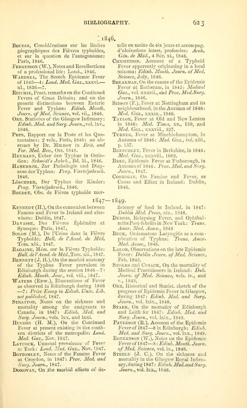 I 1846. BouDiN, Considerations sur les limites geographiques des Fievres typhoides, et sur la question de rantagonisme: Paris, 1846. Pergdsson ( W.), Notes and Recollections of a professional life: Lond., 1846. Wakdell, The Scotch Epidemic Fever of 1843—4: Lond. Med. Gaz.,xxxvi.— xl., 1836—7. EiTCHiE, Pract. remarks on the Continued Fevers of Great Britain; and on the generic distinctions between Enteric Fever and Typhus: JEdinb. Month. Joiirn. of Med. Science, vol. vii„ 1846. Ore. Statistics of the Glasgow Infirmary: Edinh. Med. andSurg. Journ.,vo\. Ixv., 1846. Prtts, Eapport sur la Peste et les Qua- rantaines: 2 vols., Paris, 1846; an ab- stract by Dr. Milroy iu Brit, and For. Med. Rev., Oct. 1846. Heymann, Ueber den Typhus in Ostin- dien: Schmidt's Jahrb., Bd. lii., 1846. Hamernjk, Zur Pathologic und Diag- nose des Typhus: Frag. Vierieljahrsch. 1846. LoscHNER, Der Typhus der Kinder: Frag. Vierteljahrsch., 1846. BouDET, Obs. de Fievre typho'ide mor- 1847- Kennedy (H.), On the connexion between Famine and Fever in Ireland and else- where: Dublin, 1847. Davasse, Des Fievres Ephemere et Synoque: Paris, 1847., Solon (M.), De I'Urine dans la Fievre Typhoide: Bull, de I'Acad. de Med. Tom. xiii., 1B47. Eagaine, Mem. sur la Fievre Typhoide: Bull, del'Acad, de Mid.,Tom. xii., 1847. Bennett (J. H.), On the morbid anatomy of the Typhus Fever prevalent in Edinburgh during the session 1846—7 = Edinb. Month. Jour., vol. viii., 1847. Waters (Edav.), Illustrations of Fever as observed in Edinburgh during 1846 —7 : Frize Essay in Edinb. Univ. Lib. not published, 1847. Stratton, Notes on the sickness and mortality among the emigrants to Canada, in 1847: Edinb. Med. and Surg. Journ., vols. Ixx. and Ixxi. Hughes (H. M.), On the Continued Fever at present existing in the south- ern districts of the metropolis: Lond. Med. Gaz., Nov. 1847. Laycock, Unusual prevalence of Fever at York: Loiid. 21ed. Gaz., Nov. 1847. BoTTOMLEY, Notcs of the Famine Fever at Croydon, in 1847: Frov. Med. and Surg. Journ., 1847. Donovan, Ou .the morbid effects of de- telle en moins de six jours ct accompag. d'ulcerations intest. profondes: Arch. Gen. de Med., 4 Ser. xi., 1846. Christison, Account of a Typhoid Fever apparently originating in a local miasma: Edinb. Moiitli. Journ. of Med. Science, July, 1846. Shearman, On the causes of the Epidemic Fever at Eotherain, in 1845: Medical Gaz., vol. xxxvii., and Frov. Med.Surg. Journ., 1846. SiBSON (F.), Fever at Nottingham and its neighbourhood, in the Autumn of 1846: Med. Gaz., xxxix., 1846. Taylor, Fever at Old and New Lenton in 1846: 3Ied. Times, xv,, 159, and Med. Gaz., xxxviii., 127. Turner, Fever at Minchinhamptom, in Autumn of 1846: Med. Gaz., vol. xlii., p. 157. Brenchley, Fever in Berkshire, in 1846; Med. Gaz., xxxviii., 1082. Bree, Epidemic Fever at Finborough, in Autumn of 1846; Frov. Med. and Surg. Journ., 1847. CoRRiGAx, On Famine and Fever, as Cause and Effect in Ireland: Dublin, 1846. 1849. ficiency of food in Ireland, in 1847: Dublin Med. Fress. xix.. 1848. Ddeois. Eelapsing Fever, and Ophthal- mitis Post-febrilis in Now York: Trans. Amer. Med. Assoc, 1848 Buck, Oedematous Laryngitis as a com - plication of Typhus: Trans. Amer, Med. Assoc, 1848. Lalor, Observations on the late Epidemic Fever: Dublin Journ. of Med. Science, Feb. 1848. Stokes and Cusack, On the mortality of Medical Practitioners in Ireland: Dub. Journ. of Med. Science, vols, iv., and v., 1848. Orr, Historical and Statist, sketch of the progress of Epidemic Fever in Glasgow, during 1847: Edinh. Med. and Surg. Journ., vol. Ixix., 1848. Stark, On the mortality of Edinburgh and Leith for 1847: Edinb. Med. and Surg. Journ., vol. Ixix., 1848. Pateeson (E.), Account of the Epidemic Fever of 1847—8 in Edinburgh: Edinb. Med. and Surg. Journ., vol. Ixx., 1848. EoBERTSON (W.), Notes on the Epidemic Fever of 1847—8: Edinb. Month. Journ. of Med. Science, vol. ix., 1848. Steele (J. C.), On the sickness and mortality in the Glasgow Eoyal Infirm- ary, during 1847: Edinb. Med. and Surg. Journ., vol. Ixx., 1848.