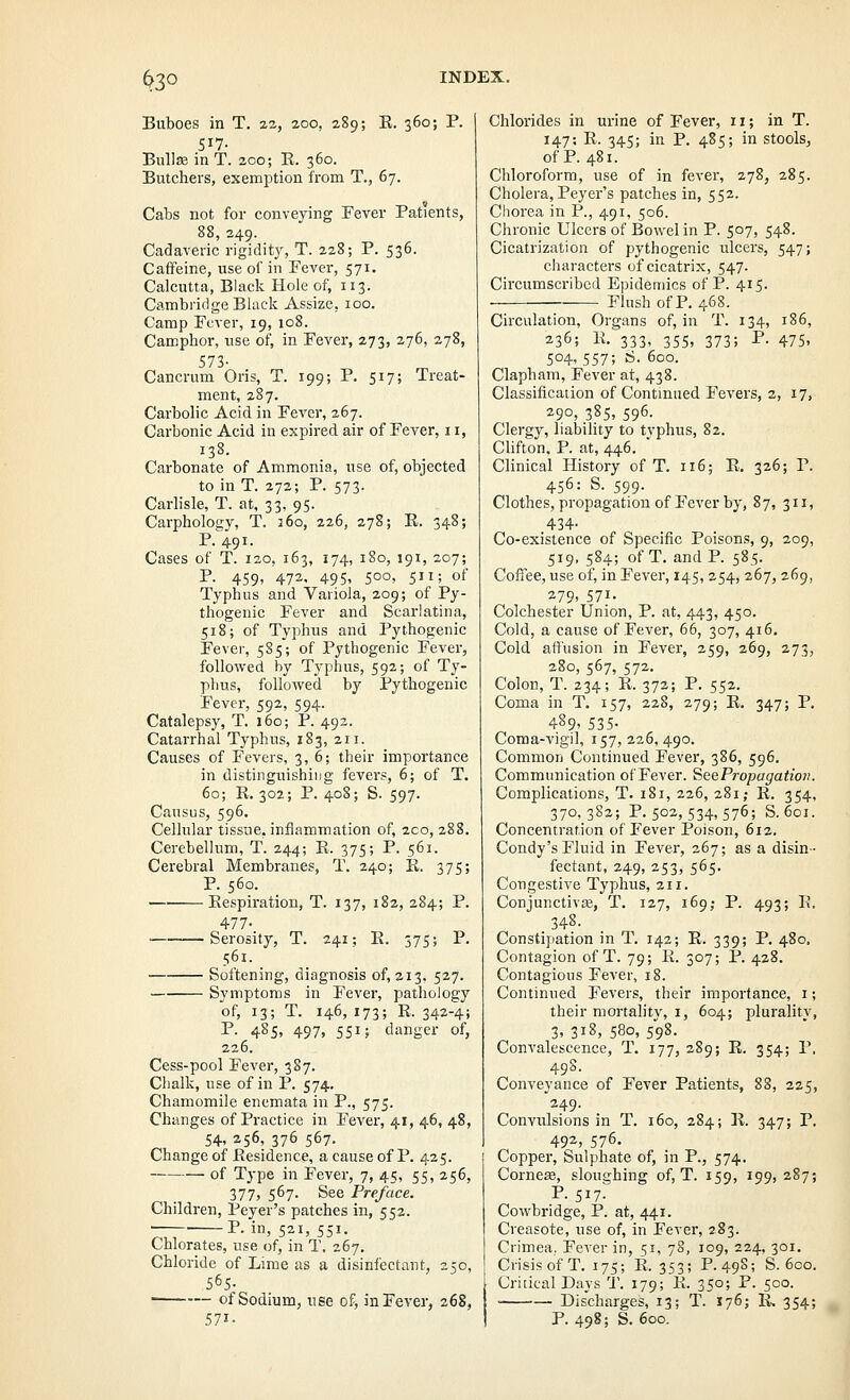 ^30 Buboes in T. 22, aoo, 289; K. 360; P. 517- Bullae in T. zco; E. 360. Butchers, exemption from T., 67. Cabs not for conveying Fever Patients, 88, 249. Cadaveric rigidity, T. 228; P. 536. Caffeine, use of in Fever, 571. Calcutta, Black Hole of, 113. Cambridge Black Assize, 100. Camp Fever, 19, 108. Camphor, use of, in Fever, 273, 276, 278, 573- Cancrum Oris, T. 199; P. 517; Treat- ment, 287. Carbolic Acid in Fever, 267. Carbonic Acid in expired air of Fever, 11, 138. Carbonate of Ammonia, use of, objected to in T. 272; P. 573. Carlisle, T. at, 33, 95. Carpholoirv, T. 360, 226, 278; E. 348; p;;9i. Cases of T. 120, 163, 174, 180, 191, 207; P. 459, 472, 495, 500, 511; of Typhus and Variola, 209; of Py- thogenic Fever and Scarlatina, 518; of Typhus and Pythogenic Fever, 5S5; of Pythogenic Fever, followed by Typhus, 592; of Ty- phus, followed by Pythogenic Fever, 592, 594. Catalepsy, T. 160; P. 492. Catarrhal Typhus, 183, 211. Causes of Fevers, 3, 6; their importance in distinguishing fevers, 6; of T. 60; E.302; P. 408; S. 597. Causus, 596, Cellular tissue, infiammation of, 2co, 288. Cerebellum, T. 244; E. 375; P. 561. Cerebral Membranes, T. 240; E. 375; P. 560. Eespiration, T. 137, 182, 284; P. 477- ■ Serosity, T. 241; E. 375; P. 561. Softening, diagnosis of, 213, 527. Symptoms in Fever, pathology of, 13; T. 146, 173; E. 342-4; I*- 485. 497, 551; danger of, 226. Cess-pool Fever, 387. Chalk, use of in P. 574, Chamomile enemata in P., 575. Changes of Practice in Fever, 41, 46, 48, 54, 256, 376 567. Change of Eesidence, a cause of P. 425. of Type in Fever, 7, 45, 55, 256, 377, 567' See Pre/ace. Children, Peyer's patches in, 552. P. in, 521, 551. Chlorates, use of, in T, 267, Chloride of Lime as a disinfectant, 250, 565. of Sodium, use of, in Fever, 268, 571- Chlorides in urine of Fever, 11; in T. 147; E. 345; in P. 485; in stools, of P. 481. Chloroform, use of in fever, 278, 285. Cholera, Peyer's patches in, 552. Chorea in P., 491, 506. Chronic Ulcers of Bowel in P. 507, 548. Cicatrization of pythogenic ulcers, 547; characters of cicatrix, 547. Circvtmscribcd Epidemics of P. 415. • Flush of P. 468. Circulation, Organs of, in T. 134, 186, 236; E. 333, 355, 373; P. 475, 504-557; S. 600. Clapham, Fever at, 438. Classificaiion of Continued Fevers, 2, 17, 290, 385, 596- Clergy, liability to typhus, 82. Chfton, P. at, 446. Clinical History of T. 116; E. 326; P. 456: S. 599. Clothes, propagation of Fever by, 87, 311, 434- Co-existence of Specific Poisons, 9, 209, 519, 584; of T. and P. 585. Coffee, use of, in Fever, 145, 254, 267, 269, 279, 571. Colchester Union, P. at, 443, 450. Cold, a cause of Fever, 66, 307, 416, Cold affusion in Fever, 259, 269, 273, 280, 567, 572. Colon, T. 234; E. 372; P. 552. Coma in T. 157, 228, 279; E. 347; P. 489, 535- Coma-vigil, 157, 226, 490. Common Continued Fever, 386, 596. Communication of Fever. SeePropagatio7i. Complications, T. 181, 226, 281; E. 354, 370,382; P. 502, 534, 576; S. 601. Concentration of Fever Poison, 612. Condy's Fluid in Fever, 267; as a disin- fectant, 249, 253, 565. Congestive Typhus, 211. Conjunctivce, T. 127, 169; P. 493; E. 348. Constipation in T. 142; E. 339; P. 480, Contagion of T. 79; E. 307; P. 428. Contagious Fever, 18. Continued Fevers, their importance, i; their mortality, i, 604; plurality, 3,318,580,598. Convalescence, T. 177, 289; E. 354; P. 49S. Conveyance of Fever Patients, 88, 225, 249. Convulsions in T. 160, 284; E. 347; P. 492, 576. Copper, Sulphate of, in P., 574. Cornese, sloughing of, T. 159, 199,287; P. 517. Cowbridge, P. at, 441. Creasote, use of, in Fever, 283. Crimea, Fever in, 51, 78, 109, 224, 301. Crisis of T. 175; E. 353; P.49S; S. 600. Critical Days T. 179; E. 350; P. 500. 1 Discharges, 13; T. 176; E-. 354; I P. 498; S. 600.