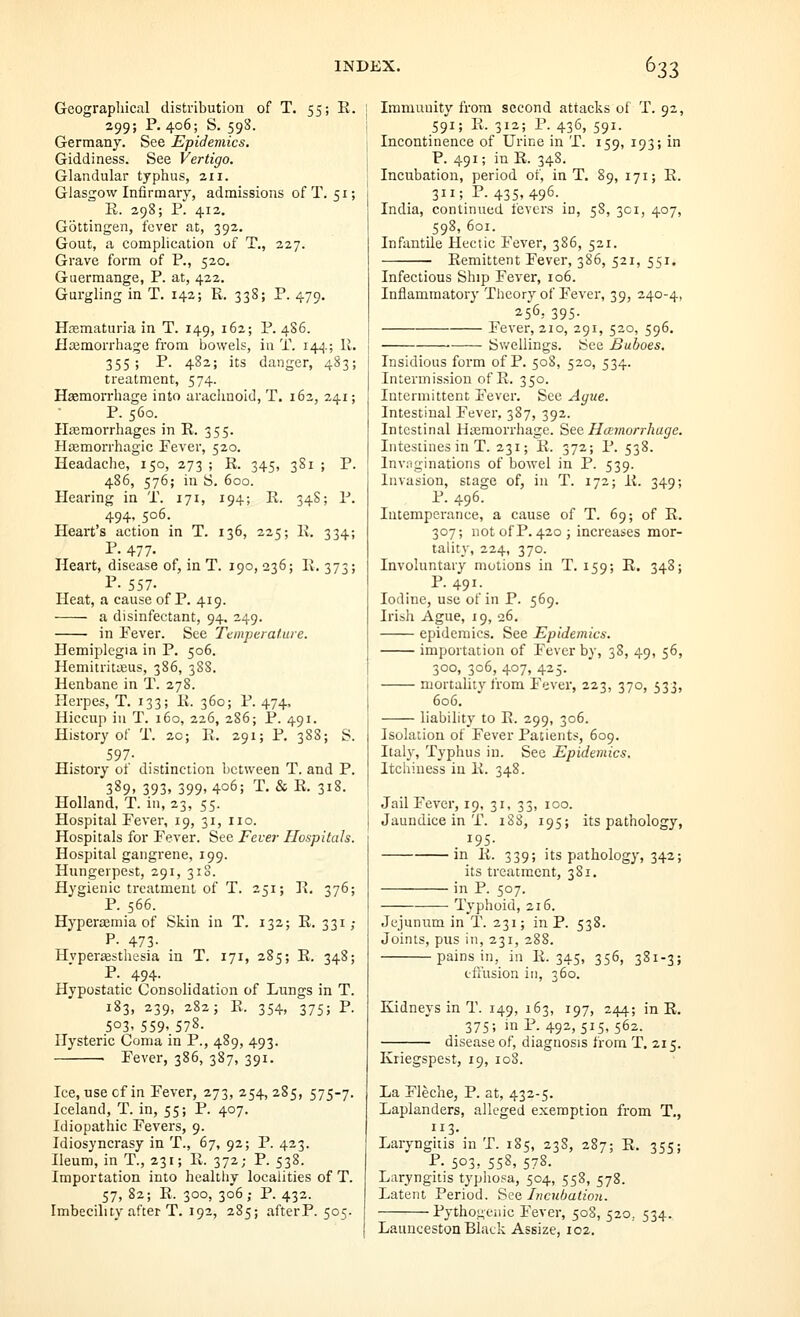 Geographical distribution of T. 55; E. 299; P. 406; S. 59S. Germany. See Epidemics. Giddiness. See Vertigo. Glandular typhus, zii. Glasgow Infirmary, admissions ofT. 51; li. 298; P. 412. Gottingen, fever at, 392. Gout, a complication of T., 227. Grave form of P., 520, Guermange, P. at, 422. Gurgling in T. 142; R. 338; P. 479. HfEmaturia in T. 149, 162; P. 486. Haemorrhage from bowels, in T. 144.; II, 355; P. 482; its danger, 483; treatment, 574. Haemorrhage into aracimoid, T. 162, 241; P. 560. Hasraorrhages in R. 355. Hiemorrhagic Fever, 520. Headache, 150, 273 ; R. 345, 381 j P. 486, 576; in S. 600. Hearing in T. 171, 194; II. 34S; P. 494, 506. Heart's action in T. 136, 225; R. 334; P. 477. Heart, disease of, in T. 190, 236; R. 373; P- 557. Heat, a cause of P. 419. a disinfectant, 94. 249. in Pever. See Temperature. Hemiplegia in P. 506. Hemitritueus, 386, 388. Henbane in T. 278. Herpes, T. 133; R. 360; P. 474. Hiccup in T. 160, 226, 286; P. 491. History of T. 2c; R. 291; P. 388; S. 597- History of distinction between T. and P. 389. 393. 399. 406; T. & R. 318. Holland, T. in, 23, 55. Hospital Fever, 19, 31, no. Hospitals for Fever. See Fevei- Hospitals. Hospital gangrene, 199. Hungerpest, 291, 310. Hygienic treatment of T. 251; R, 376; P. 566. Hyperaemia of Skin in T. 132; R. 331; P- 473- Hyperaesthesia in T. 171, 285; R. 348; P. 494. Hypostatic Consolidation of Lungs in T. 183, 239, 282; R. 354, 375; P. 503' 559' 578. Hysteric Coma in P., 489, 493. Fever, 386, 387, 391. Ice, use of in Fever, 273, 254, 285, 575-7. Iceland, T. in, 55; P. 407. Idiopathic Fevers, 9. Idiosyncrasy in T., 67, 92; P. 423. Ileum, in T., 231; R. 372; P. 538. Importation into healthy localities of T. 57, 82; R. 300, 306; P. 432. Imbecility after T. 192, 285; after P. 505. Immunity from second attacks of T. 92, S91; R. 312; P. 436, 591. Incontinence of Urine in T. 159, 193; in P. 491; in R. 348. Incubation, period of, in T. 89, 171; R. 311; P. 435, 496. India, continued fevers in, 58, 301, 407, 598, 601. Infantile Hectic Fever, 386, 521. Remittent Fever, 386, 521, 551. Infectious Ship Fever, 106. Inflammatory Theory of Fever, 39, 240-4, 256; 395- Fever, 210, 291, 520, 596. ■ Swellings. See Buboes, Insidious form of P. 508, 520, 534. Intermission of R. 350. Intermittent Fever. See Ague. Intestinal Fever, 387, 392. Intestinal Hasmorrhage. See Hcernorrhuge. Intestines in T. 231; R. 372; P. 538. Inviiginations of bowel in P. 539. Invasion, stage of, in T. 172; R. 349; P. 496. Intemperance, a cause of T. 69; of R. 307; not of P. 420; increases mor- tality, 224, 370. Involuntary motions in T. 159; R. 348; P. 491- Iodine, use ot in P. 569. Irish Ague, 19, 26, epidemics. See Epidemics. importation of Fever by, 38, 49, 56, 300, 306, 407, 425. mortality from Fever, 223, 370, 533, 606. liability to R. 299, 306. Isolation of Fever Patients, 609. Italy, Typhus in. See Epidemics. Itchiness in R. 348. Jail Fever, 19, 31, 33, 100. Jaundice in T. 188, 195; its pathology, 195- in R. 339; its pathology, 342; its treatment, 381. in P. 507. Typhoid, 216. Jejunum in T. 231; in P. 538. Joints, pus in, 231, 288. pains in, in R. 345, 356, 381-3; cflusion in, 360. Kidneys in T. 149, 163, 197, 244; in R. _ 375; inP. 492, 515, 562. disease of, diagnosis from T. 215. Ivriegspest, 19, 108. La Fleche, P. at, 432-5. Laplanders, alleged exemption from T,, 113. Laryngitis in T. 185, 238, 287; R. 355; P- 503' 558, 578. Laryngitis typhosa, 504, 558, 578. Latent Period, ^ea Incubation. Pythogeiiic Fever, 508, 520. 534. Launceston Black Assize, 102.