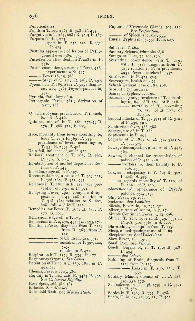 Puucticula, 21. Pupils in T. 169, 226; K. 348; P. 493. Purgatives in T. 263, 268; K. 380; P. 569. Purpura febriiis, 213. ■ spots in T. 132, 212; E. 331; P. 474. Pustular appearance of lesions of Pjtho- genic Fever, 389, 395. Putrefaction after deatJiiuT. 228; in P. 536. Putrid emanations, a cause of Fever, 438; experiments with, 447. Fever, 18, 29, 386. Stage of T. 173; K. 346; P. 497. Pyaemia in T. 189, 288; P. 505; diagno- sis, 216, 526; Payer's patches in, .552- Pyrexia, Pathology of, 9. Pythogenic Fever, 385 ; derivation of term, 388. Quarters of year, prevalence of T. in each, 64; of P. 416. Quinine, use of in T. 261; 273-4; R- 379; P. 568,571; S. 603. Race, mortality from fevers according to, 606; T. 223; R. 369; P. 533. prevalence of fevers according to, T. 55; R.299; P. 406. Rain-fall, influence of, on P. 420. Rational treatment of T. 265; R. 380; P. 570; S. 603. Ee-absorption of morbid deposit in intes- tines of P. 543. Reaction, stuge of, in P. 497, Recent residence, a cause of T. 70; 223; R. 306,369; P.425, 533, Relapses in T. 180; in R. 328, 352; pre- vention of, 379; in P. 501. Relapsing Fever, 290; complete disap- pearance of, 45, 298; relation to T. 318, 362; relation to S. 602, 608; followed by T. 322. Remedies for Fever, T. 265; R. 376; P. 570; S. 602. Remission, stage of, in T. 175. Remissions in P. 2,476, 497, 521, 535,571. Remittent Fever, diagnosis from T. 212; from R. 363; from P. 525- of Children, 521, 551. mistakenfor P. 397,422, 525- relation to P. 421. Respiration in T. 137; R. 334; P. 477, Respiratory Organs. See Lungs. Retention of Urine in T. 159, 280; in P. 491,576. Rheims, Fever at, 105, 586. Rigidity inT. 160, 226; R. 348; P. 492. See Cadaveric Rigidity, Rose-Spots, 468, 581, 583. Rubeola. See Measles. Kubeoloid Rash. See Measly Bash. Rupture of Mesenteric Glands, 507, 554. See Perforation. of Spleen, 197, 507, 555. Russia, Typhus in, 35, 55; P. in, 407. Salines in T. 264. Sanitary Science, triumphs of, 8. Saragossa, T. at, 35, 109,179. Scarlatina, co-existence with T. 209; with P. 518; diagnosis from P. 525; relation to P. in prevalence, 423; Peyer's patches in, 552. Scarlet rash in P. 473, 525. Scavengers, health of, 453. Scheah Gehaad, case of, 87, 108. Scorbutic typhus, 211. Scurvy in typhus, 70, 190. Seasons of year, prevalence of T. accord- ing to, 64; of R. 304; of P. 416. — mortality of T. according to, 218; of R. 367 ; of P. 530. Second attacks of T. 93, 591; of R, 312; ofP. 436, 591. Scmitertian fever, 386, 388. Senega, use of, in T. 282. Septicismia in P. 497. Sequelie of T. 181; of R. 354, 382; of P. 502, 579. Sewage decomposing, a cause of P. 438, 565- Sewers, a channel for transmission of poison of P. 433, 448. workers in, their liability to P. 426, 453. Sex, as predisposing to T. 60; R. 302; P. 408; S. 599. as regards mortality of T. 219; of R. 368 ; of P. 530. Shaven-beard appearance of Peyer's patches, 552, 583. Ship Fever, 19, 106. Sickness. See Vomiting. Silesia, Fevers in, 49, 297, 301. Silver, nitrate of, use of, in P, 574. Simple Continued Fever, 3, 14, 596. Skin in T. 127, 197; in R. 329, 359; in P. 468, 516, 536; in S. 600. Slave Ships, exemption from T. 113. Sleep, a predisposing cause of T. 69. Sleeplessness. See Wakefulness. Slow Fever, 386, 390. Small Pox. See Variola. Smell, Organs of, in T. 170; R. 348; P. 494. See Odour. Softening of Brain, diagnosis from T., 213; from P. 527. Keart in T. 190, 236; P. 557- Solitary Glands, disease of in P. 541, 54-5. 551, 553- Somnolence in T. 156, 279; in R. 347; in P. 489. Sordes in T. 140; R. 335; P. 478. Spain, T. in, 21, 23, 35, 55; P. 407.