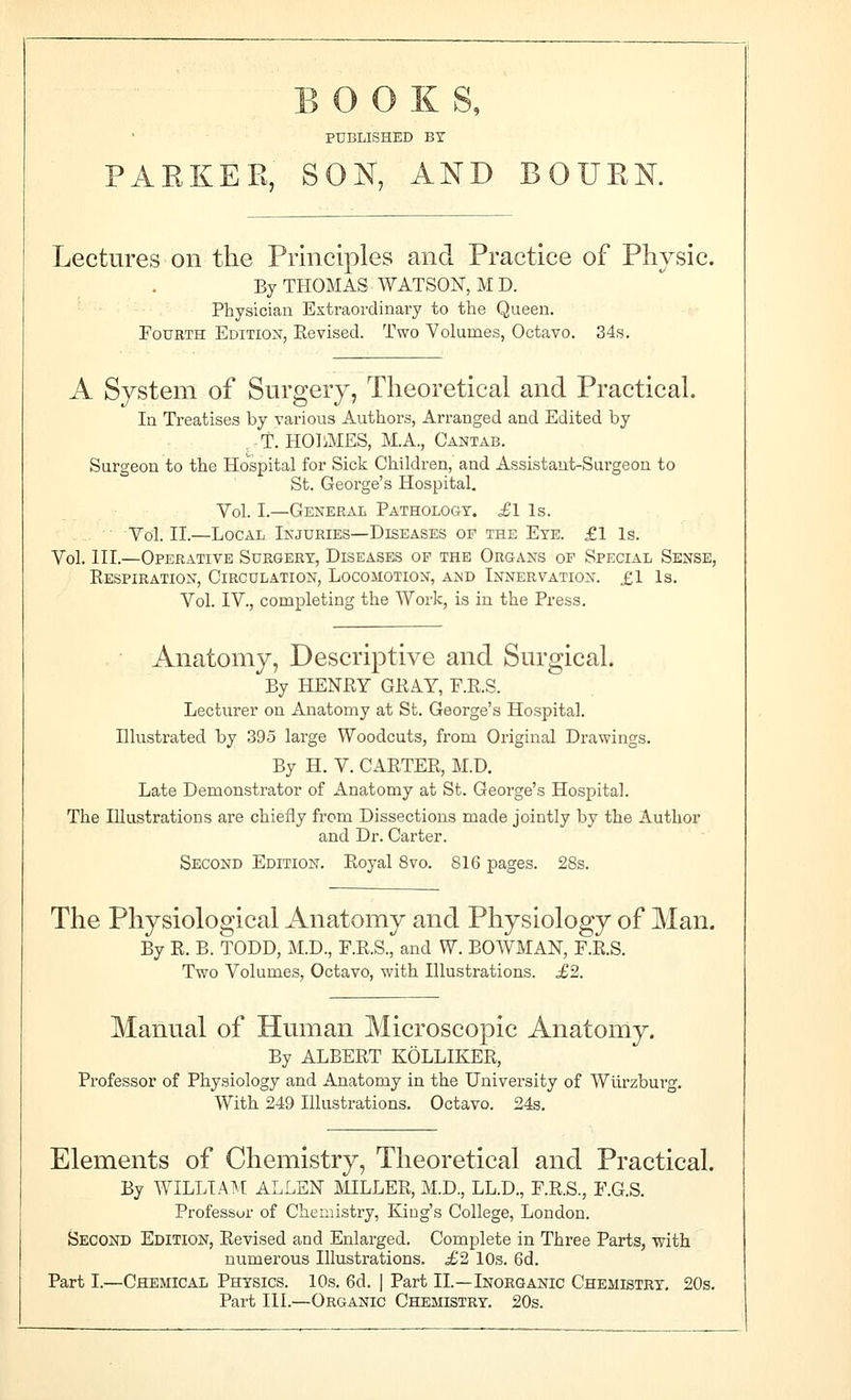 BOOKS, PUBLISHED BY PAKKEE, SON, AND BOUKN. Lectures on the Principles and Practice of Physic. By THOMAS WATSON, M D. Physician Extraordinary to the Queen. Fourth Edition, Revised. Two Volumes, Octavo. 34s. A System of Surgery, Theoretical and Practical. In Treatises by various Authors, Arranged and Edited by T. HOIiMES, M.A., Cantab. Surgeon to the Hospital for Sick Children, and Assistant-Surgeon to St. George's Hospital. Vol. I.—General Pathologt. £1 Is. Vol. II.—Local Injuries—Diseases of the Eye. £1 Is. Vol. III.—Operative Surgery, Diseases of the Organs of Special Sense, Respiration, Circulation, Locomotion, a>jd Innervation. £1 Is. Vol. IV., completing the Work, is in the Press. Anatomy, Descriptive and Surgical. By HENRY GRAY, F.R.S. Lecturer on Anatomy at St. George's Hospital. Illustrated by 395 large Woodcuts, from Original Drawings. By H. V. CARTER, M.D. Late Demonstrator of Anatomy at St. George's Hospital. The Illustrations are chiefly from Dissections made jointly by the Author and Dr. Carter. Second Edition. Royal 8vo. 816 pages. 28s. The Physiological Anatomy and Physiology of Man. By R. B. TODD, M.D., F.R.S., and W. BOWMAN, F.R.S. Two Volumes, Octavo, with Illustrations. £2. Manual of Human Microscopic Anatoniy. By ALBERT KOLLIKER, Professor of Physiology and Anatomy in the University of Wlirzburg. With 249 Illustrations. Octavo. 24s, Elements of Chemistry, Theoretical and Practical. By WILLIAM ALLEN MILLER, M.D., LL.D., F.R.S., F.G.S. Professor of Chemistry, King's College, London. Second Edition, Revised and Enlarged. Complete in Three Parts, with numerous Illustrations. £2 10s. 6d. Part I.—Chemical Physics. 10s. 6d. ] Part II.—Inorganic Chemistry. 20s. Part III.—Organic Chesiistry. 20s.