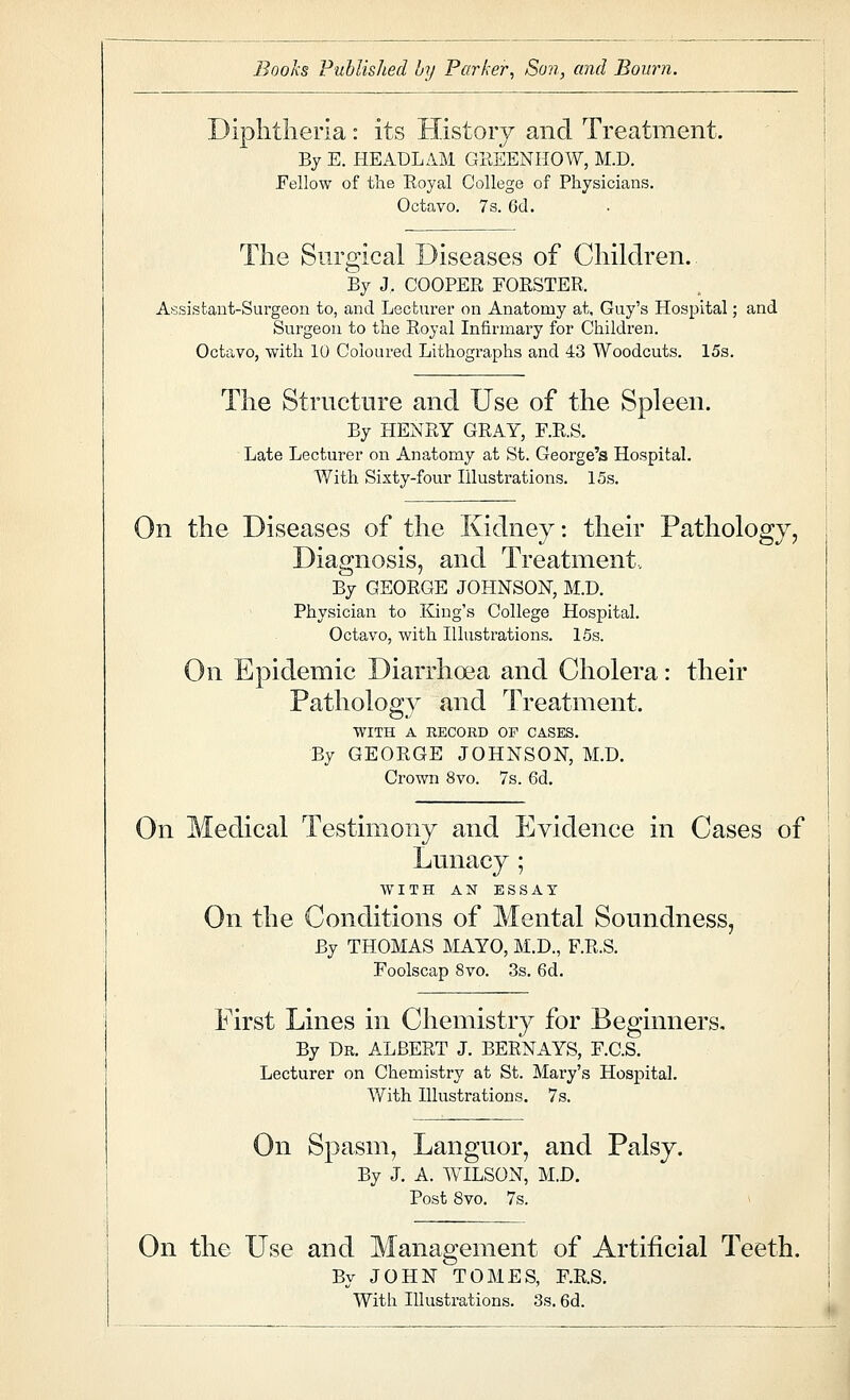 Books Published by Parker^ Son, and Bourn. Diplitlieria: its History and Treatment. By E. HEADLAM GREENHOW, M.D. Fellow of the Royal College of Physicians. Octavo. 7s. 6d. The Surgical Diseases of Children. By J. COOPER FORSTER. Assistant-Surgeon to, and Lecturer on Anatomy at, Guy's Hospital; and Surgeon to the Royal Infirmax-y for Children. Octavo, with 10 Coloured Lithographs and 43 Woodcuts. 15s. The Structure and Use of the Spleen. By HENRY GRAY, F.R.S. Late Lecturer on Anatomy at St. George's Hospital. AVith Sixty-four Illustrations. 15s. On the Diseases of the Kidney: their Pathology, Diagnosis, and Treatment. By GEORGE JOHNSON, M.D. Physician to King's College Hospital. Octavo, with Illustrations. 15s. On Epidemic Diarrhoea and Cholera: their Pathology and Treatment. WITH A RECORD OF CASES. By GEORGE JOHNSON, M.D. Crown 8vo. 7s. 6d. On Medical Testimony and Evidence in Cases of Lunacy 1 WITH AN ESSAY On the Conditions of Mental Soundness, By THOMAS MAYO, M.D., F.R.S. Foolscap 8vo. 3s. 6d. First Lines in Chemistry for Beginners. By Dr. ALBERT J. BERNAYS, F.C.S. Lecturer on Chemistry at St. Mary's Hospital. With Illustrations. 7s. On Spasm, Languor, and Palsy. By J. A. WILSON, M.D. Post 8vo. 7s. On the Use and Management of Artificial Teeth. By JOHN TOMES, F.R.S. With Illustrations. 3s. 6d.