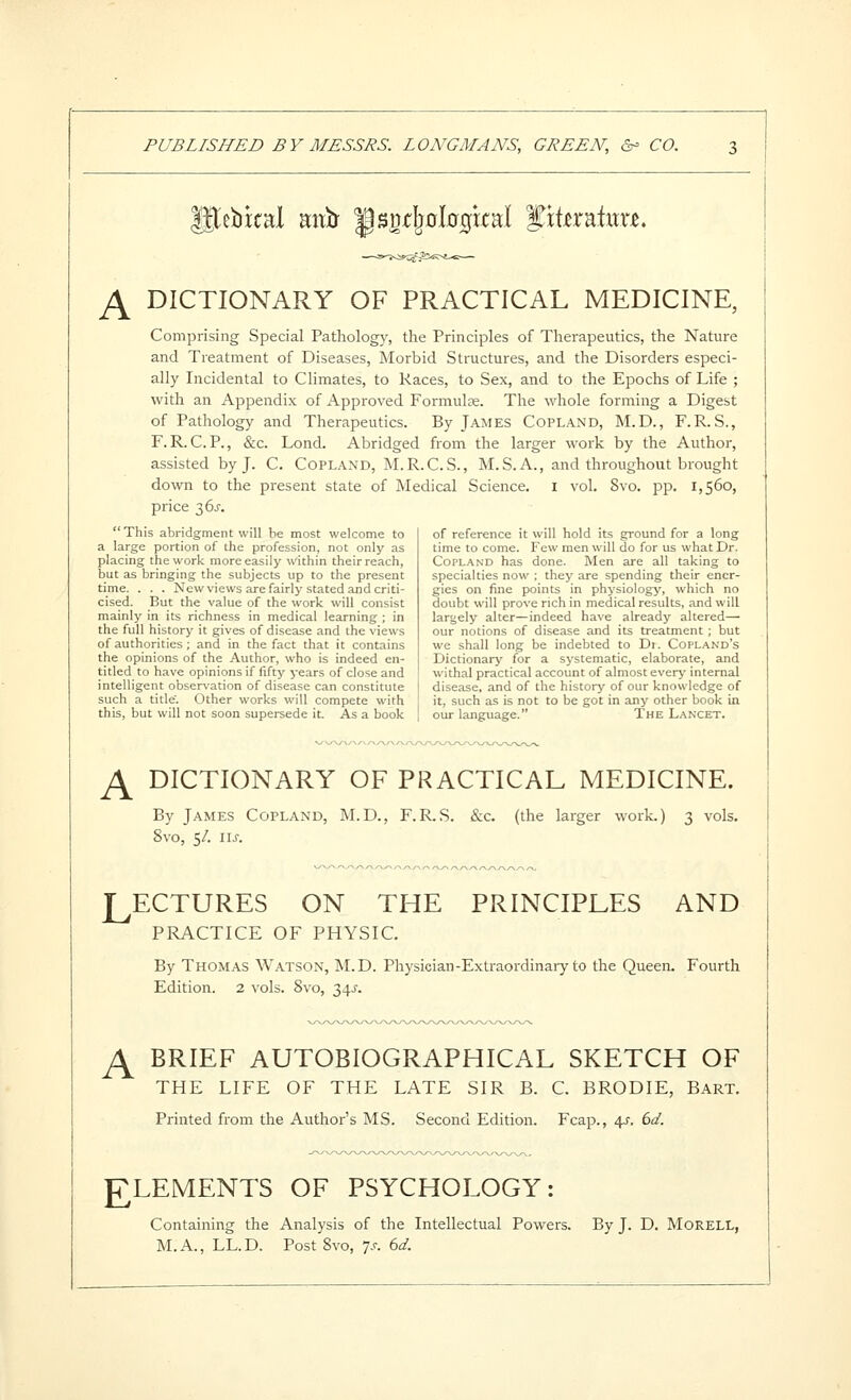 ^ebrcal aitb ^snx;!j0l00kal ptoatwu. JS^ DICTIONARY OF PRACTICAL MEDICINE, Comprising Special Pathology, the Principles of Therapeutics, the Nature and Treatment of Diseases, Morbid Structures, and the Disorders especi- ally Incidental to Climates, to Races, to Sex, and to the Epochs of Life ; with an Appendix of Approved Formulee. The whole forming a Digest of Pathology and Therapeutics. By James Copland, M.D., F.R.S., F. R. C.P., &c. Lond. Abridged from the larger work by the Author, assisted by J. C. Copland, M.R.C.S., M.S. A., and throughout brought down to the present state of Medical Science, i vol. 8vo. pp. 1,560, price 36^. This abridgment will be most welcome to a large portion of the profession, not only as placing the work more easily within their reach, but as bringing the subjects up to the present time. . . . New views are fairly stated and criti- cised. But the value of the work will consist mainly in its richness in medical learning ; in the full history it gives of disease and the views of authorities; and in the fact that it contains the opinions of the Author, who is indeed en- titled to have opinions if fifty years of close and intelligent observation of disease can constitute such a title. Other works will compete with this, but will not soon supersede it. As a book of reference it will hold its ground for a long time to come. Few men will do for us what Dr. Copland has done. Men are all taking to specialties now ; they are spending their ener- gies on fine points in physiology, which no doubt will prove rich in medical results, and will largely alter—indeed have already altered— our notions of disease and its treatment ; but we shall long be indebted to Di. Copland's Dictionary for a systematic, elaborate, and withal practical account of almost everj- internal disease, and of the history of our knowledge of it, such as is not to be got in any other book in our language. The Lanxet. JS^ DICTIONARY OF PRACTICAL MEDICINE. By James Copland, M.D., F.R.S. &c. (the larger work.) 3 vols. 8vo, 5/. us. LECTURES ON THE PRINCIPLES AND PPLA.CTICE OF PHYSIC. By Thomas Watson, M.D. Physician-Extraordinary to the Queen. Fourth Edition. 2 vols. 8vo, 34^'. ^ BRIEF AUTOBIOGRAPHICAL SKETCH OF THE LIFE OF THE LATE SIR B. C. BRODIE, Bart. Printed from the Author's MS. Second Edition. Fcap., ^. bd. ELEMENTS OF PSYCHOLOGY: Containing the Analysis of the Intellectual Powers. By J. D. MoRELL, M.A., LL.D. Post 8vo, 7,<-. bd.