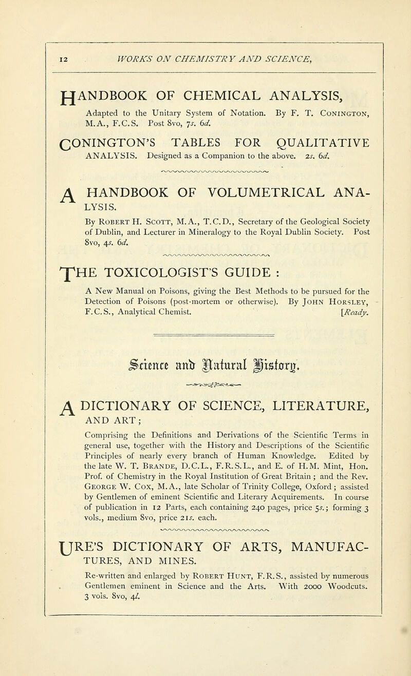 WORKS ON CHEMISTRY AND SCIENCE, fJANDBOOK OF CHEMICAL ANALYSIS, Adapted to the Unitary System of Notation. By F. T, Conington, M.A., F.C.S. Post 8vo, 7^. 6d. QONINGTON'S TABLES FOR QUALITATIVE ANALYSIS. Designed as a Companion to the above. 2s. 6d. p^ HANDBOOK OF VOLUMETRICAL ANA- LYSIS. By Robert H. Scott, M.A., T.C.D., Secretary of the Geological Society of Dublin, and Lecturer in Mineralogy to the Royal Dublin Society. Post 8vo, 4^'. 6d. JpHE TOXICOLOGIST'S GUIDE : A New Manual on Poisons, giving the Best Methods to be pursued for the Detection of Poisons (post-mortem or otherwise). By John Horsley, F.C.S., Analytical Chemist. [Ready. A Hxma mii |tatural pisbm. DICTIONARY OF SCIENCE, LITERATURE, AND ART; Comprising the Definitions and Derivations of the Scientific Terms in general use, together with the History and Descriptions of the Scientific Principles of nearly every branch of Human Knowledge. Edited by the late W. T. Brande, D.C.L., F.R.S.L., and E. of H.M. Mint, Hon. Prof, of Chemistry in the Royal Institution of Great Britain ; and the Rev. George W. Cox, M.A., late Scholar of Trinity College, Oxford; assisted by Gentlemen of eminent Scientific and Literary Acquirements. In course of publication in 12 Parts, each containing 240 pages, price ^s.; forming 3 vols., medium 8vo, price 21s. each. URE'S DICTIONARY OF ARTS, MANUFAC- TURES, AND MINES. Re-written and enlarged by Robert Hunt, F. R. S., assisted by numerous Gentlemen eminent in Science and the Arts. With 2000 Woodcuts.