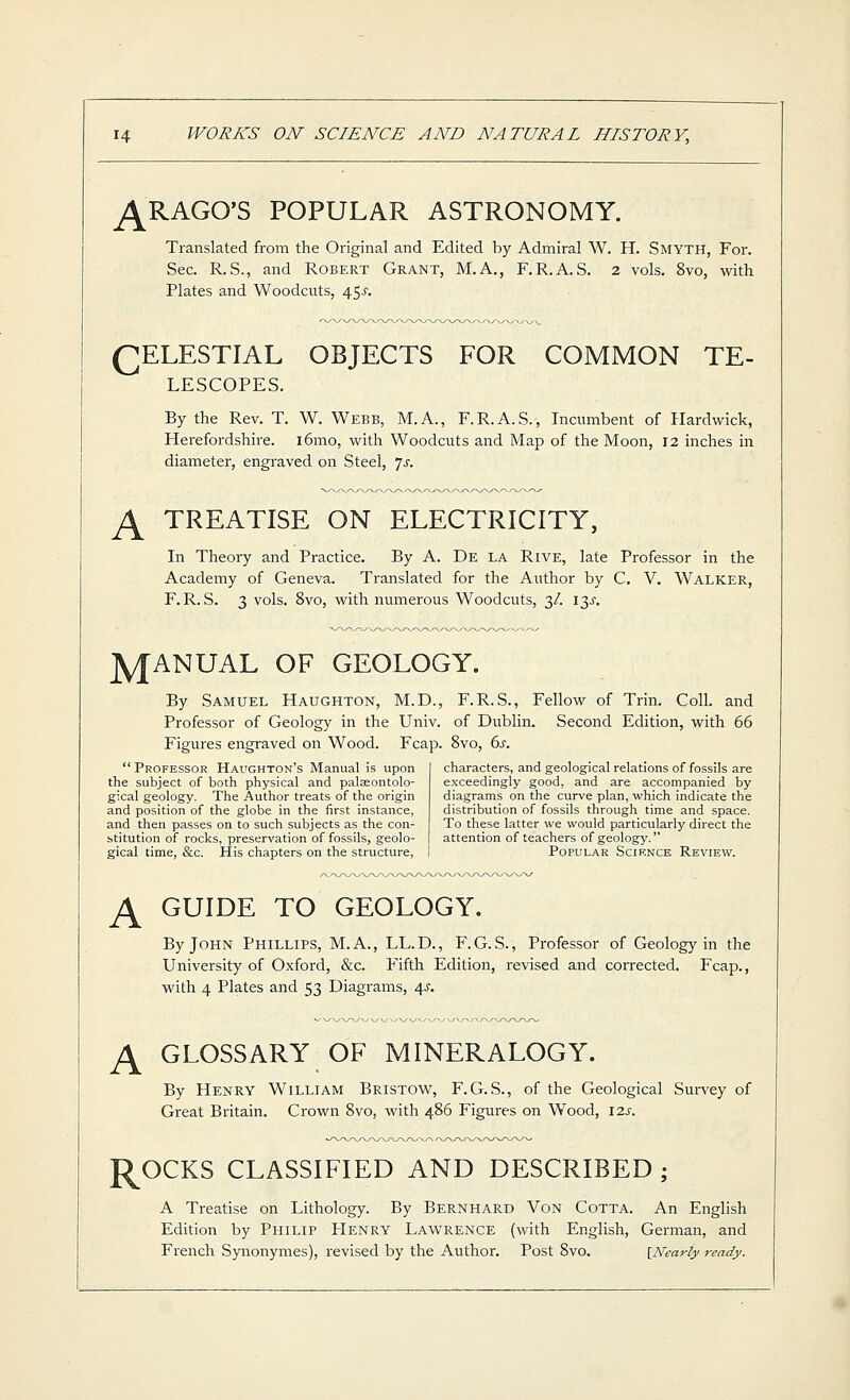 ^RAGO'S POPULAR ASTRONOMY. Translated from the Original and Edited by Admiral W. H. Smyth, For. Sec. R.S., and Robert Grant, M.A., F.R.A.S. 2 vols. 8vo, with Plates and Woodcuts, 45^. (^ELESTIAL OBJECTS FOR COMMON TE- LESCOPES. By the Rev. T. W. Webb, M.A., F.R.A.S., Incumbent of Plardwick, Herefordshire. i6mo, with Woodcuts and Map of the Moon, 12 inches in diameter, engraved on Steel, Is. ^ TREATISE ON ELECTRICITY, In Theory and Practice. By A. De la Rive, late Professor in the Academy of Geneva. Translated for the Author by C. V. Walker, F. R. S. 3 vols. 8vo, with numerous Woodcuts, 3/. \y. jyjANUAL OF GEOLOGY. By Samuel Haughton, M.D., Professor of Geology in the Univ. Figures engraved on Wood. Fcap.  Professor Haughton's Manual is upon the subject of both physical and palaeontolo- gical geology. The Author treats of the origin and position of the globe in the first instance, and then passes on to such subjects as the con- btitution of rocks, preservation of fossils, geolo- gical time, &c. His chapters on the structure. F.R.S., Fellow of Trin. Coll. and of Dublin. Second Edition, with 66 8vo, 6j. characters, and geological relations of fossils are exceedingly good, and are accompanied by diagrams on the curve plan, which indicate the distribution of fossils through time and space. To these latter we would particularly direct the attention of teachers of geology. Popular Science Review. ^ GUIDE TO GEOLOGY. By John Phillips, M.A., LL.D., F.G. S., Professor of Geology in the University of Oxford, &c. Fifth Edition, revised and corrected. Fcap., with 4 Plates and 53 Diagrams, 4^. ^ GLOSSARY OF MINERALOGY. By Henry William Bristow, F.G.S., of the Geological Sui-vey of Great Britain. Crown 8vo, with 486 Figures on Wood, \2s. J^OCKS CLASSIFIED AND DESCRIBED ; A Treatise on Lithology. By Bernhard Von Cotta. An English Edition by Philip Henry Lawrence (with English, German, and French Synonymes), revised by the Author. Post 8vo. ^Nearly ready.