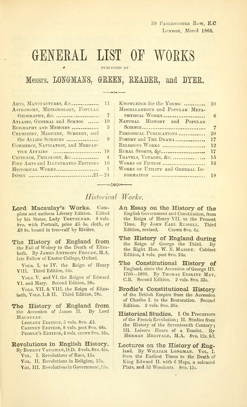 39 Paternoster Eutv, E.C London, March 1866. aENERAL LIST OE WORKS * PUBLISHED BY Messrs. LOI&MAIS, &EEEI, READER, Md IYER. Arts, Mantjfactuees, &c 11 AsTRONO^ry, Meteorology, Popular GrEOGRAPHY, &C ,. 7 Atlases, General and School 19 Biography AND Memoirs 3 Chemistry, Medicine, Surgery, and the Allied Sciences 9 Commerce, Navigation, and Mercan- tile Apf.iirs 18 Criticism, Philology, &c 4 Fine Arts and Illustrated Editions 10 Historical Works 1 Index 21—24 Knowledge for the Young 20 Miscellaneous and Popular Meta- physical Works 6 Natural History and Popular Science 7 Periodical Publications 20 Poetry and The Drama 17 Religious Works 12 EuEAL Sports, (S^e 17 Travels, Voyages, &c 15 Works of Fiction 16 Works of Utllity and General In- FOEMATION 19 Hisforical Works. Lord Macaiilay's Works. Com- plete and uniform Library Edition. Edited by his Sister, Lady Trevelyan. 8 vols. 8vo. with Portrait, price £o 5s. cloth, or £8 8s. bound in tree-calf by Rivifere. The History of England from the Fall of Wolsey to the Death of Eliza- beth. By James Anthony Fkoude, M.A. late Fellow of Exeter College, Oxford. Vols. I. to IV. the Keign of Henry VIII. Third Edition, 54a-. Vols. V. and VI. the Eeigns of Edward VI. and Mary. Second Edition, 28s. Vols. VII. & VIII. the Reign of Eliza- beth, Vols. I. & II. Third Edition, 28s. The History of England from the Accession of James II. By Lord Macau LAY'. Library Edition, 5 vols. 8vo. £4. Cabinet Edition, 8 vols, post 8vo. 48s. People's Edition, 4 vols, crown 8vo. 16s. Revolutions in English History, By Robert Vaughan, D.D. 3 vols. 8vo. 45s. Vol. I. Revolutions of Race, 15s. Vol. II. Revolutions in Religion, 15s. Vol, III. Revolutions in Government, 15s. An Essay on the History of the English Government and Constitution, from the Reign of Henry VII. to the Present Time. By John Earl Russell. Third Edition, revised. Crown 8vo. 6s. The History of England during the Reign of George the Third. By the Right Hon. W. N. Massey. Cabinet Edition, 4 vols, post 8vo. 24s. The Constitutional History of England, since the Accession of George III. 1760—1860. By Thomas Erskine May, C.B. Second Edition. 2 vols. 8vo. 33s. Brodie's Constitutional History of the British Empire from the Accession of Charles I. to the Restoration. Second Edition. 3 vols. 8vo. 36s. Historical Studies. I. On Precursors of the French Revolution; II. Studies from the History of the Seventeenth Century; III. Leisure Hours of a Tourist. By Herjlan Merivale, M.A. 8vo. 12s. 6d. Lectures on the History of Eng- land. By William Longmaij. Vol. I. from the Earliest Times to the Death of King Edward II. with 6 Maps, a coloured Plate, and 53 Woodcuts. 8yo. 15s.