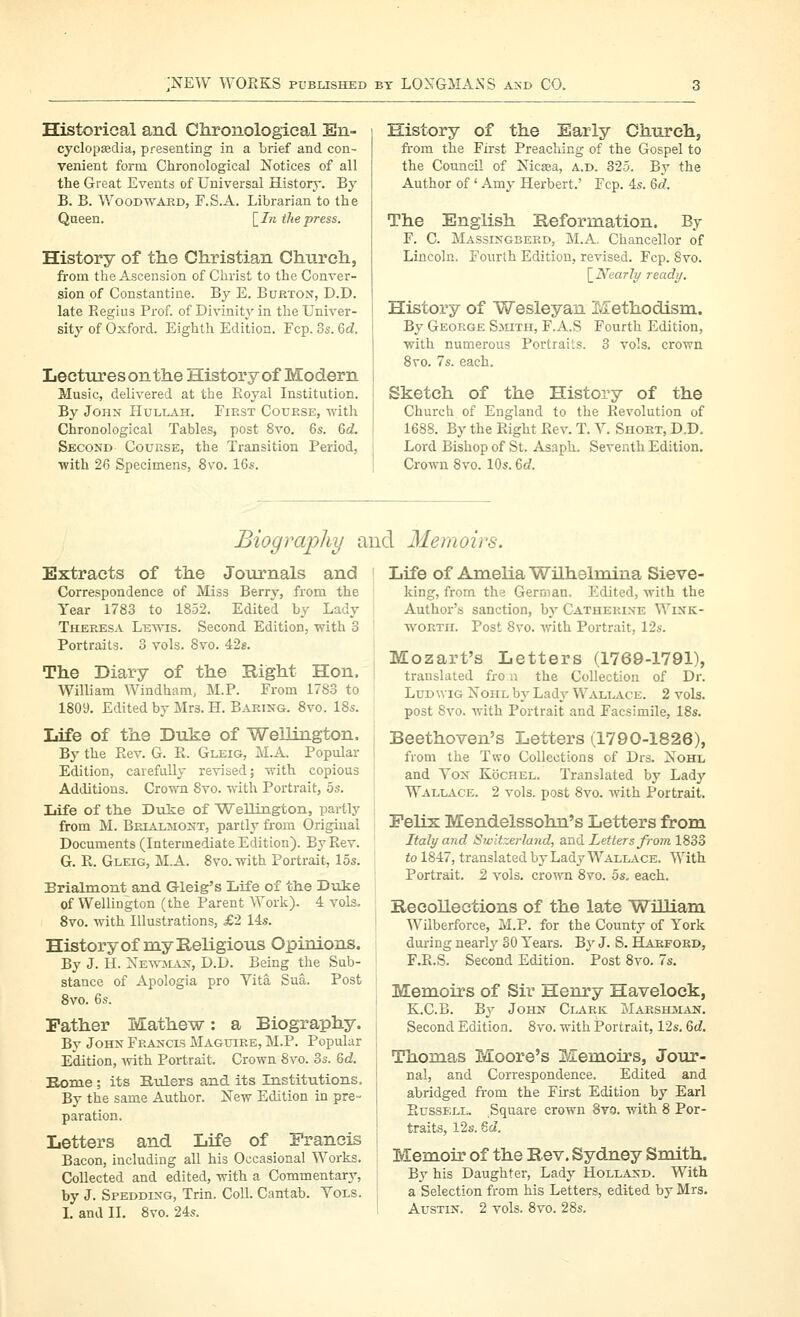 Historical and. Chronologieal En- cyclopaBdia, presenting in a brief and con- venient form Ciironological Notices of all the Great Events of Universal History. By B. B. WooDWAKD, F.S.A. Librarian to the Queen. [_In the press. History of the Christian Church, from the Ascension of Christ to the Conver- sion of Constantino. By E. Bueton, D.D. late Regius Prof, of Divinity' in the Univer- sity of Oxford. Eighth Edition. Fcp. 3s. 6d. Lecturesonthe History of Modern Music, delivered at the Eoyal Institution. By John Hullah. First Course, with Chronological Tables, post 8vo. 6s. 6d. Second Course, the Transition Period, ■with 26 Specimens, 8vo. 16s. History of the Early Church, from the First Preaching of the Gospel to the Council of Nicaa, a.d. 325. By the Author of ' Amy Herbert.' Fcp. 4s. Qd. The English Reformation. By F. C. Massixgberd, M.A. Chancellor of Lincoln. Fourth Edition, revised. Fcp. Svo. [_N'earIy ready. History of Wesleyan Methodism. By George Sjuth, F.A.S Fourth Edition, •with numerous Portraits. 3 vols, crown Svo. 7s. each. Sketch of the History of the Church of England to the Revolution of 1688. By the Right Rev. T. V. Short, D.D. Lord Bishop of St. Asaph. Seventh Edition. Crown Svo. 10s. 6(f. Biography and Memoirs. Extracts of the Journals and ' Correspondence of Miss Berry, from the Year 1783 to 1852. Edited by Lady Theresa Lewis. Second Edition, with 3 Portraits. 3 vols. Svo. 42e. The Diary of the Right Hon. ! William Windham, M.P. From 1783 to 1809. Edited by Mrs. H. Baring. Svo. 18s. Life of the Duke of Wellington, j By the Rev. G. R. Gleig, M.A. Popular ! Edition, carefully revised; with copious I Additions. Cro'mi Svo. with Portrait, 5s. Life of the Duke of Wellingtoii, partly j from M. Brialmont, partly from Original Documents (Intermediate Edition). By Rev. G. R. Gleig, M.A. Svo. with Portrait, 15s. i Brialmont and Gleig's Life of the Dixke ' of Wellington (the Parent Work). 4 vols. Svo. with Illustrations, £2 14s. History of my Religious Opinions. By J. H. Xew'man, D.D. Being the Sub- stance of Apologia pro Yita Sua. Post Svo. 6s. i Father Mathew: a Biography. By John Francis Maguire, M.P. Popular , Edition, ivith Portrait. Crown Svo. 3s. Qd. Eome; its Bulers and its Institutions. By the same Author. New Edition in pre- [ paration. j Letters and Life of Eranois | Bacon, including all his Occasional Works. ; Collected and edited, with a Commentary, j by J. Spedding, Trin. Coll. Cantab. Yols. L and II. Svo. 24s. i Life of Amelia Wilhelmina Sieve- king, from the German, Edited, Avith the Author's sanction, by Catherine Wink- wortil Post Svo. with Portrait, 12s. Mozart's Letters (1769-1791), translated fro n the Collection of Dr. LuDwiG NoiiL by Lady W^vllace. 2 vols, post Svo. with Portrait and Facsimile, ISs. Beethoven's Letters (1790-1826), from the Two Collections of Drs. Nohl and Yon Kochel. Translated by Lady WALL.i.CE. 2 vols, post Svo. Avith Portrait. Felix Mendelssohn's Letters from Italy and Switzerland, a.nd Letters Ji-orn 1833 to 1847, translated by Lady WalLiVce. With Portrait. 2 vols, crown Svo. 5s. each. Recollections of the late WiUiam Wilberforce, M.P. for the County of York during nearly SO Years. By J. S. Harford, F.R.S. Second Edition. Post Svo. 7s. Memoirs of Sir Henry Havelock, K.C.B. By John Ci.ark ZvIarsiiman. Second Edition. Svo. with Portrait, 12s. Qd. Thomas Moore's Memoirs, Jour- nal, and Correspondence. Edited and abridged from the First Edition by Earl Russi;n- Square crown 8to. with S Por- traits, 12s. 6cZ. Memoir of the Rev, Sydney Smith. By his Daughter, Lady Holland. With a Selection from his Letters, edited by Mrs. Austin. 2 vols. Svo. 28s.