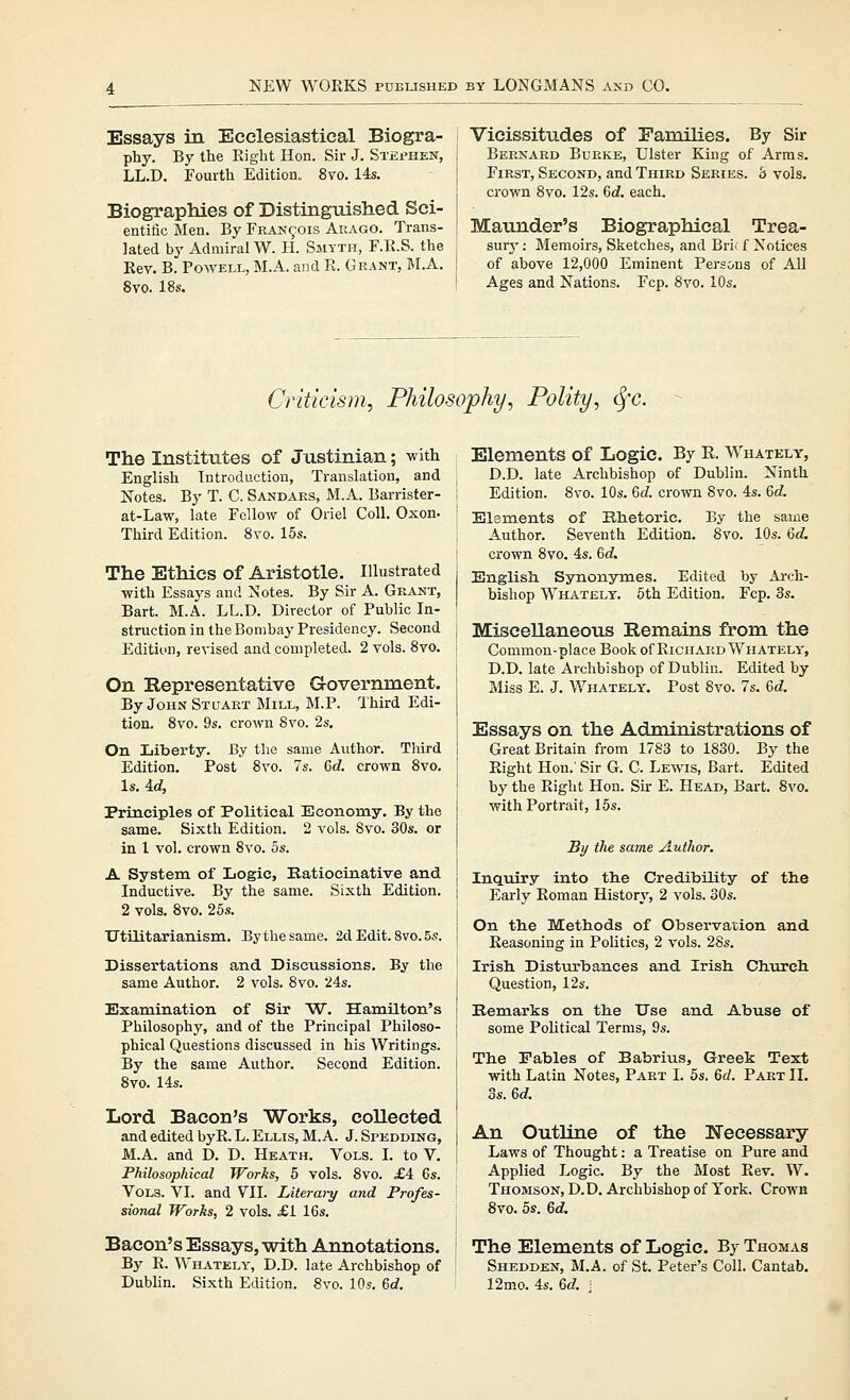 Essays in Ecclesiastical Biogra- phy. By the Right Hon. Sir J. Stephen, LL.D. Fourth Edition. 8vo. 14s. Biographies of Distinguished Sci- entific Men. By Francois Arago. Trans- lated by Admiral W. H. Smyth, F.R.S. the Rev. B. Powell, M.A. and R. Grant, M.A. 8vo. 18s. I Vicissitudes of Families. By Sir I Bernard Burke, Ulster King of Arras. j First, Second, and Third Series, b vols, crown Bvo. 12s. Gd. each. Maunder's Biographical Trea- sury ; Memoirs, Sketches, and Brif f Notices of above 12,000 Eminent Persons of All Ages and Nations. Fcp. 8vo. 10s. Criticism, Philosophy, Polity, <Sfc. The Institutes of Justinian; with English Introdaction, Translation, and Notes. By T. C. Sandars, M.A. Barrister- at-Law, late Fellow of Oriel Coll. Oxon. Third Edition. 8vo. 15s. The Ethics of Aristotle. Illustrated with Essays and Notes. By Sir A. Grant, Bart. M.A. LL.D. Director of Public In- struction in the Bombay Presidency. Second Edition, revised and completed. 2 vols. 8vo. On Representative Government. By John Stuart Mill, M.P. Third Edi- tion. 8vo. 9s. crown 8vo. 2s. On Liberty. By the same Author. Third Edition. Post 8vo. 7s. 6d crown 8vo. Is. id, Principles of Political Economy. By the same. Sixth Edition. 2 vols. 8vo. 30s. or in 1 vol. crown 8vo. 5s. A System of Logic, Katiocinative and Inductive. By the same. Sixth Edition. 2 vols. 8vo. 25s. Utilitarianism. By the same. 2d Edit. 8vo. 5s. Dissertations and Discussions. By the same Author. 2 vols. 8vo. 24s. Examination of Sir W. Hamilton's Philosophy, and of the Principal Philoso- phical Questions discussed in his Writings. By the same Author. Second Edition. 8vo. 14s. Lord Bacon's Works, collected and edited byR. L. Ellis, M.A. J. Spedding, M.A. and D. D. Heath. Vols. L to V. Philosophical Works, 5 vols. 8vo. £A 6s. Vols. VI. and VII. Literwy and Profes- sional Works, 2 vols. £1 16s. Bacon's Essays, with Annotations. By R. Whately, D.D. late Archbishop of Dublin. Sixth Edition. 8vo. 10s. M. Elements of Logic. By K. Whately, D.D. late Archbishop of Dublin. Ninth Edition. 8vo. 10s. 6c?. crown 8vo. 4s. M. Elements of Elietoric. By the same Author. Seventh Edition. 8vo. 10s. 6dL crown 8vo. 4s. 6rf. English. Synonymes. Edited by Ai-ch- bishop Whately. 6th Edition. Fcp. 3s. Miscellaneous Remains from the Common-place Book of Richard Whately, D.D. late Archbishop of Dublin. Edited by Miss E. J. Whately. Post 8vo. 7s. %d. Essays on the Administrations of Great Britain from 1783 to 1830. By the Right Hon.' Sir G. C. Lewis, Bart. Edited by the Right Hon. Sir E. Head, Bart. 8vo. with Portrait, 15s. By the same Author. IncLuiry into the Credibility of tlie Early Roman History, 2 vols. 30s. On the Methods of Observation and Reasoning in Politics, 2 vols. 28s. Irish. Disturbances and Irish Church Question, 12s. Kemarks on the Use and Abuse of some Political Terms, 9s. The Fables of Babrius, Greek Text with Latin Notes, Part I. 5s. &d. Part II, 3s. M. An Outline of the Necessary Laws of Thought: a Treatise on Pure and Applied Logic. By the Most Rev. W. Thomson, D.D. Archbishop of York. Crown 8vo. bs. 6d. The Elements of Logic. By Thomas Shedden, M.A. of St. Peter's Coll. Cantab. 12mo. 4s. 6d. j