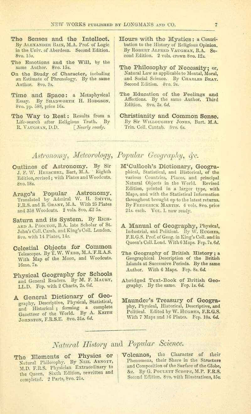 The Senses and the Intellect. By Alexander Bats, M.A. Prof, of Logic in the Univ. of Aberdeen. Second Edition. 8vo. 15s. Tlie Emotions and tlie Will, by the same Author. 8vo. 15s. On tlie Study of Character, including an Estimate of Phrenology. By the same Author. 8vo. 9s. Time and Space: a Metaphysical Essay. By Shadworth H. Hodgson. 8vo. pp. 588, price 16s. The Way to Rest: Results from a Life-search after Religious Truth, By R. Vaughan, D.D. \_]Vearli/ ready. Hours with the Mystics: a Contri- bution to the History of Religious Opinion. By Robert Alfred Vaughan, B.A. Se- cond Edition. 2 vols, crown 8vo. 12s. The Philosophy of Ifecessity; or, Natural Law as applicable to Mental, Moral, and Social Science. By Charles Bray. Second Edition. 8vo. 9s. The Education of the Peelings and Affections. By the same Author. Third Edition. 8vo. 3s. M. Christianity and Common Sense. By Sir Willoughby Jones, Bart. M.A. Trin. Coll. Cantab. 8vo. 6s. Astronomyy Meteorology, Popular Geography, (^'c. Outlines of Astronomy. By Sir J. F. W. Herschel, Bart, M.A. ' Eighth Edition, revised; with Plates and Woodcuts. 8vo. 18s. Arago's Popular Astronomy. Translated by Admiral W. H. Siiyth, F.R.S. and R. Gr.vnt, M.A. With 25 Plates and 358 Woodcuts. 2 vols. 8vo. £2 5s. Saturn and its System. By Rich- ard A. Proctor, B.A. late Scholar of St. John's Coll. Camb. and King's Coll. London. 8vo. with 14 Plates, I4s. Celestial Objects for Common Telescopes. By T. W. Webb, M.A. F.R.A.S. With Map of the Moon, and Woodcuts. 16mo. 7s. Physical Geography for Schools and General Readers. By M. F. Maury, LL.D. Fcp. with 2 Charts, 2s. Qd. A General Dictionary of Geo- graphj', Descriptive, Physical, Statistical, and Historical ; forming a complete Gazetteer of the World. By A. Keith Johnston, F.R.S.E. 8vo. 31s. &d. M'Culloch's Dictionary, Geogra- phical, Statistical, and Historical, of the various Countries, Places, and principal Natural Objects in the World. Revised Edition, printed in a larger type, with Maps, and with the Statistical Information throughout brought up to the latest returns. By Fredekick Martin. 4 vols. 8vo. price 2 Is. each. Vol. T. now ready. A Manual of Geography, Physical, Industrial, and Political. By \V. Hughes, F.R.G.S. Prof, of Geog. in King's Coll. and in Queen's Coll.Lond. With6 Maps. Fcp.7s.6rf. The Geography of British History ; a Geographical Description of the British Islands at Successive Periods. By the same Author. With 6 Maps. Fcp. 8s. 6dL Abridged Text-Book of British Geo- graphy. By the same. Fcp. Is. Gd, Maunder's Treasiu-y of Geogra- phy, Physical, Historical, Descriptive, and Political. Edited by W. Hughes, F.R.G.S. With 7 Maps and ] 6 Plates. Fcp. 10s. 6d. Natural History and Popular Science. The Elements of Physics or Natural Philosophy. By Neil Arnott, M.D. F.R.S. Physician Extraordinary to the Queen. Sixth Edition, rewritten and completed. 2 Parts, 8vo. 21s. Volcanos, the Character of their Phenomena, their Share in the Structure and Composition of the Surface of the Globe, &c. By G. Poulett Scrope, M.P. F.R.S. Second Edition. Svo. with Illustrations, I5s.