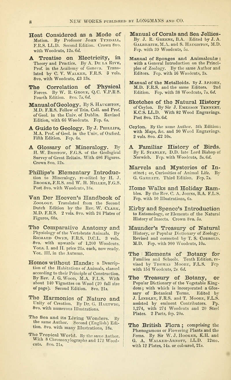 Heat Considered as a Mode of Motion. By Professor John Tyndall, F.R.S. LL.D. Second Edition. Crown 8vo. with Woodcuts, 12s. Qd. A Treatise on Electricity, in Theory and Practice. By A. De la Rive, Prof, in the Academy of Geneva. Trans- lated by C. V. Walker, F.R.S. 3 vols. 8vo. with Woodcuts, £3 13s. The Correlation of Physical Forces. By W. R. Grove, Q.C. V.P.R.S. Fourth Edition. 8vo. 7s. 6d Manual of Geology. Bj S. Haughton, M.D. F.R.S. Fellow of Trin. Coll. and Prof, of Geol. in the Univ. of Dublin. Revised Edition, with 66 Woodcuts. Fcp. 6s. A Guide to Geology. By J. Phillips, M.A. Prof, of Geol. in the Univ. of Oxford. Fifth Edition. Fcp. 4s. A Glossary of Mineralogy. By H. W. Bristol, F.G.S. of the Geological Survey of Great Britain. With 486 Figures. Crown 8vo. 12s. Phillips's Elementary Introduc- tion to Mineralogy, re-edited by H. J. Brooke, F.R.S. and W. H. Miller, F.G.S. Post 8vo. with Woodcuts, 18s. Van Der Hoeven's Handbook of Zoology. Translated from the Second Dutch Edition by the Rev. W. Clark, M.D. F.R.S. 2 vols. 8vo. with 24 Plates of Figures, 60s. The Comparative Anatomy and Physiology of the Vertebrate Animals. By Richard Owen, F.R.S. D.C.L. 3 vols. 8vo. with upwards of 1,200 AVoodcuts, Vols. I. and II. price 21s. each, now read}'. Vol. III. in the Autumn. Homes without Hands: a Descrip- tion of the Habitations of Animals, classed according to their Principle of Construction. By Rev. J.G.Wood, M.A. F.L.S. With about 140 Vignettes on Wood (20 full size of page). Second Edition. 8vo. 21s. The Harmonies of K'ature and Unity of Creation. By Dr. G. Hartwig, 8vo. with numerous Illustrations. The Sea and its Living Wonders. By the same Author. Second (English) Edi- tion. 8vo. with many Illustrations, 18s. The Tropical -World. By the same Author. With 8 Chromoxylographs and 172 Wood- cuts. 8vo. 21s. Manual of Corals and Sea Jellies- By J. R. Greene, B.A. Edited by J. A. Galbraith, M.A. and S. Haughton, M.D. Fcp. with 39 Woodcuts, os. Manual of Sponges and Animalculse ; with a General Introduction on the Princi- ples of Zoology. By the same Author and Editors. Fcp. with 16 Woodcuts, 2s. Manual of th.e Metalloids. By J. Apjohn, M.D. F.R.S. and the same Editors. 2nd Edition. Fcp. with 38 Woodcuts, 7s. 6rf. Sketches of the Natural History of Ceylon. By Sir J. Emerson Tennent, K.C.S. LL.D. With 82 Wood Engra^-ings. Post 8vo. 12s. 6d. Ceylon. By the same Author. 5th Edition; with Maps, &c. and 90 Wood Engravings. 2 vols. 8vo. £2 10s. A Familiar History of Birds. By E. Stanley, D.D. late Lord Bishop of Norwich. Fcp. with Woodcuts, 3s. 6d. Marvels and Mysteries of In- stinct ; or. Curiosities of Animal Life. By G. Garratt. Third Edition. Fcp. 7s. Home Walks and Holiday Ram- bles. By the Rev. C. A. Johns, B.A. F.L.S. Fcp. with 10 Illustrations, 6s. Ktrby and Spence's Introduction to Entomology, or Elements of the Natural Histoiy of Insects. Crown 8vo. 5s. Maunder's Treasiu'y of Natural History, or Popular Dictionary' of Zoology. Revised and corrected by T. S. Cobbold, M.D. Fcp. with 900 Woodcuts, 10s. The ■ Elements of Botany for Families and Schools. Tenth Edition, re- vised by Thomas Moore, F.L.S. Fcp with 154 Woodcuts, 2s. 6d. The Treasiu'y of Botany, or Popular Dictionary of the Vegetable King- dom ; with which is incorporated a Glos- sary of Botanical Terms. Edited by J. Lindley, F.R.S. and T. Moore, F.L.S. assisted by eminent Contributors. Pp. 1,274, with 274 Woodcuts and 20 Steel Plates. 2 Parts, fcp. 20s. The British Flora ; comprising the Phsenogamous or Flowering Plants and the Ferns. By Sir W. J. Hooker, K.H. and G. A. Walker-Arnott, LL.D. 12mo. with 12 Plates, 14s. or coloured, 21s.