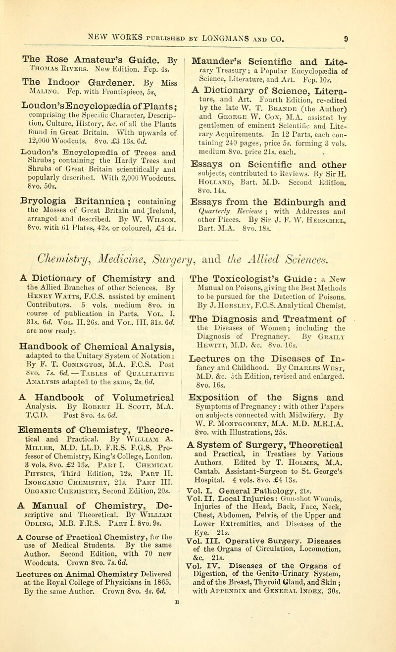 The Rose Amateur's Guide. By Thomas Riyeks. New Edition. Fcp. 4s. The Indoor Gardener. By Miss Maling. Fcp. with Frontispiece, 5s._ Loudon's Encyelopsedia of Plants; comprising the Specitic Gliaraeter, Descrip- tion, Culture, History, &c. of all the Plants found in Great Britain. With upwards of 12,000 Woodcuts. 8vo. £3 13s. 6d. Loudon's Encyelopsedia of Trees and Shrubs; containing the Hardy Trees and Shrubs of Great Britain scientifically and popularly described. With 2,000 Woodcuts. . 8vo. 50s. Bryologia Britanniea; containing the Mosses of Great Britain and ^Ireland, arranged and described. By W. Wilson. 8vo. with 61 Plates, 42s. or coloured, £4 4s. Maunder's Seientiflc and Lite- rary Treasury; a Popular Encyclopajdia of Science, Literature, and Art. Fcp. 10s. A Dictionary of Science, Litera- ture, and Art. Fourth Edition, re-edited by the late W. T. Bkande (the Author) and George W. Cox, M.A. assisted by gentlemen of eminent Scientific and Lite- rary Acquirements. In 12 Parts, each con- taining 240 pages, price 5s. forming 3 vols. medium 8vo. price 21s. each. ; Essays on Scientific and other subjects, contributed to Reviews. By Sir H. Holland, Bart. M.D. Second Edition. 8vo. 14s. Essays from the Edinbm'gh and Quarterly Reviews ; with Addresses and other Pieces. By Sir J. F. W. Herschel, Bart. M.A. 8vo. 18s. Chemistry^ Medicine, Surgery, and the Allied Sciences. A Dictionary of Chemistry and the Allied Branches of other Sciences. By Henry Watts, F.C.S. assisted by eminent Contributors. 5 vols, medium 8vo. in course of publication in Parts. Vol. L 31s. 6d. Vol. II. 26s. and Vol. III. 31s. 6rf. are now read^-. Handbook of Chemical Analysis, adapted to the Unitary Sj'stem of Notation: By F. T. CoNiNGTON, M.A. F.C.S. Post 8vo. 7s. 6d.—Tables of Qualitative Analysis adapted to the same, 2s. Gd. A Handbook of Volumetrical Analj-sis. By Robert H. Scott, M.A. T.C.D. Post 8vo. 4s. Qd. Elements of Chemistry, Theore- tical and Practical. By William A, Miller, M.D. LL.D. F.R.S. F.G.S. Pro- fessor of Chemistry, King's College, London. 3 vols. 8vo. £2 13s. Part I. Chemical Physics, Third Edition, 12s. Part II. Inorganic Chesustry, 21s. Part III. Organic Chemistry, Second Edition, 20s. A Manual of Chemistry. De- scriptive and Theoretical. By William Odling, M.B. F.R.S. Part I. 8vo. 9s. A Course of Practical Chenustry, for the use of Medical Students. By the same Author. Second Edition, with 70 new Woodcuts. Crown 8vo. 7s. 6c?. Lectures on Animal Chemistry Delivered | at the Roj'al College of Physicians in 1865. j By the same Author. Crown 8vo. 4s. 6d. I The Toxicologist's Guide: a New l\Ianual on Poisons, giving the Best Methods to be pursued for the Detection of Poisons. By J. Horsley, F.C.S. Analytical Chemist. The Diagnosis and Treatment of the Diseases of Women; including the Diagnosis of Pregnancy. By Graily Hewitt, M.D. &e. 8vo.^lGs. Lectures on the Diseases of In- fancy and Childhood. By Charles West, M.D. &c. 5th Edition, revised and enlarged. 8vo. 16s, Exposition of the Signs and Symptoms of Pregnancy: with other Papers on subjects connected vnth. Midwifer}-. By W. F. Montgomery, M.A. M.D. M.R.I.A. 8vo. with Illustrations, 25s. A System of Surgery, Theoretical and Practical, in Treatises by Various Authors. Edited by T. Holsies, M.A. Cantab. Assistant-Surgeon to St. George's Hospital. 4 vols. 8vo. £4 13s. Vol. I. General Pathology, 21*. Vol. II. Local Injuries: Gun-shot Wounds, Injuries of the Head, Back, Face, Neck, Chest, Abdomen, Pelvis, of the Upper and Lower Extremities, and Diseases of the Eye. 21s. Vol. III. Operative Surgery. Diseases of the Organs of Circulation, Locomotion, &C. 21.'!. Vol. IV. Diseases of the Organs of Digestion, of the Genito-Urinary System, and of the Breast, Thyroid Gland, and Skin; with Appendix and General Index. 30s.