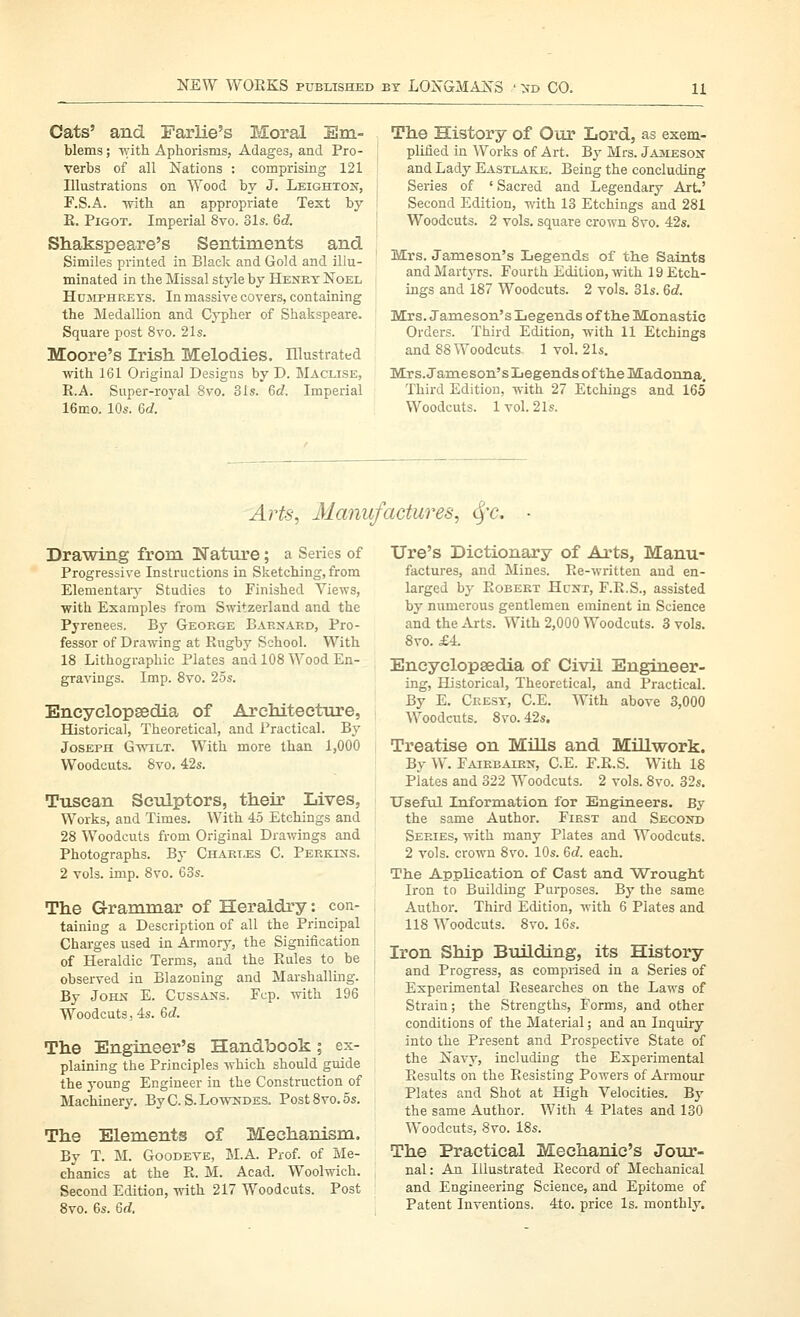 Cats' and Farlie's Moral Em- blems ; with Aphorisms, Adages, and Pro- verbs of all Nations : comprising 121 Illustrations on Wood by J. Leighxoi^^, F.S.A. with an appropriate Text by E. PiGOT. Imperial 8vo. 31s. 6d. Shakspeare's Sentiments and Similes printed in Black and Gold and illu- minated in the Missal style by Heney Noel Humphreys. In massive covers, containing the Medallion and Cypher of Shakspeare. Square post 8vo. 21s. Moore's Irish Melodies. Illustrated with 161 Original Designs by D. Maclise, R.A. Super-royal 8vo. 31s. 6d. Imperial 16mo. 10s. 6d. The History of Oiir Lord, as exem- pMed in Works of Art. By Mrs. Jameson and Lady Eastlake. Being the concluding Series of ' Sacred and Legendary Art.' Second Edition, with 13 Etchings and 281 Woodcuts. 2 vols, square crown 8vo. 42s. Mrs. Jameson's Legends of th.e Saints andMartjTs. Fourth Edition,-vvith 19 Etch- ings and 187 Woodcuts. 2 vols. 31s. 6d. Mrs. Jameson's Legends of the Monastic Orders. Third Edition, with 11 Etchings and 88 Woodcuts 1 vol. 21s. Mrs.Jameson'sLegends of tlie Madonna. Third Edition, with 27 Etchings and 165 Woodcuts. 1 vol. 21s. Arts, Manufactures, ^'C. Drawing from Nature; a Series of Progressive Instructions in Sketching, from Elemental-}- Studies to Finished Views, with Examples from Switzerland and the Pyrenees. By George Baexakd, Pro- fessor of Drawing at Rugby School. With 18 Lithographic Plates and 108 Wood En- gravings. Imp. 8vo. 25s. Eneyelopsedia of Architecture, Historical, Theoretical, and Practical. By Joseph Gwilt. With more than 1,000 Woodcuts. 8vo. 42s. Tuscan Sculptors, their Lives, Works, and Times. With 45 Etchings and 28 Woodcuts from Original Drawings and Photographs. By Charles C. Pekki:ms. 2 vols. imp. 8vo. 63s. The Grammar of Heraldry: con- taining a Description of all the Principal Chai-ges used in Armory, the Signification of Heraldic Terms, and the Rules to be observed in Blazoning and Marshalling. By John E. Cussajts. Fcp. with 196 Woodcuts. 4s. 6d. The Engineer's Handbook; ex- plaining the Principles which should guide the young Engineer in the Construction of Machinery. By C. S. Lowndes. Post8vo.5s. The Elements of Mechanism. By T. M. GooDEVE, M.A. Prof, of Me- chanics at the R. M. Acad. Woolwich. Second Edition, with 217 Woodcuts. Post 8vo. 6s. 6d. lire's Dictionary of Arts, Manu- factures, and Mines. Re-written and en- larged by Robert Hunt, F.R.S., assisted by numerous gentlemen eminent in Science and the Arts. With 2,000 Woodcuts. 3 vols. 8vo. £4. Encyclopaedia of Civil Engineer- ing, Historical, Theoretical, and Practical. By E. Ceesy, C.E. With above 3,000 Woodcuts. 8vo. 42s. Treatise on MUls and Millwork. By W. Faiebairn, C.E. F.R.S. With 18 Plates and 322 Woodcuts. 2 vols. 8vo. 32s. Usefxil Information for Engineers. By the same Author. First and Second Series, with many Plates and Woodcuts. 2 vols, crown 8vo. 10s. Qd. each. The Application of Cast and Wrought Iron to Building Purposes. By the same Author. Third Edition, with 6 Plates and 118 Woodcuts. 8vo. 16s. Iron Ship Building, its History and Progress, as comprised in a Series of Experimental Researches on the Laws of Strain; the Strengths, Forms, and other conditions of the Material; and an Inquiry into the Present and Prospective State of the Navy, including the Experimental Results on the Resisting Powers of Armour Plates and Shot at High Velocities. Bj' the same Author. With 4 Plates and 130 Woodcuts, 8vo. 18s. The Practical Mechanic's Jour- nal : An Illustrated Record of Mechanical and Engineering Science, and Epitome of Patent Inventions. 4to. price Is. monthly.