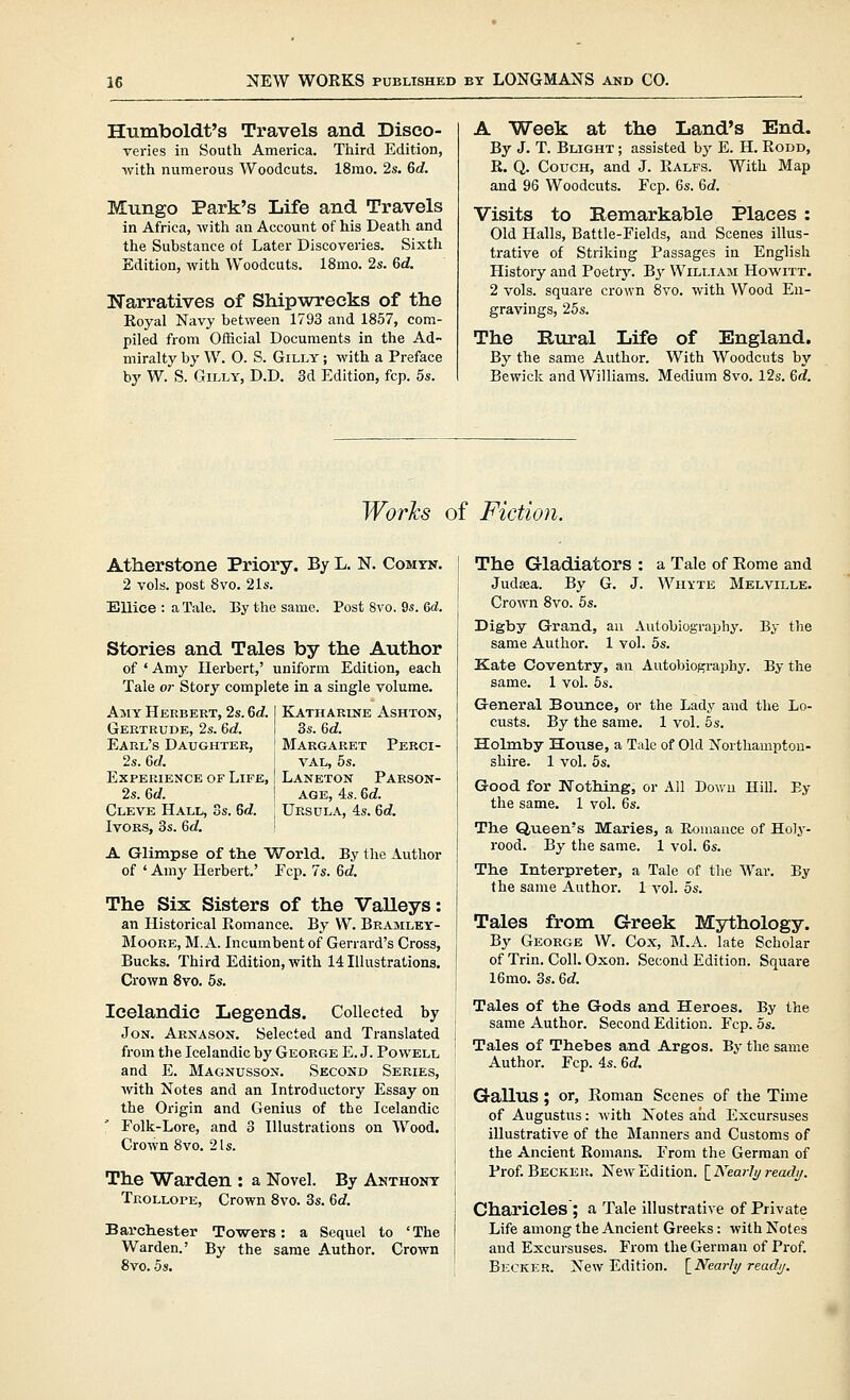 Humboldt's Ti'avels and Disco- veries in Soutli America. Tliird Edition, •with numerous Woodcuts. 18rao. 2s. Gd. Mungo Park's Life and Travels in Africa, with an Account of his Death and the Substance ot Later Discoveries. Sixth Edition, with Woodcuts. 18mo. 2s. 6d. Narratives of Shipwrecks of the Royal Navy between 1793 and 1857, com- piled from Official Documents in the Ad- miralty by W. 0. S. GiLLY; with a Preface by W. S. GiLLY, D.D. 3d Edition, fcp. 5s. A Week at the Land's End. By J. T. Blight ; assisted by E. H. Rodd, R. Q. Couch, and J. Ralfs. With Map and 96 Woodcuts. Fcp. 6s. 6d. Visits to Eemarkable Places : Old Halls, Battle-Fields, and Scenes illus- trative of Striking Passages in English History and Poetrj'. By William Howitt. 2 vols, square crown 8vo. with Wood En- gravings, 25s. The Rural Life of England. By the same Author. With Woodcuts by Bewick and Williams. Medium Svo. 12s. Qd. Works of Fiction. Atherstone Priory. By L. N. Comyn, 2 vols, post Svo. 21s. Ellice : a Tale. By the same. Post Svo. 9s. 6d. Stories and Tales by the Author of ' Amy Herbert,' uniform Edition, each Tale or Story complete in a single volume. Ajiy Herbert, 2s. Gd. I Katharine Ashton, Gertrude, 2s. 6d. i 3s. Gd. Earl's Daughter, ' Margaret Perci- , Gd. VAL, 5s. Laneton Parson- age, 4s. Gd. Ursula, 4s. Gd. Experience of Life, 2s. Gd. Cleve Hall, 3s. Gd. Ivors, 3s. Gd. A Glimpse of the World. By the Author of ' Amy Herbert.' Fcp. 7s. Gd. The Six Sisters of the VaUeys: an Historical Romance. By W. Bramley- Moore, M. a. Incumbent of Gerrard's Cross, Bucks. Third Edition, with 14 Illustrations. Crown Svo. 5s. Icelandic Legends. Collected by Jon. Arnason. Selected and Translated from the Icelandic by George E. J. Powell and E. Magnusson. Second Series, with Notes and an Introductory Essay on the Origin and Genius of the Icelandic Folk-Lore, and 3 Illustrations on Wood. Crown 8vo. 2 Is. The Warden : a Novel. By Anthony Trollope, Crown Svo. 3s. Gd. Barchester Towers: a Sequel to 'The Warden.' By the same Author, Crown Svo. 5s. The Gladiators : a Tale of Rome and Judasa. By G. J. Wiiyte Melville. Crown Svo. 5s. Digby G-rand, an Autobiography. By the same Author. 1 vol. 5s. Kate Coventry, an Autobiography. By the same. 1 vol. 5s. General Bounce, or the Lady and the Lo- custs. By the same. 1 vol. 5s. Holmby House, a T;ilc of Old Northampton- shire. 1 vol. 5s. Good for JsTothing, or All Down Hill. Ey the same. 1 vol. 6s. The Queen's Maries, a Eouiauce of Holy- rood. By the same. 1 vol. 6s. The Interpreter, a Tale of the War. By the same Author. 1 vol. 5s. Tales from Greek Mythology. By George W. Cox, M.A. late Scholar of Trin. Coll. Oxon. Second Edition. Square 16mo. 3s. Gd. Tales of the Gods and Heroes. By the same Author. Second Edition. Fcp. 5s. Tales of Thebes and Argos. By the same Author. Fcp. 4s. Gd. Gallus ; or, Roman Scenes of the Time of Augustus: with Notes and Excursuses illustrative of the Manners and Customs of the Ancient Romans. From the German of Prof. Becker. New Edition. [^Nearly ready. Charicles ; a Tale illustrative of Private Life among the Ancient Greeks: with Notes and Excursuses. From the German of Prof. Becker. New Edition. \_Nearly ready.