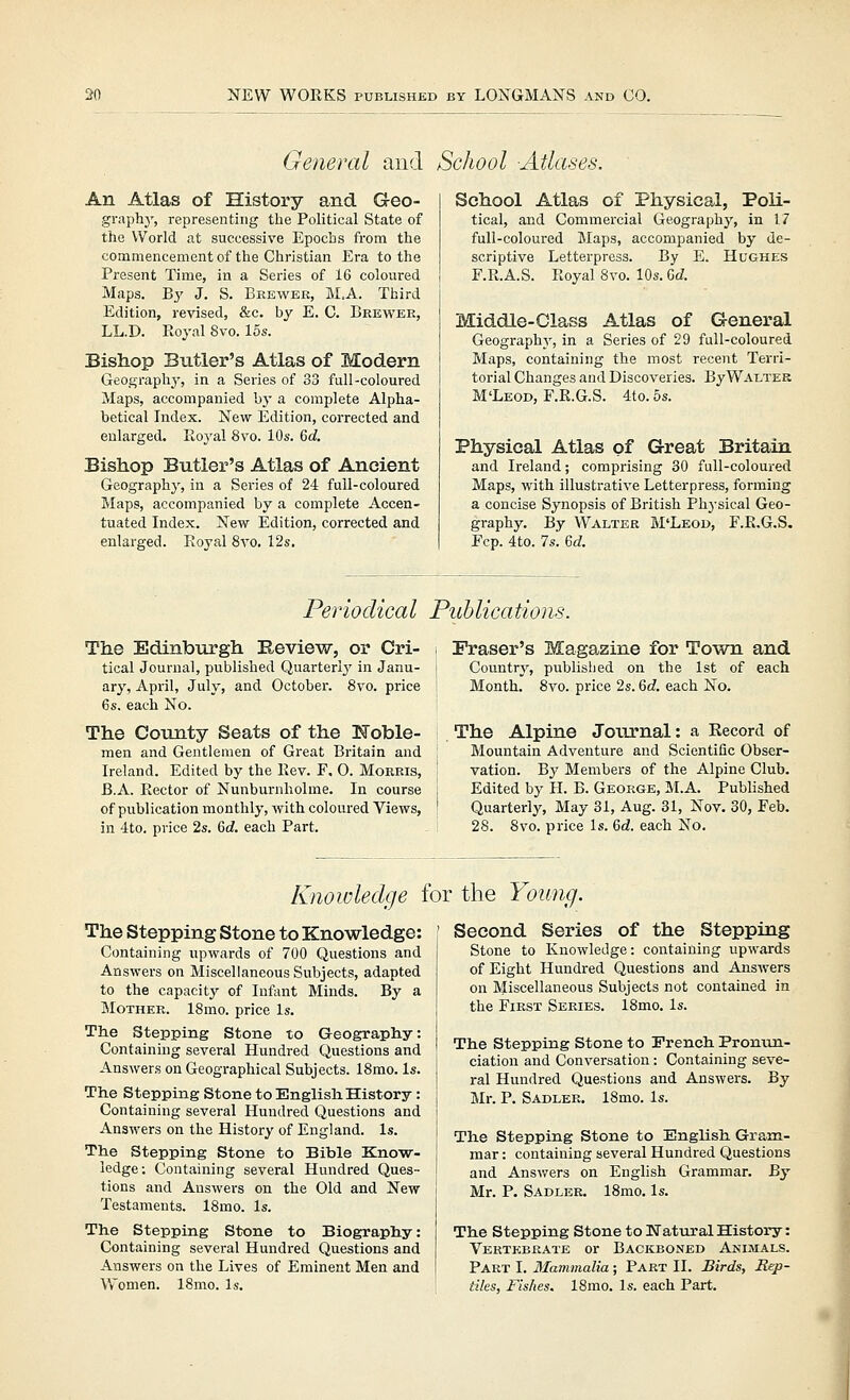 General and School Atlases. An Atlas of History and Geo- graphy, representing the Political State of the World at successive Epochs from the commencement of the Christian Era to the Present Time, in a Series of 16 coloured Maps. By J. S. Bkeweb, M.A. Third Edition, revised, &c. by E. C. Bkewer, LL.D. Ptoyal 8vo. 15s. Bishop Butler's Atlas of Modern Geography, in a Series of 33 full-coloured Maps, accompanied by a complete Alpha- betical Index. New Edition, corrected and enlarged. Royal 8vo. 10s. 6c?. Bishop Butler's Atlas of Ancient Geography, in a Series of 24 fuU-coloured Maps, accompanied by a complete Accen- tuated Index. New Edition, corrected and enlarged. Royal 8vo. 12s. School Atlas of Physical, Poli- tical, and Commercial Geography, in 17 full-coloured Maps, accompanied by de- scriptive Letterpress. By E. Hughes F.R.A.S. Royal 8vo. 10s. 6A Middle-Class Atlas of General Geography, in a Series of 29 full-coloured Maps, containing the most recent Terri- torial Changes and Discoveries. By Walter M'Leod, F.R.G.S. 4to. 5s. Physical Atlas of Great Britain and Ireland; comprising 30 full-coloured Maps, with illustrative Letterpress, forming a concise Synopsis of British Physical Geo- graphy. By Walter M'Leod, F.R.G.S. Fcp. 4to. 7s'. Gd. Periodical Publications. The Edinburgh Review, or Cri- tical Journal, published Quarterij' in Janu- ary, April, July, and October. 8vo. price 6s. each No. The County Seats of the Noble- men and Gentlemen of Great Britain and Ireland. Edited by the Rev. F. 0. Morris, B.A. Rector of Nunburnholme. In course of publication monthly, with coloured Views, in 4to. price 2s. M, each Part. Fraser's Maga/Zine for Town and Country, publislied on the 1st of each Month. 8vo. price 2s. %d. each No. The Alpine Journal: a Record of Mountain Adventure and Scientific Obser- vation. By Members of the Alpine Club. Edited by H. B. George, M.A. Published Quarterly, May 31, Aug. 31, Nov. 30, Feb. 28. 8vo. price Is. Gd. each No. Knowledge for the Young. The Stepping Stone to Knowledge: Containing upwards of 700 Questions and Answers on Miscellaneous Subjects, adapted to the capacitj'- of Infant Minds. By a Mother. 18mo. price Is. Tlie Stepping Stone to Greograpliy: Containing several Hundred Questions and Answers on Geographical Subjects. 18mo. Is. The Stepping Stone to English. History: Containing several Hundred Questions and Answers on the History of England. Is. The Stepping Stone to Bible Know- ledge: Containing several Hundred Ques- tions and Answers on the Old and New Testaments. 18mo. Is. The Stepping Stone to Biography: Containing several Hundred Questions and Answers on the Lives of Eminent Men and Women. 18mo. Is. Second Series of the Stepping Stone to Knowledge: containing upwards of Eight Hundred Questions and Answers on Miscellaneous Subjects not contained in the First Series. 18mo. Is. The Stepping Stone to French Proniin- ciation and Conversation: Containing seve- ral Hundred Questions and Answers. By Mr. P. Sadler. 18mo. Is. The Stepping Stone to English Grram- mar: containing several Hundred Questions and Answers on English Grammar. By Mr. P. Sadler. 18mo, Is. The Stepping Stone to Natural History: Vertebrate or Backboned Animals. Part I. Mammalia; Part II. Birds, Rep- tiles, Fishes. 18mo. Is. each Part.