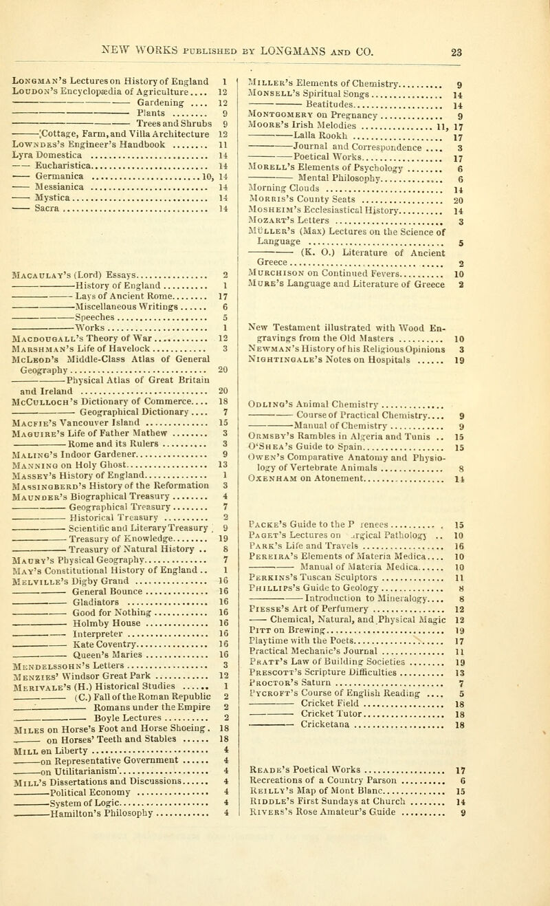 Longman's Lectureson History of England 1 Loudon's EncyclopBedia of Agriculture.... 12 Gardening 12 Plants 9 Trees and Shrubs 9 [Cottage, Farm, and Villa Architecture 12 Lowndes's Engineer's Handbook 11 Lyra Domestica 14 Eucharistica 14 ■ Germanica 10, 14 Messianica 14 Mystica 14 Sacra 14 Macaulay's (Lord) Essays 2 History of England 1 Lays of Ancient Rome 17 Miscellaneous Writings 6 Speeches 5 Works 1 Macdooqall's Theory of War 12 Marshman's Life of Havelock 3 McLeod's Middle-Class Atlas of General Geography 20 Physical Atlas of Great Britain and Ireland 20 McCulloch's Dictionary of Commerce.... 18 Geographical Dictionary 7 Macfie's Vancouver Island 15 Maquire's Life of Father Mathew 3 Rome and its Rulers 3 Maling's Indoor Gardener 9 Manning on Holy Ghost 13 Massey's History of England 1 Massinqberd's History of the Reformation 3 Maunder's Biographical Treasury 4 Geographical Treasury 7 Historical Treasury 2 Scientific and Literary Treasury . 9 Treasury of Knowledge 19 Treasury of Natural History .. 8 Maury's Physical Geography 7 May's Constitutional History of England .. 1 Melville's Digby Grand 16 General Bounce 16 Gladiators 16 Good for Nothing 16 Holmby House 16 Interpreter 16 Kate Coventry 16 . Queen's Maries 16 Mendelssohn's Letters 3 Menzies'Windsor Great Park 12 Merivale's (H.) Historical Studies 1 , (C.) Fall of the Roman Republic 2 ' Romans under the Empire 2 Boyle Lectures 2 Miles on Horse's Foot and Horse Shoeing. 18 on Horses' Teeth and Stables 18 Mill en Liberty 4 on Representative Government 4 on Utilitarianism 4 Mill's Dissertations and Discussions 4 Political Economy 4 -System of Logic 4 ■^ Hamilton's Philosophy 4 Miller's Elements of Chemistry 9 Monsell's Spiritual Songs 14 Beatitudes 14 Montgomery on Pregnancy 9 Moore's Irish Melodies 11, 17 Lalla Rookh 17 Journal and Correspondence .... 3 Poetical Works 17 Morell's Elements of Psychology 6 Mental Philosophy 6 Jlorning Clouds n Morris's County Seats 20 MosHEiM's Ecclesiastical Hjstory 14 Mozart's Letters 3 MiJLLER's (Max) Lectures on the Science of Language 5 (K. O.) Literature of Ancient Greece 2 MuRCHisoN on Continued Fevers 10 Mqre's Language and Literature of Greece 2 New Testament illustrated with Wood En- gravings from the Old Masters 10 Newman's History of his Religious Opinions 3 Nightingale's Notes on Hospitals 19 Odling's Animal Chemistry Course of Practical Chemistry 9 Manual of Chemistry 9 OaMSBv's Rambles in Algeria and Tunis .. 15 O'Shea's Guide to Spain 15 Owen's Comparative Anatomy and Physio- logy of Vertebrate Animals 8 Oxenham on Atonement xi Packe's Guide to the P lenees 15 Paget's Lectures on jrgical Pathology .. 10 Park's Life and Travels 16 Pereira's Elements of Materia Medica 10 Manual of Materia Medica 10 Perkins's Tuscan Sculptors 11 Phillips's Guide to Geology 8 Introduction to Mineralogy..., 8 Piesse's Art of Perfumery 12 Chemical, Natural, and Physical Magic 12 Pitt on Brewing 19 Playtime with the Poets 17 Practical Mechanic's Journal 11 Pratt's Law of Building Societies 19 Prescott's Scripture Difficulties 13 Proctor's Saturn 7 Pycroft's Course of English Reading .... 5 Cricket Field 18 Cricket Tutor 18 Cricketana 18 Reade's Poetical Works 17 Recreations of a Country Parson 6 Keilly's Map of Mont Blanc 15 Riddle's First Sundays at Church 14 RiVERs's Rose Amateur's Guide 9