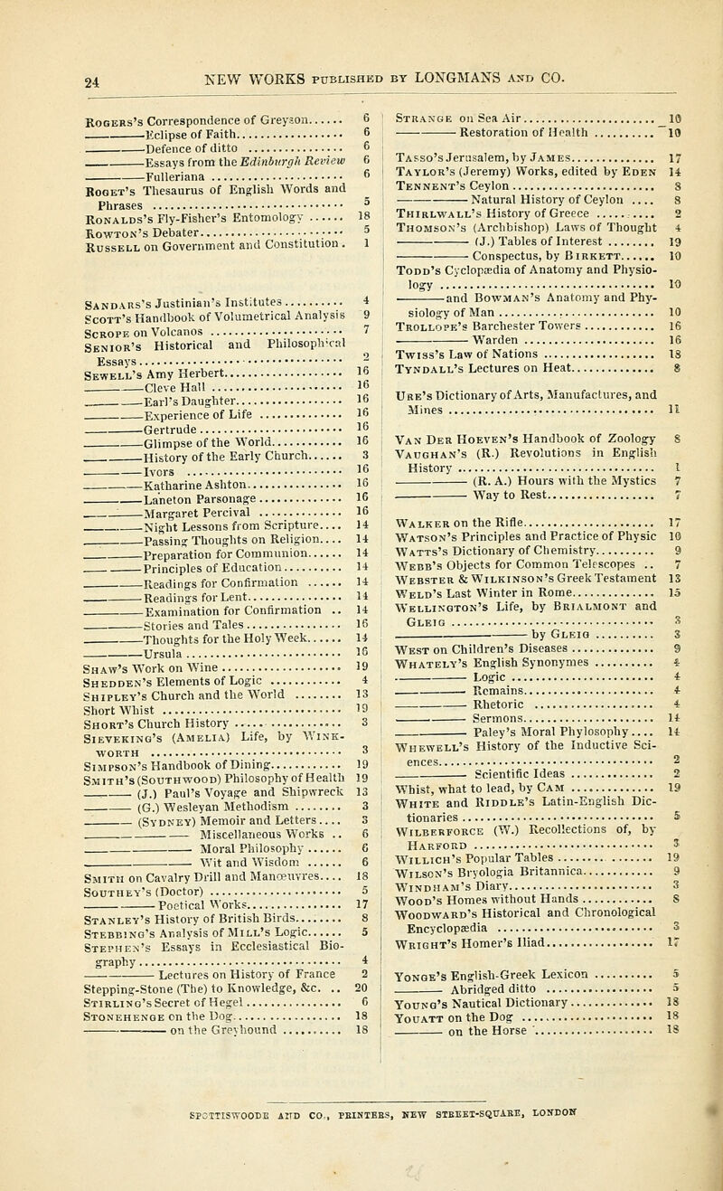 Rogers's Correspondence of Greyson 6 .Eclipse of Faith 6 Defence of ditto 6 Essays from the Edinburgh Review 6 Fulleriana 6 Boget's Thesaurus of English Words and Phrases ^ RoNALDs's Fly-Fisher's Entomology 18 Rowton's Debater 5 Russell on Government and Constitution . 1 Sandars's Justinian's Institutes 4 Scott's Handbook of Volumetrical Analysis 9 ScROPE on Volcanos 7 Senior's Historical and Philosoph-cal Essays ^ Sewell's Amy Herbert 16 Cleve Hall 16 . -Earl's Daughter 16 Experience of Life 16 Gertrude 16 Glimpse of the World 16 History of the Early Church 3 Ivors 16 Katharine Ashton 16 Laneton Parsonage 16 ____ Margaret Percival 16 Night Lessons from Scripture 14 . Passing Thoughts on Religion 14 Preparation for Communion 14 Principles of Education U Readings for Confirmation 14 Readings for Lent 14 Examination for Confirmation .. 14 Stories and Tales 16 Thoughts for the Holy Week 14 Ursula 16 Shaw's Work on Wine 19 Shedden's Elements of Logic 4 Shipley's Church and the World 13 ShortWhist .••• 19 Short's Church History 3 Sieveking's (Amelia) Life, by Wink- worth 3 Simpson's Handbook ofDining 19 Smith's (Southwood) Philosophy of Health 19 ._ (J.) Paul's Voyage and Shipwreck 13 (G.) Wesleyan Methodism .... 3 (Sydney) Memoir and Letters 3 Miscellaneous Works .. 6 Moral Philosophy 6 • Wit and Wisdom 6 Smith on Cavalry Drill and Manceuvres.... 18 Southey's (Doctor) 5 Poetical VVorks 17 Stanley's History of British Birds 8 Stebbing's Analysis of Mill's Logic 5 STEpnE>!'s Essays in Ecclesiastical Bio- graphy 4 Lectures on History of France 2 Stepping-Stone (The) to Knowledge, &c. .. 20 Stirling's Secret of Hegel 6 Stonehenge on the Dog 18 on the Grevhound 18 Strange on Sea Air 10 —Restoration of Health lO Tafso's Jerusalem, by James 17 Taylor's (Jeremy) Works, edited by Eden 14 Tennent's Ceylon 3 Natural History of Ceylon .... 8 Thirlwall's History of Greece 2 Thomson's (Archbishop) Laws of Thought 4 (J.) Tables of Interest 19 Conspectus, by Birkett 10 Todd's Cyclopcedia of Anatomy and Physio- logy 10 and Bowman's Anatomy and Phy- siology of Man 10 Trollope's Barcbester Towers 16 Warden 16 Twiss's Law of Nations 18 Tyndall's Lectures on Heat 8 Ure's Dictionary of Arts, Manufactures, and Mines 11 Van Der Hoeven's Handbook of Zoology 8 Vaughan's (R.) Revolutions in English History I (R. A.) Hours with the Mystics 7 WaytoRest 7 Walker on the Rifle 17 Watson's Principles and Practice of Physic 10 W atts's Dictionary of Chemistry 9 Webb's Objects for Common Telescopes .. 7 Webster & Wilkinson's Greek Testament 13 Weld's Last Winter in Rome 15 Wellington's Life, by Brialmont and Glei g S by Gleig 3 West on Children's Diseases 9 Whately's English Synonymes i . Logic 4 • Remains 4 Rhetoric 4 Sermons It Paley's Moral Phylosophy It Whewell's History of the Inductive Sci- ences 2 Scientific Ideas 2 Whist, what to lead, by Cam 19 White and Riddle's Latin-English Dic- tionaries 5 Wilberforce (W.) Recollections of, by Harford ^ Willich's Popular Tables 19 Wilson's Bryologia Britannica 9 Windham's Diary 3 Wood's Homes without Hands S Woodward's Historical and Chronological Encyclopaedia 3 Wright's Homer's Iliad 17 Yonge's English-Greek Lexicon 5 Abridged ditto 5 Young's Nautical Dictionary IS YouATT on the Dog 18 on the Horse 18 SPOTTISWOODE AlTD CO., PEINTEES, NEW STEEEI-SQUABK, LONDON