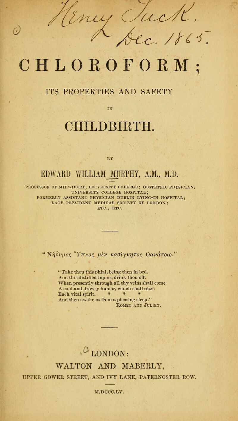 CHLOROFORM; ITS PROPERTIES AND SAFETY CHILDBIRTH. EDWARD WILLIM_JURPHY, A.M., M.D. PBOFESSOR OF MIDWIFERY, UNIVERSITY COLLEGE ; OBSTETRIC PHYSICIAN, UNIVERSITY COLLEGE HOSPITAL; FOBJIERLT ASSISTANT PHYSICIAN DUBLIN LYING-IN HOSPITAL; LATE PRESIDENT MEDICAL SOCIETY OF LONDON ; ETC., ETC.  Nj^Of^of Ytcvqc, \ii.v Ka(TiyvT]Tog Qavdroio.''  Take thou this phial, being then La bed. And this distilled liquor, drink thou off. WTien presently through all thy veins shall come A cold and drowsy humor, which shall seize Each vital spirit. * * * And then awake as from a pleasing sleep. Romeo and Juliet. ^^ LONDON: WALTON AND MABERLY, UPPER GOWER STREET, AND IVY LANE, PATERNOSTER ROW. M.DCCC.LV.