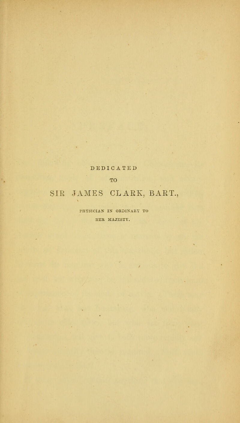 DEDICATED TO SIR JAMES CLARK, BART. PHYSICIAN IN ORDINARY TO HER MAJESTY.