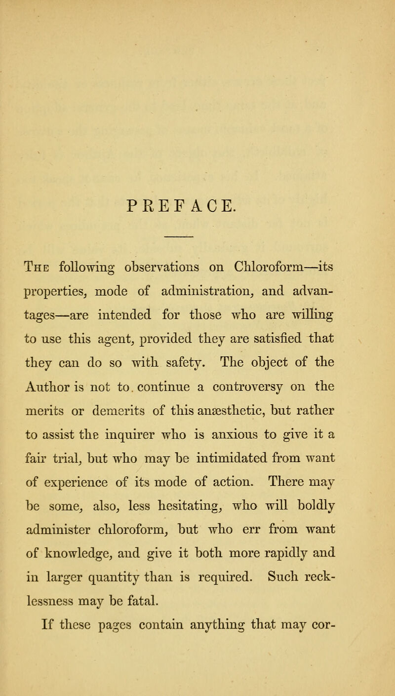 PREFACE. The following observations on Chloroform—its properties^ mode of administration^ and advan- tages—are intended for those who are willing to use this agent, provided they are satisfied that they can do so with safety. The object of the Author is not to. continue a controversy on the merits or demerits of this ansesthetic, but rather to assist the inquirer who is anxious to give it a fair trial, but who may be intimidated from want of experience of its mode of action. There may be some, also, less hesitating, who will boldly administer chloroform, but who err from want of knowledge, and give it both more rapidly and in larger quantity than is required. Such reck- lessness may be fatal. If these pages contain anything that may cor-