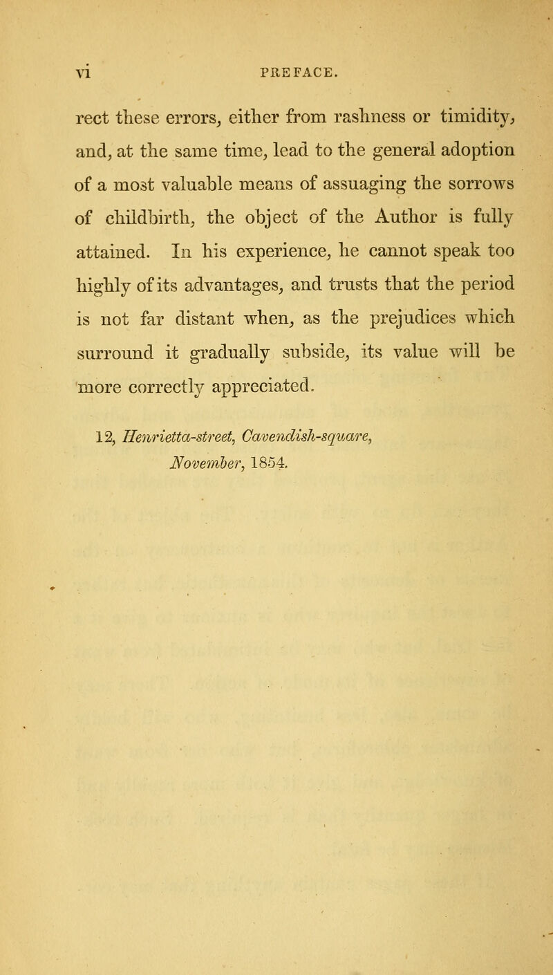 rect these errors^ either from rashness or timidity, and, at the same time, lead to the general adoption of a most valuable means of assuaging the sorrows of childbirth, the object of the Author is fully attained. In his experience, he cannot speak too highly of its advantages, and trusts that the period is not far distant when, as the prejudices which surround it gradually subside, its value will be more correctly appreciated. 12, Henrietta-street, Cavendish-square, November, 1854,