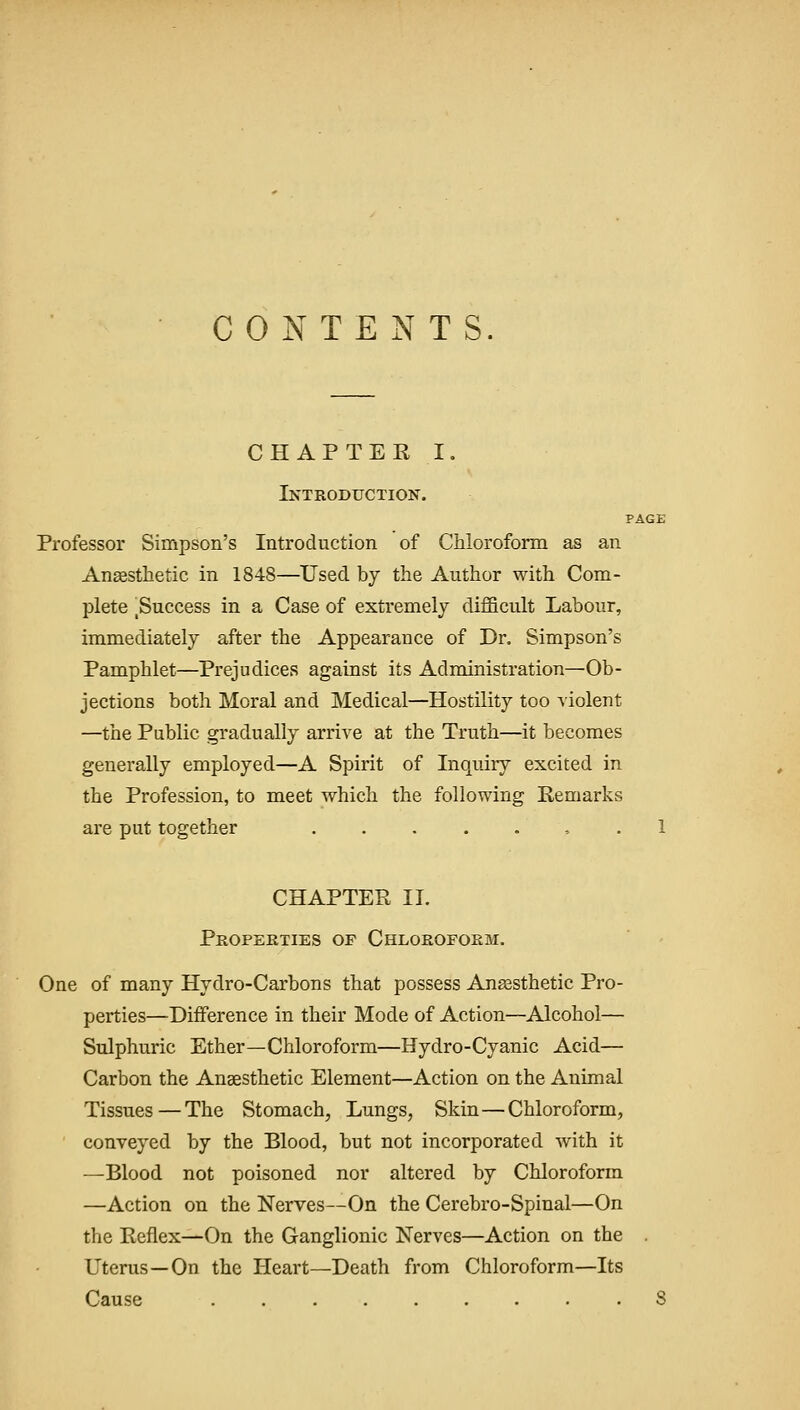 CONTENTS. CHAPTEE I. Introduction. PAGE Professor Simpson's Introduction of Chloroform as an Ansesthetic in 1848—Used by the Author with Com- plete ^Success in a Case of extremely difficult Labour, immediately after the Appearance of Dr. Simpson's Pamphlet—Prejudices against its Administration—Ob- jections both Moral and Medical—Hostility too violent —the Public gradually arrive at the Truth—it becomes generally employed—A Spirit of Inquiry excited in the Profession, to meet which the following Remarks are put together , . 1 CHAPTER II. Properties of Chloroform. One of many Hydro-Carbons that possess Anassthetic Pro- perties—Difference in their Mode of Action—Alcohol— Sulphuric Ether—Chloroform—Hydro-Cyanic Acid— Carbon the Anaesthetic Element—Action on the Animal Tissues—The Stomach, Lungs, Skin—Chloroform, conveyed by the Blood, but not incorporated with it —Blood not poisoned nor altered by Chloroform —Action on the Nerves—On the Cerebro-Spinal—On the Reflex—On the Ganglionic Nerves—Action on the Uterus—On the Heart—Death from Chloroform—Its Cause 8