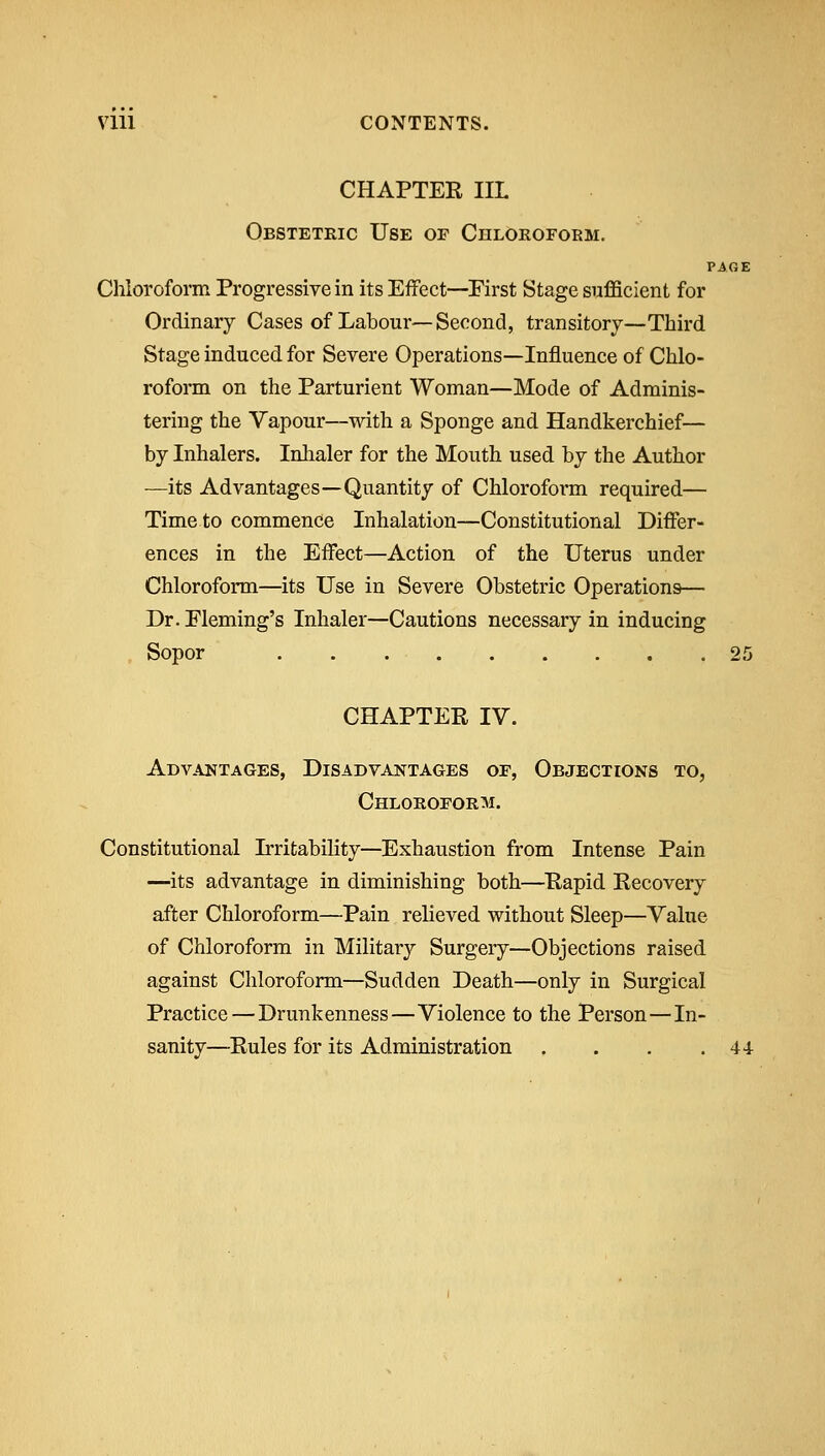 Vlll CONTENTS. CHAPTER IIL Obstetric Use of Chloroform. PAGE Chloroform Progressive in its Effect—First Stage sufficient for Ordinary Cases of Labour—Second, transitory—Third Stage induced for Severe Operations—Influence of Chlo- roform on the Parturient Woman—Mode of Adminis- tering the Vapour—with a Sponge and Handkerchief— by Inhalers. Inhaler for the Mouth used by the Author —its Advantages—Quantity of Chlorofoi'm required— Time to commence Inhalation—Constitutional Dififer- ences in the Effect—Action of the Uterus under Chloroform—its Use in Severe Obstetric Operations— Dr. Fleming's Inhaler—Cautions necessary in inducing Sopor 25 CHAPTER IV. Advantages, Disadvantages of. Objections to, Chloroform. Constitutional Irritability—Exhaustion from Intense Pain —its advantage in diminishing both—Rapid Recovery after Chloroform—Pain relieved without Sleep—Value of Chloroform in Military Surgery—Objections raised against Chloroform—Sudden Death—only in Surgical Practice—Drunkenness—Violence to the Person—In- sanity—Rules for its Administration . . . .44