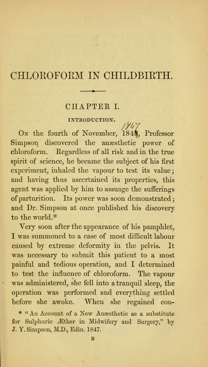 CHAPTEE I. INTRODUCTION. On the fourth, of November^ 184^_, Professor Simpson discovered the anaesthetic power of chloroform. Eegardless of all risk and in the true spirit of science_, he became the subject of his first experiment^ inhaled the vapour to test its value; and having thus ascertained its properties^ this agent was applied by him to assuage the sufierings of parturition. Its power was soon demonstrated; and Dr. Simpson at once published his discovery to the world.^ Very soon after the appearance of his pamphlet, I was summoned to a case of most difficult labour caused by extreme deformity in the pelvis. It was necessary to submit this patient to a most painful and tedious operation, and I determined to test the influence of chloroform. The vapour was administered, she fell into a tranquil sleep, the operation was performed and everything settled before she awoke. When she regained con- *  An Account of a New Anaesthetic as a substitute for Sulphuric iEther in Midwifery and Surgery, by J. Y. Simpson, M.D., Edin. 1847.