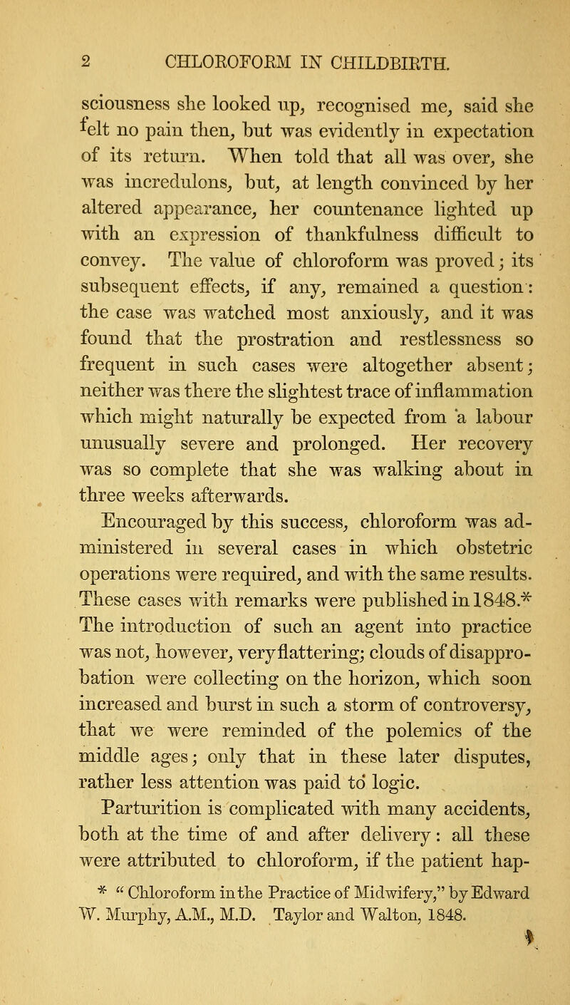 sciousness she looked up^ recognised me^, said she lelt no pain tlien, but was evidently in expectation of its return. When told that all was over, she was incredulons, but, at length convinced by her altered appearance, her countenance lighted up with an expression of thankfulness difficult to convey. The value of chloroform was proved; its subsequent effects, if any, remained a question: the case was watched most anxiously, and it was found that the prostration and restlessness so frequent in such cases were altogether absent; neither was there the slightest trace of inflammation which might naturally be expected from *a labour unusually severe and prolonged. Her recovery was so complete that she was walking about in three weeks afterwards. Encouraged by this success, chloroform was ad- ministered in several cases in which obstetric operations were required, and with the same results. These cases with remarks were published in 1848.'^ The introduction of such an agent into practice was not, however, very flattering; clouds of disappro- bation were collecting on the horizon, which soon increased and burst in such a storm of controversy, that we were reminded of the polemics of the middle ages; only that in these later disputes, rather less attention was paid to logic. Parturition is complicated with many accidents, both at the time of and after delivery: all these were attributed to chloroform, if the patient hap- *  Chloroform in the Practice of Midwifery, by Edward W. Murphy, A.M., M.D. Taylor and Walton, 1848.