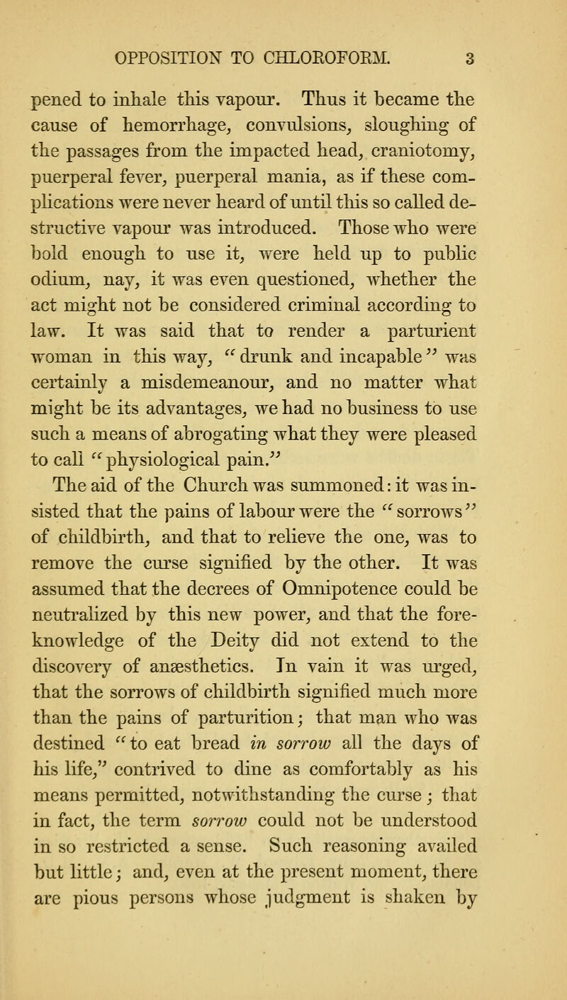 pened to inhale this vapour. Thus it became the cause of hemorrhage, convulsions, sloughing of the passages from the impacted head, craniotomy, puerperal fever, puerperal mania, as if these com- phcations were never heard of until tliis so called de- structive vapour was introduced. Those who were bold enough to use it, were held up to public odium, nay, it was even questioned, whether the act might not be considered criminal according to law. It was said that to render a parturient woman in this way, ^^ drunk and incapable '^ was certainly a misdemeanour, and no matter what might be its advantages, we had no business to use such a means of abrogating what they were pleased to call  physiological pain. The aid of the Church was summoned: it was in- sisted that the pains of labour were the ^^ sorrows of childbirth, and that to relieve the one, was to remove the curse signified by the other. It was assumed that the decrees of Omnipotence could be neutralized by this new power, and that the fore- knowledge of the Deity did not extend to the discovery of anaesthetics. In vain it was urged, that the sorrows of childbirth signified much more than the pains of parturition; that man who was destined '^^to eat bread in sorrow all the days of his life, contrived to dine as comfortably as his means permitted, notwithstanding the curse; that in fact, the term sorrow could not be understood in so restricted a sense. Such reasoning availed but little j and, even at the present moment, there are pious persons whose judgment is shaken by