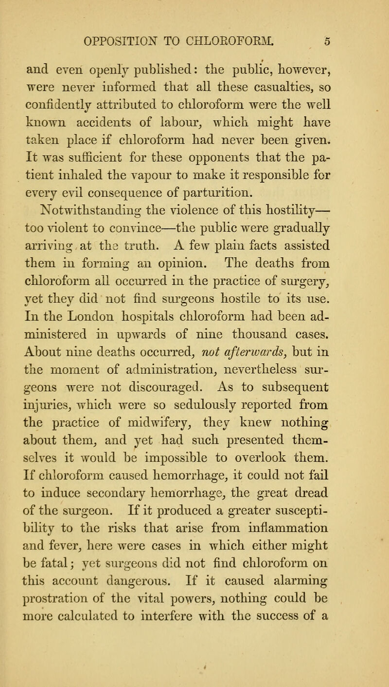 and even openly published: the public, however, were never informed that all these casualties, so confidently attributed to chloroform were the well known accidents of labour^ which might have taken place if chloroform had never been given. It was sufficient for these opponents that the pa- tient inhaled the vapour to make it responsible for every evil consequence of parturition. Notwithstanding the violence of this hostility— too violent to con\dnce—the public were gradually arriving at the truth. A few plain facts assisted them in forming an opinion. The deaths from chloroform all occurred in the practice of surgery_, yet they did not find surgeons hostile to its nse. In the London hospitals chloroform had been ad- ministered in upwards of nine thousand cases. About nine deaths occurred^ not afterwards^ but in the moment of administration_, nevertheless sur- geons were not discouraged. As to subsequent injuries^ which were so sedulously reported from the practice of midwifery^ they knew nothing about them^ and yet had such presented them- selves it would be impossible to overlook them. If chloroform caused hemorrhage^ it could not fail to induce secondary hemorrhage_, the great dread of the surgeon. If it produced a greater suscepti- bility to the risks that arise from inflammation and fever^ here were cases in which either might be fatal; yet surgeons did not find chloroform on this account dangerous. If it caused alarming prostration of the vital powers, nothing could be more calculated to interfere with the success of a