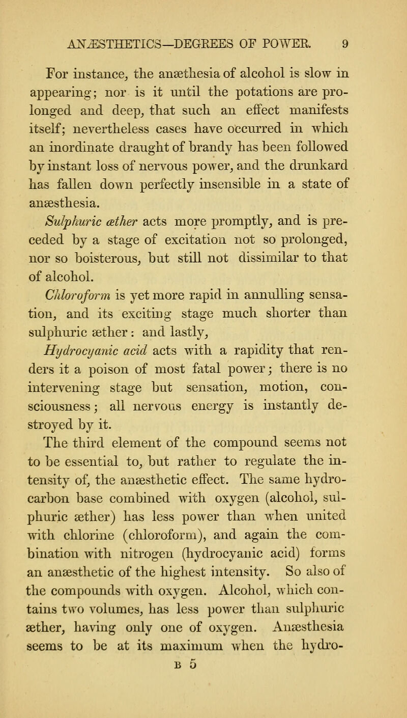 For instance^ the ansetliesia of alcohol is slow in appearing; nor is it nntil the potations are pro- longed and deep^ that such an effect manifests itself; nevertheless cases have occurred in which an inordinate draught of brandy has been followed by instant loss of nervous power^ and the drunkard has fallen down perfectly insensible in a state of ansesthesia. Sulphw'ic (Ether acts more promptly, and is pre- ceded by a stage of excitation not so prolonged, nor so boisterous, but still not dissimilar to that of alcohol. Chloroform is yet more rapid in annulling sensa- tion, and its exciting stage much shorter than sulphuric aether: and lastly. Hydrocyanic acid acts with a rapidity that ren- ders it a poison of most fatal power j there is no intervening stage but sensation, motion, con- sciousness; all ners^ous energy is instantly de- stroyed by it. The third element of the compound seems not to be essential to, but rather to regulate the in- tensity of, the ansesthetic effect. The same hydro- carbon base combined with oxygen (alcohol, sul- phuric sether) has less power than when united with chlorine (chloroform), and again the com- bination with nitrogen (hydrocyanic acid) forms an ansesthetic of the highest intensity. So also of the compounds Avith oxygen. Alcohol, which con- tains two volumes, has less power than sidpliuric sether, having only one of oxygen. Ansesthesia seems to be at its maximum when the hydro- B 5